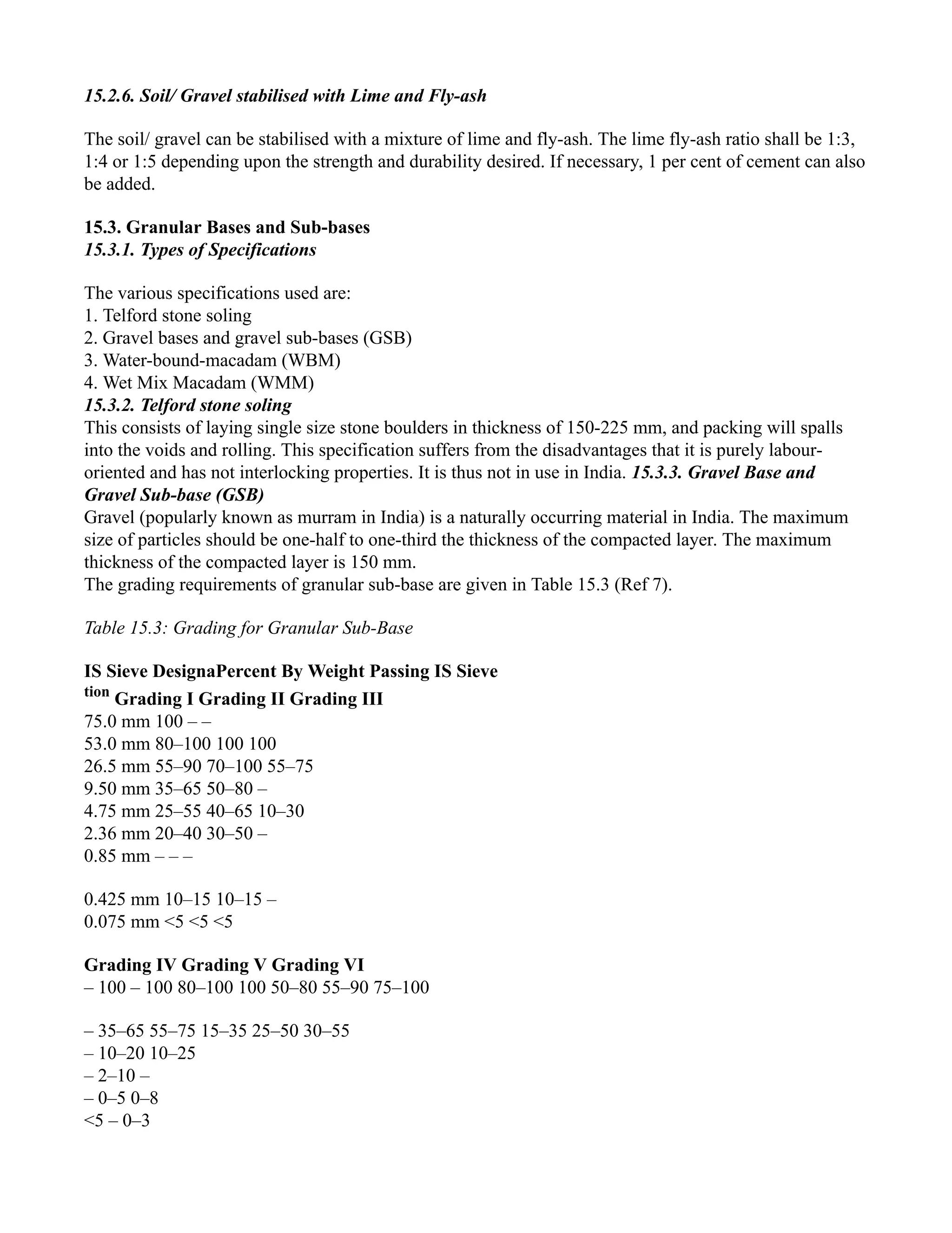 15.2.6. Soil/ Gravel stabilised with Lime and Fly-ash
The soil/ gravel can be stabilised with a mixture of lime and fly-ash. The lime fly-ash ratio shall be 1:3,
1:4 or 1:5 depending upon the strength and durability desired. If necessary, 1 per cent of cement can also
be added.
15.3. Granular Bases and Sub-bases
15.3.1. Types of Specifications
The various specifications used are:
1. Telford stone soling
2. Gravel bases and gravel sub-bases (GSB)
3. Water-bound-macadam (WBM)
4. Wet Mix Macadam (WMM)
15.3.2. Telford stone soling
This consists of laying single size stone boulders in thickness of 150-225 mm, and packing will spalls
into the voids and rolling. This specification suffers from the disadvantages that it is purely labour-
oriented and has not interlocking properties. It is thus not in use in India. 15.3.3. Gravel Base and
Gravel Sub-base (GSB)
Gravel (popularly known as murram in India) is a naturally occurring material in India. The maximum
size of particles should be one-half to one-third the thickness of the compacted layer. The maximum
thickness of the compacted layer is 150 mm.
The grading requirements of granular sub-base are given in Table 15.3 (Ref 7).
Table 15.3: Grading for Granular Sub-Base
IS Sieve DesignaPercent By Weight Passing IS Sieve
tion
Grading I Grading II Grading III
75.0 mm 100 – –
53.0 mm 80–100 100 100
26.5 mm 55–90 70–100 55–75
9.50 mm 35–65 50–80 –
4.75 mm 25–55 40–65 10–30
2.36 mm 20–40 30–50 –
0.85 mm – – –
0.425 mm 10–15 10–15 –
0.075 mm <5 <5 <5
Grading IV Grading V Grading VI
– 100 – 100 80–100 100 50–80 55–90 75–100
– 35–65 55–75 15–35 25–50 30–55
– 10–20 10–25
– 2–10 –
– 0–5 0–8
<5 – 0–3
 