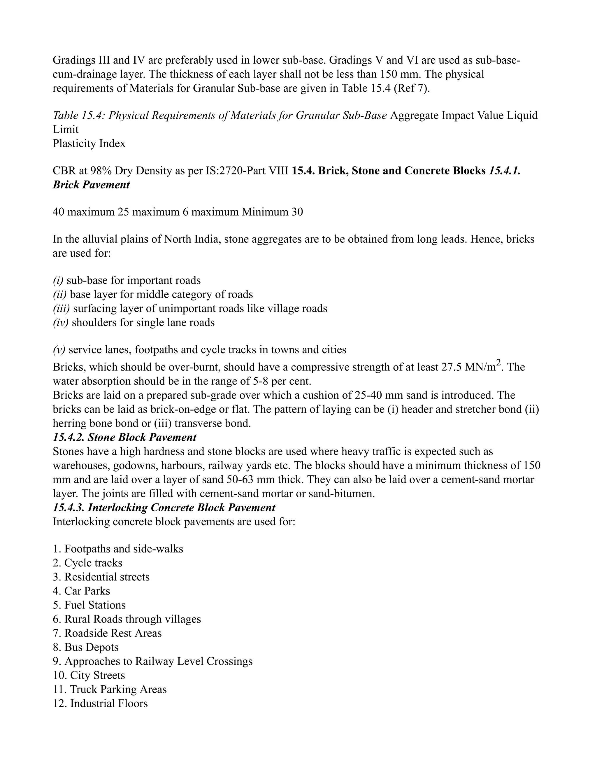 Gradings III and IV are preferably used in lower sub-base. Gradings V and VI are used as sub-base-
cum-drainage layer. The thickness of each layer shall not be less than 150 mm. The physical
requirements of Materials for Granular Sub-base are given in Table 15.4 (Ref 7).
Table 15.4: Physical Requirements of Materials for Granular Sub-Base Aggregate Impact Value Liquid
Limit
Plasticity Index
CBR at 98% Dry Density as per IS:2720-Part VIII 15.4. Brick, Stone and Concrete Blocks 15.4.1.
Brick Pavement
40 maximum 25 maximum 6 maximum Minimum 30
In the alluvial plains of North India, stone aggregates are to be obtained from long leads. Hence, bricks
are used for:
(i) sub-base for important roads
(ii) base layer for middle category of roads
(iii) surfacing layer of unimportant roads like village roads
(iv) shoulders for single lane roads
(v) service lanes, footpaths and cycle tracks in towns and cities
Bricks, which should be over-burnt, should have a compressive strength of at least 27.5 MN/m2
. The
water absorption should be in the range of 5-8 per cent.
Bricks are laid on a prepared sub-grade over which a cushion of 25-40 mm sand is introduced. The
bricks can be laid as brick-on-edge or flat. The pattern of laying can be (i) header and stretcher bond (ii)
herring bone bond or (iii) transverse bond.
15.4.2. Stone Block Pavement
Stones have a high hardness and stone blocks are used where heavy traffic is expected such as
warehouses, godowns, harbours, railway yards etc. The blocks should have a minimum thickness of 150
mm and are laid over a layer of sand 50-63 mm thick. They can also be laid over a cement-sand mortar
layer. The joints are filled with cement-sand mortar or sand-bitumen.
15.4.3. Interlocking Concrete Block Pavement
Interlocking concrete block pavements are used for:
1. Footpaths and side-walks
2. Cycle tracks
3. Residential streets
4. Car Parks
5. Fuel Stations
6. Rural Roads through villages
7. Roadside Rest Areas
8. Bus Depots
9. Approaches to Railway Level Crossings
10. City Streets
11. Truck Parking Areas
12. Industrial Floors
 