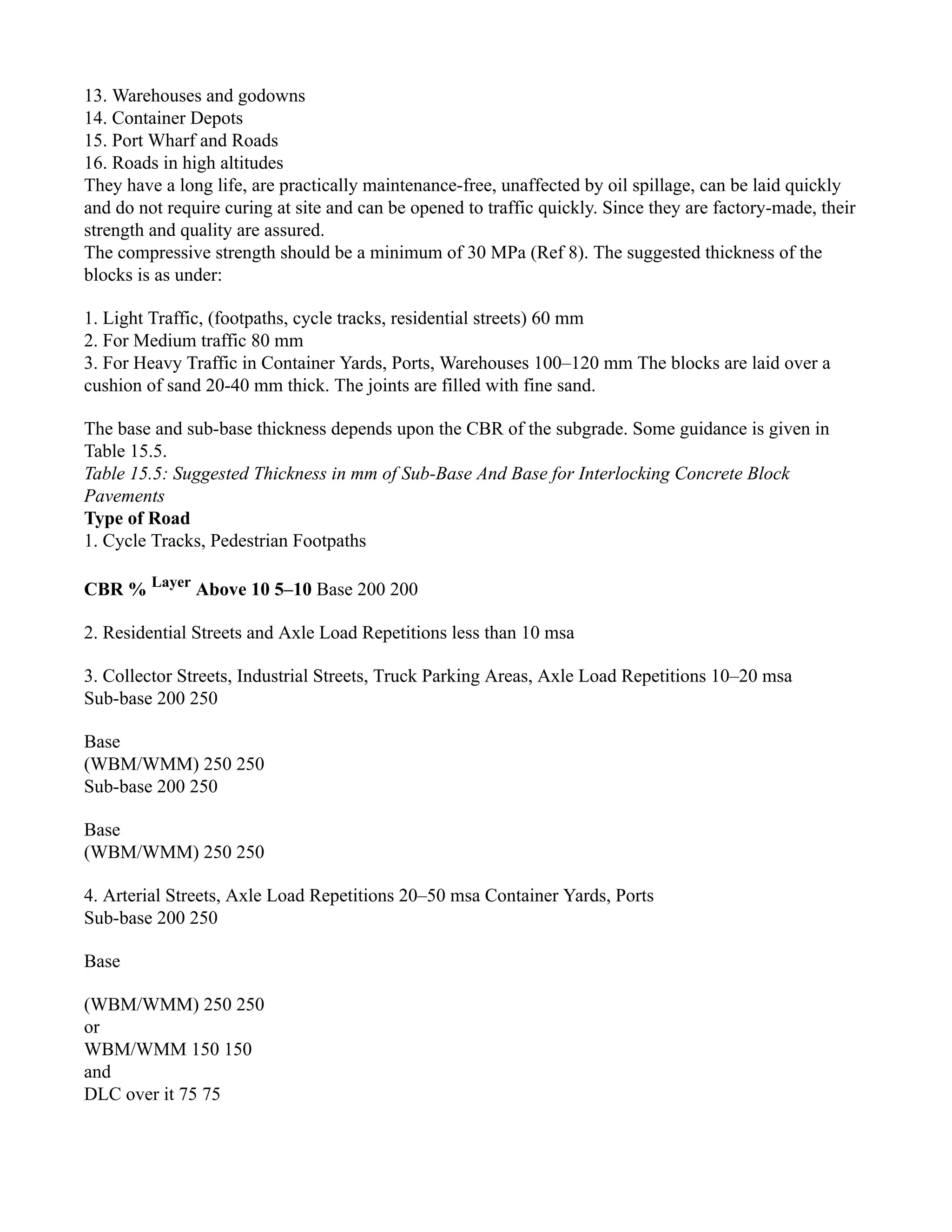 13. Warehouses and godowns
14. Container Depots
15. Port Wharf and Roads
16. Roads in high altitudes
They have a long life, are practically maintenance-free, unaffected by oil spillage, can be laid quickly
and do not require curing at site and can be opened to traffic quickly. Since they are factory-made, their
strength and quality are assured.
The compressive strength should be a minimum of 30 MPa (Ref 8). The suggested thickness of the
blocks is as under:
1. Light Traffic, (footpaths, cycle tracks, residential streets) 60 mm
2. For Medium traffic 80 mm
3. For Heavy Traffic in Container Yards, Ports, Warehouses 100–120 mm The blocks are laid over a
cushion of sand 20-40 mm thick. The joints are filled with fine sand.
The base and sub-base thickness depends upon the CBR of the subgrade. Some guidance is given in
Table 15.5.
Table 15.5: Suggested Thickness in mm of Sub-Base And Base for Interlocking Concrete Block
Pavements
Type of Road
1. Cycle Tracks, Pedestrian Footpaths
CBR % Layer
Above 10 5–10 Base 200 200
2. Residential Streets and Axle Load Repetitions less than 10 msa
3. Collector Streets, Industrial Streets, Truck Parking Areas, Axle Load Repetitions 10–20 msa
Sub-base 200 250
Base
(WBM/WMM) 250 250
Sub-base 200 250
Base
(WBM/WMM) 250 250
4. Arterial Streets, Axle Load Repetitions 20–50 msa Container Yards, Ports
Sub-base 200 250
Base
(WBM/WMM) 250 250
or
WBM/WMM 150 150
and
DLC over it 75 75
 