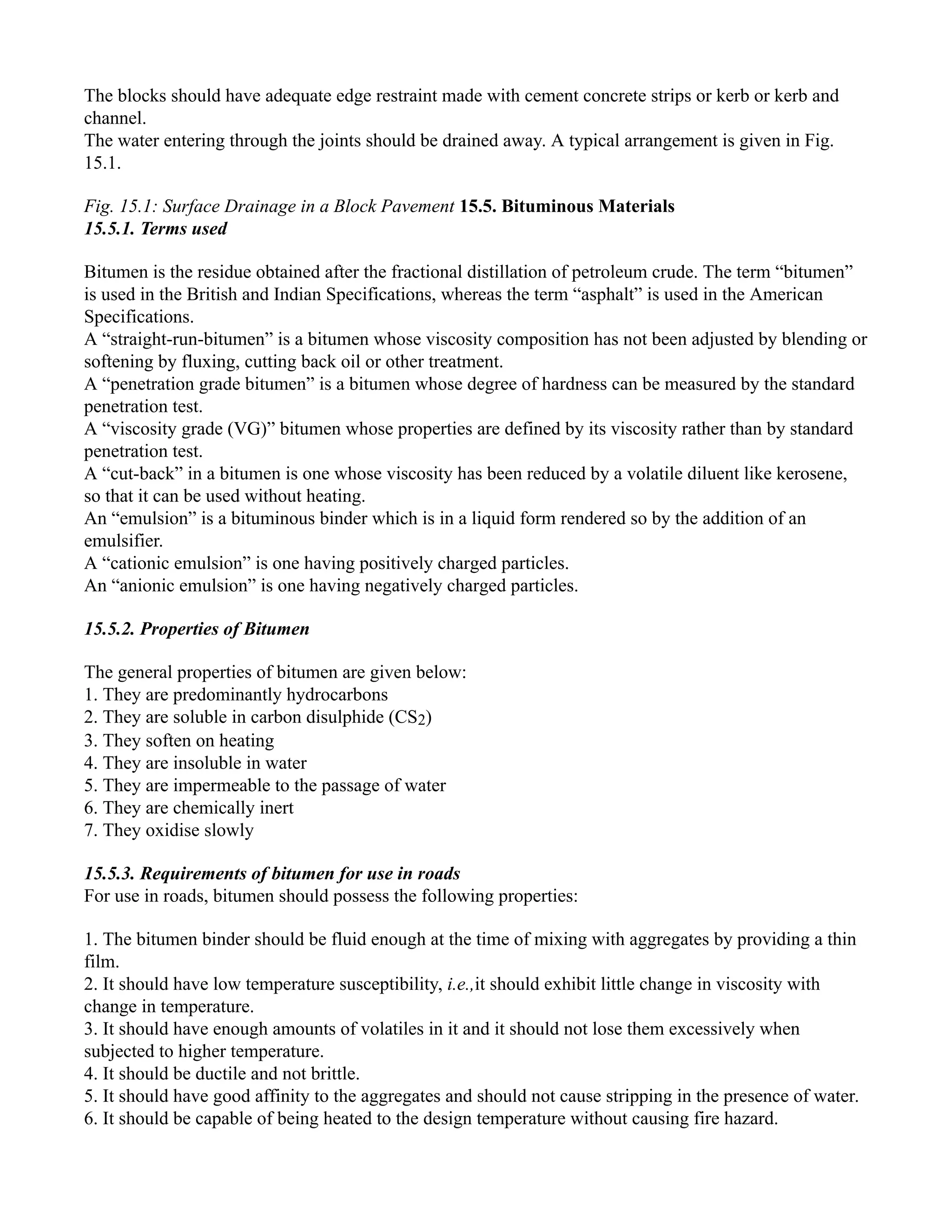 The blocks should have adequate edge restraint made with cement concrete strips or kerb or kerb and
channel.
The water entering through the joints should be drained away. A typical arrangement is given in Fig.
15.1.
Fig. 15.1: Surface Drainage in a Block Pavement 15.5. Bituminous Materials
15.5.1. Terms used
Bitumen is the residue obtained after the fractional distillation of petroleum crude. The term “bitumen”
is used in the British and Indian Specifications, whereas the term “asphalt” is used in the American
Specifications.
A “straight-run-bitumen” is a bitumen whose viscosity composition has not been adjusted by blending or
softening by fluxing, cutting back oil or other treatment.
A “penetration grade bitumen” is a bitumen whose degree of hardness can be measured by the standard
penetration test.
A “viscosity grade (VG)” bitumen whose properties are defined by its viscosity rather than by standard
penetration test.
A “cut-back” in a bitumen is one whose viscosity has been reduced by a volatile diluent like kerosene,
so that it can be used without heating.
An “emulsion” is a bituminous binder which is in a liquid form rendered so by the addition of an
emulsifier.
A “cationic emulsion” is one having positively charged particles.
An “anionic emulsion” is one having negatively charged particles.
15.5.2. Properties of Bitumen
The general properties of bitumen are given below:
1. They are predominantly hydrocarbons
2. They are soluble in carbon disulphide (CS2)
3. They soften on heating
4. They are insoluble in water
5. They are impermeable to the passage of water
6. They are chemically inert
7. They oxidise slowly
15.5.3. Requirements of bitumen for use in roads
For use in roads, bitumen should possess the following properties:
1. The bitumen binder should be fluid enough at the time of mixing with aggregates by providing a thin
film.
2. It should have low temperature susceptibility, i.e.,it should exhibit little change in viscosity with
change in temperature.
3. It should have enough amounts of volatiles in it and it should not lose them excessively when
subjected to higher temperature.
4. It should be ductile and not brittle.
5. It should have good affinity to the aggregates and should not cause stripping in the presence of water.
6. It should be capable of being heated to the design temperature without causing fire hazard.
 