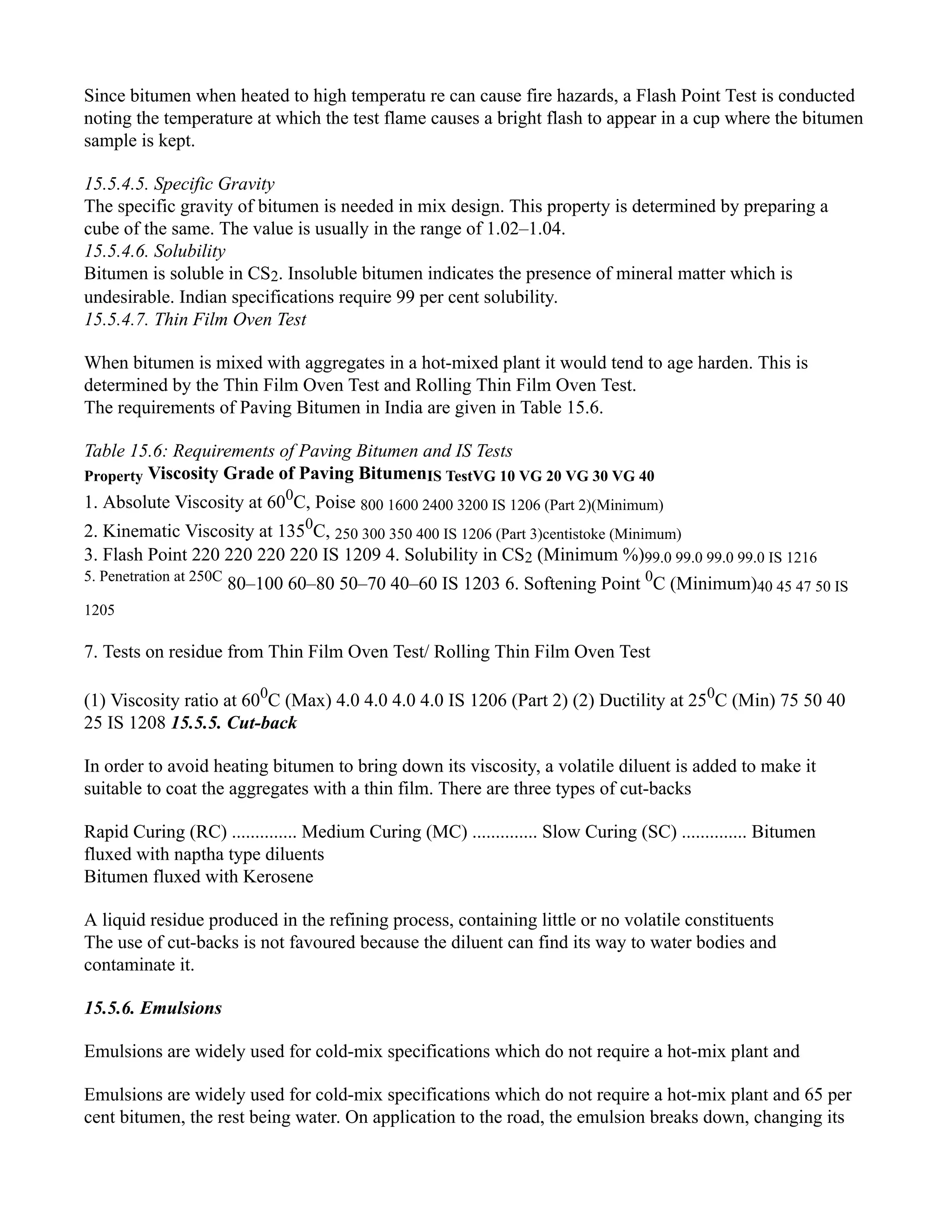 Since bitumen when heated to high temperatu re can cause fire hazards, a Flash Point Test is conducted
noting the temperature at which the test flame causes a bright flash to appear in a cup where the bitumen
sample is kept.
15.5.4.5. Specific Gravity
The specific gravity of bitumen is needed in mix design. This property is determined by preparing a
cube of the same. The value is usually in the range of 1.02–1.04.
15.5.4.6. Solubility
Bitumen is soluble in CS2. Insoluble bitumen indicates the presence of mineral matter which is
undesirable. Indian specifications require 99 per cent solubility.
15.5.4.7. Thin Film Oven Test
When bitumen is mixed with aggregates in a hot-mixed plant it would tend to age harden. This is
determined by the Thin Film Oven Test and Rolling Thin Film Oven Test.
The requirements of Paving Bitumen in India are given in Table 15.6.
Table 15.6: Requirements of Paving Bitumen and IS Tests
Property Viscosity Grade of Paving BitumenIS TestVG 10 VG 20 VG 30 VG 40
1. Absolute Viscosity at 600
C, Poise 800 1600 2400 3200 IS 1206 (Part 2)(Minimum)
2. Kinematic Viscosity at 1350
C, 250 300 350 400 IS 1206 (Part 3)centistoke (Minimum)
3. Flash Point 220 220 220 220 IS 1209 4. Solubility in CS2 (Minimum %)99.0 99.0 99.0 99.0 IS 1216
5. Penetration at 250C
80–100 60–80 50–70 40–60 IS 1203 6. Softening Point 0
C (Minimum)40 45 47 50 IS
1205
7. Tests on residue from Thin Film Oven Test/ Rolling Thin Film Oven Test
(1) Viscosity ratio at 600
C (Max) 4.0 4.0 4.0 4.0 IS 1206 (Part 2) (2) Ductility at 250
C (Min) 75 50 40
25 IS 1208 15.5.5. Cut-back
In order to avoid heating bitumen to bring down its viscosity, a volatile diluent is added to make it
suitable to coat the aggregates with a thin film. There are three types of cut-backs
Rapid Curing (RC) .............. Medium Curing (MC) .............. Slow Curing (SC) .............. Bitumen
fluxed with naptha type diluents
Bitumen fluxed with Kerosene
A liquid residue produced in the refining process, containing little or no volatile constituents
The use of cut-backs is not favoured because the diluent can find its way to water bodies and
contaminate it.
15.5.6. Emulsions
Emulsions are widely used for cold-mix specifications which do not require a hot-mix plant and
Emulsions are widely used for cold-mix specifications which do not require a hot-mix plant and 65 per
cent bitumen, the rest being water. On application to the road, the emulsion breaks down, changing its
 