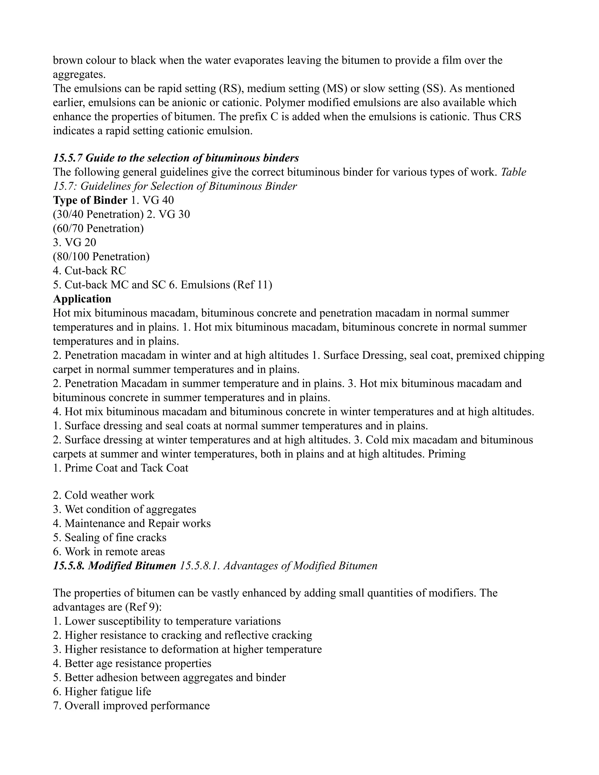brown colour to black when the water evaporates leaving the bitumen to provide a film over the
aggregates.
The emulsions can be rapid setting (RS), medium setting (MS) or slow setting (SS). As mentioned
earlier, emulsions can be anionic or cationic. Polymer modified emulsions are also available which
enhance the properties of bitumen. The prefix C is added when the emulsions is cationic. Thus CRS
indicates a rapid setting cationic emulsion.
15.5.7 Guide to the selection of bituminous binders
The following general guidelines give the correct bituminous binder for various types of work. Table
15.7: Guidelines for Selection of Bituminous Binder
Type of Binder 1. VG 40
(30/40 Penetration) 2. VG 30
(60/70 Penetration)
3. VG 20
(80/100 Penetration)
4. Cut-back RC
5. Cut-back MC and SC 6. Emulsions (Ref 11)
Application
Hot mix bituminous macadam, bituminous concrete and penetration macadam in normal summer
temperatures and in plains. 1. Hot mix bituminous macadam, bituminous concrete in normal summer
temperatures and in plains.
2. Penetration macadam in winter and at high altitudes 1. Surface Dressing, seal coat, premixed chipping
carpet in normal summer temperatures and in plains.
2. Penetration Macadam in summer temperature and in plains. 3. Hot mix bituminous macadam and
bituminous concrete in summer temperatures and in plains.
4. Hot mix bituminous macadam and bituminous concrete in winter temperatures and at high altitudes.
1. Surface dressing and seal coats at normal summer temperatures and in plains.
2. Surface dressing at winter temperatures and at high altitudes. 3. Cold mix macadam and bituminous
carpets at summer and winter temperatures, both in plains and at high altitudes. Priming
1. Prime Coat and Tack Coat
2. Cold weather work
3. Wet condition of aggregates
4. Maintenance and Repair works
5. Sealing of fine cracks
6. Work in remote areas
15.5.8. Modified Bitumen 15.5.8.1. Advantages of Modified Bitumen
The properties of bitumen can be vastly enhanced by adding small quantities of modifiers. The
advantages are (Ref 9):
1. Lower susceptibility to temperature variations
2. Higher resistance to cracking and reflective cracking
3. Higher resistance to deformation at higher temperature
4. Better age resistance properties
5. Better adhesion between aggregates and binder
6. Higher fatigue life
7. Overall improved performance
 
