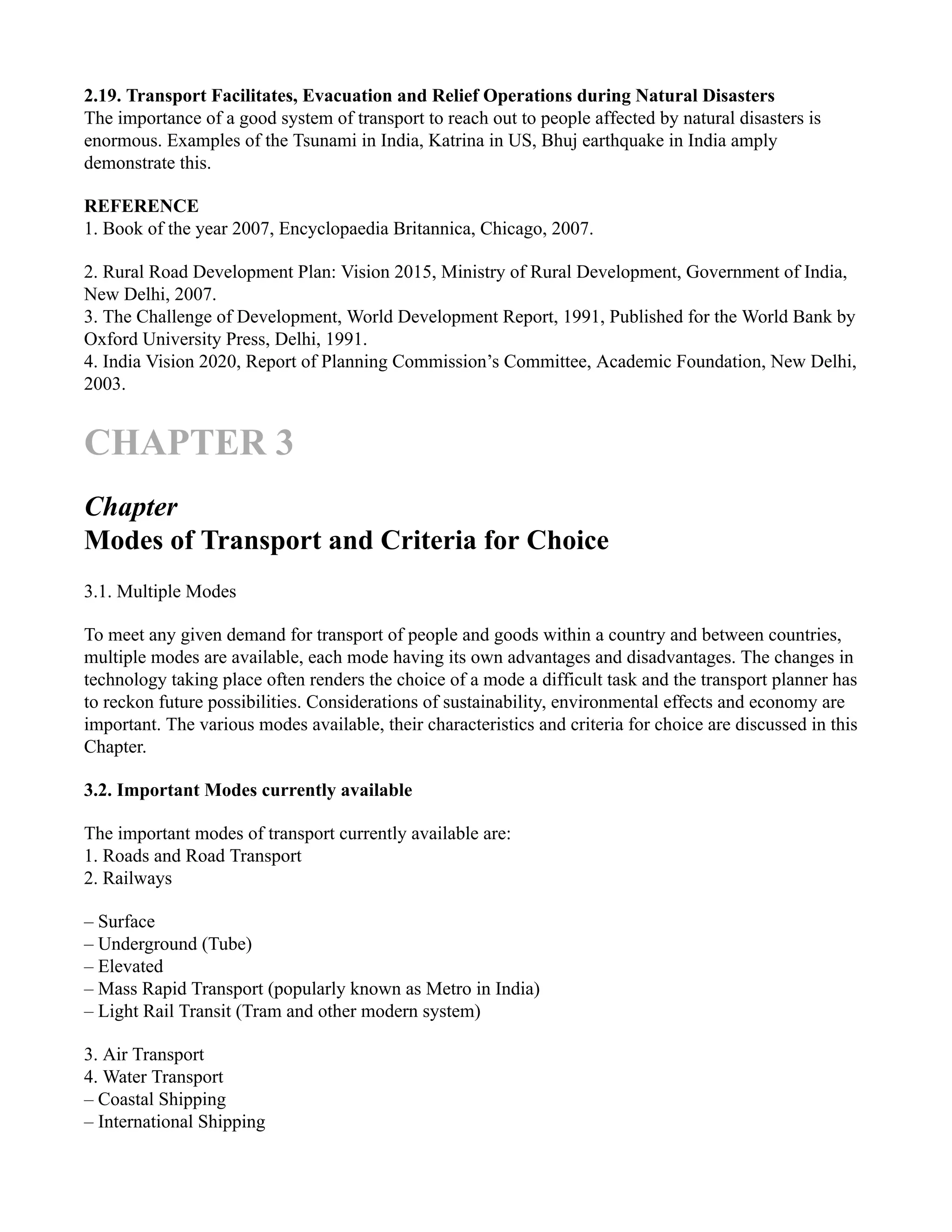 2.19. Transport Facilitates, Evacuation and Relief Operations during Natural Disasters
The importance of a good system of transport to reach out to people affected by natural disasters is
enormous. Examples of the Tsunami in India, Katrina in US, Bhuj earthquake in India amply
demonstrate this.
REFERENCE
1. Book of the year 2007, Encyclopaedia Britannica, Chicago, 2007.
2. Rural Road Development Plan: Vision 2015, Ministry of Rural Development, Government of India,
New Delhi, 2007.
3. The Challenge of Development, World Development Report, 1991, Published for the World Bank by
Oxford University Press, Delhi, 1991.
4. India Vision 2020, Report of Planning Commission’s Committee, Academic Foundation, New Delhi,
2003.
CHAPTER 3
Chapter
Modes of Transport and Criteria for Choice
3.1. Multiple Modes
To meet any given demand for transport of people and goods within a country and between countries,
multiple modes are available, each mode having its own advantages and disadvantages. The changes in
technology taking place often renders the choice of a mode a difficult task and the transport planner has
to reckon future possibilities. Considerations of sustainability, environmental effects and economy are
important. The various modes available, their characteristics and criteria for choice are discussed in this
Chapter.
3.2. Important Modes currently available
The important modes of transport currently available are:
1. Roads and Road Transport
2. Railways
– Surface
– Underground (Tube)
– Elevated
– Mass Rapid Transport (popularly known as Metro in India)
– Light Rail Transit (Tram and other modern system)
3. Air Transport
4. Water Transport
– Coastal Shipping
– International Shipping
 