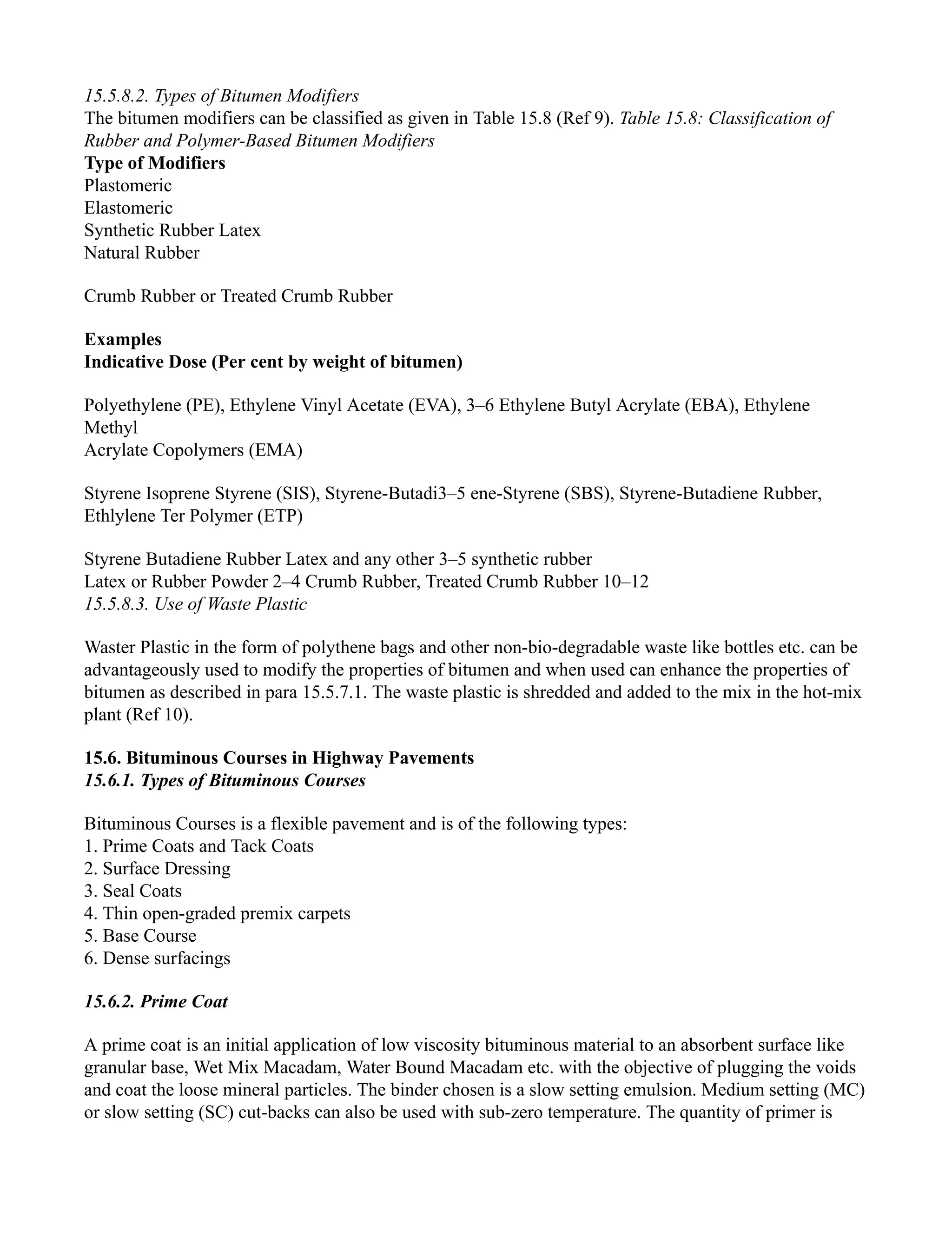 15.5.8.2. Types of Bitumen Modifiers
The bitumen modifiers can be classified as given in Table 15.8 (Ref 9). Table 15.8: Classification of
Rubber and Polymer-Based Bitumen Modifiers
Type of Modifiers
Plastomeric
Elastomeric
Synthetic Rubber Latex
Natural Rubber
Crumb Rubber or Treated Crumb Rubber
Examples
Indicative Dose (Per cent by weight of bitumen)
Polyethylene (PE), Ethylene Vinyl Acetate (EVA), 3–6 Ethylene Butyl Acrylate (EBA), Ethylene
Methyl
Acrylate Copolymers (EMA)
Styrene Isoprene Styrene (SIS), Styrene-Butadi3–5 ene-Styrene (SBS), Styrene-Butadiene Rubber,
Ethlylene Ter Polymer (ETP)
Styrene Butadiene Rubber Latex and any other 3–5 synthetic rubber
Latex or Rubber Powder 2–4 Crumb Rubber, Treated Crumb Rubber 10–12
15.5.8.3. Use of Waste Plastic
Waster Plastic in the form of polythene bags and other non-bio-degradable waste like bottles etc. can be
advantageously used to modify the properties of bitumen and when used can enhance the properties of
bitumen as described in para 15.5.7.1. The waste plastic is shredded and added to the mix in the hot-mix
plant (Ref 10).
15.6. Bituminous Courses in Highway Pavements
15.6.1. Types of Bituminous Courses
Bituminous Courses is a flexible pavement and is of the following types:
1. Prime Coats and Tack Coats
2. Surface Dressing
3. Seal Coats
4. Thin open-graded premix carpets
5. Base Course
6. Dense surfacings
15.6.2. Prime Coat
A prime coat is an initial application of low viscosity bituminous material to an absorbent surface like
granular base, Wet Mix Macadam, Water Bound Macadam etc. with the objective of plugging the voids
and coat the loose mineral particles. The binder chosen is a slow setting emulsion. Medium setting (MC)
or slow setting (SC) cut-backs can also be used with sub-zero temperature. The quantity of primer is
 