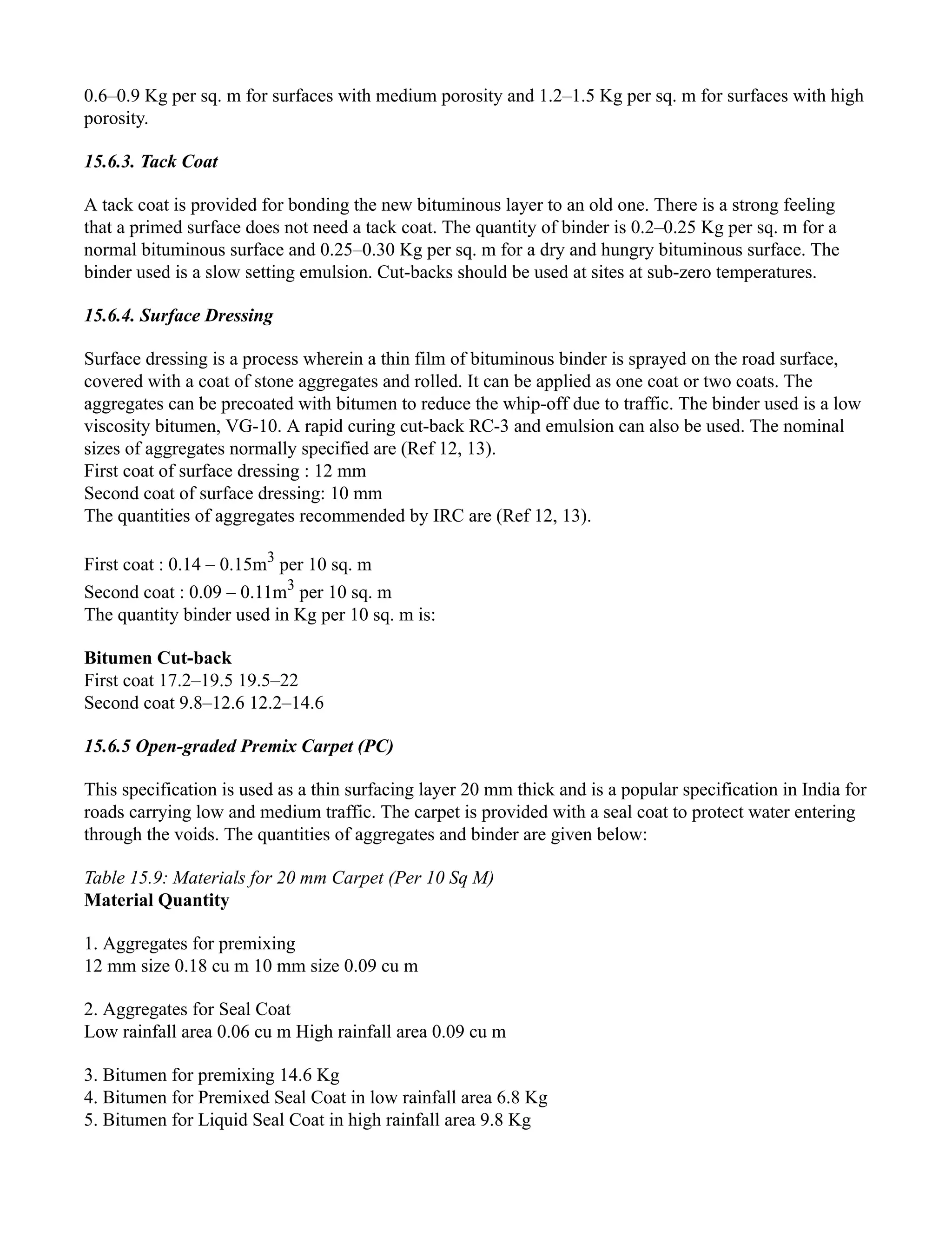 0.6–0.9 Kg per sq. m for surfaces with medium porosity and 1.2–1.5 Kg per sq. m for surfaces with high
porosity.
15.6.3. Tack Coat
A tack coat is provided for bonding the new bituminous layer to an old one. There is a strong feeling
that a primed surface does not need a tack coat. The quantity of binder is 0.2–0.25 Kg per sq. m for a
normal bituminous surface and 0.25–0.30 Kg per sq. m for a dry and hungry bituminous surface. The
binder used is a slow setting emulsion. Cut-backs should be used at sites at sub-zero temperatures.
15.6.4. Surface Dressing
Surface dressing is a process wherein a thin film of bituminous binder is sprayed on the road surface,
covered with a coat of stone aggregates and rolled. It can be applied as one coat or two coats. The
aggregates can be precoated with bitumen to reduce the whip-off due to traffic. The binder used is a low
viscosity bitumen, VG-10. A rapid curing cut-back RC-3 and emulsion can also be used. The nominal
sizes of aggregates normally specified are (Ref 12, 13).
First coat of surface dressing : 12 mm
Second coat of surface dressing: 10 mm
The quantities of aggregates recommended by IRC are (Ref 12, 13).
First coat : 0.14 – 0.15m3
per 10 sq. m
Second coat : 0.09 – 0.11m3
per 10 sq. m
The quantity binder used in Kg per 10 sq. m is:
Bitumen Cut-back
First coat 17.2–19.5 19.5–22
Second coat 9.8–12.6 12.2–14.6
15.6.5 Open-graded Premix Carpet (PC)
This specification is used as a thin surfacing layer 20 mm thick and is a popular specification in India for
roads carrying low and medium traffic. The carpet is provided with a seal coat to protect water entering
through the voids. The quantities of aggregates and binder are given below:
Table 15.9: Materials for 20 mm Carpet (Per 10 Sq M)
Material Quantity
1. Aggregates for premixing
12 mm size 0.18 cu m 10 mm size 0.09 cu m
2. Aggregates for Seal Coat
Low rainfall area 0.06 cu m High rainfall area 0.09 cu m
3. Bitumen for premixing 14.6 Kg
4. Bitumen for Premixed Seal Coat in low rainfall area 6.8 Kg
5. Bitumen for Liquid Seal Coat in high rainfall area 9.8 Kg
 