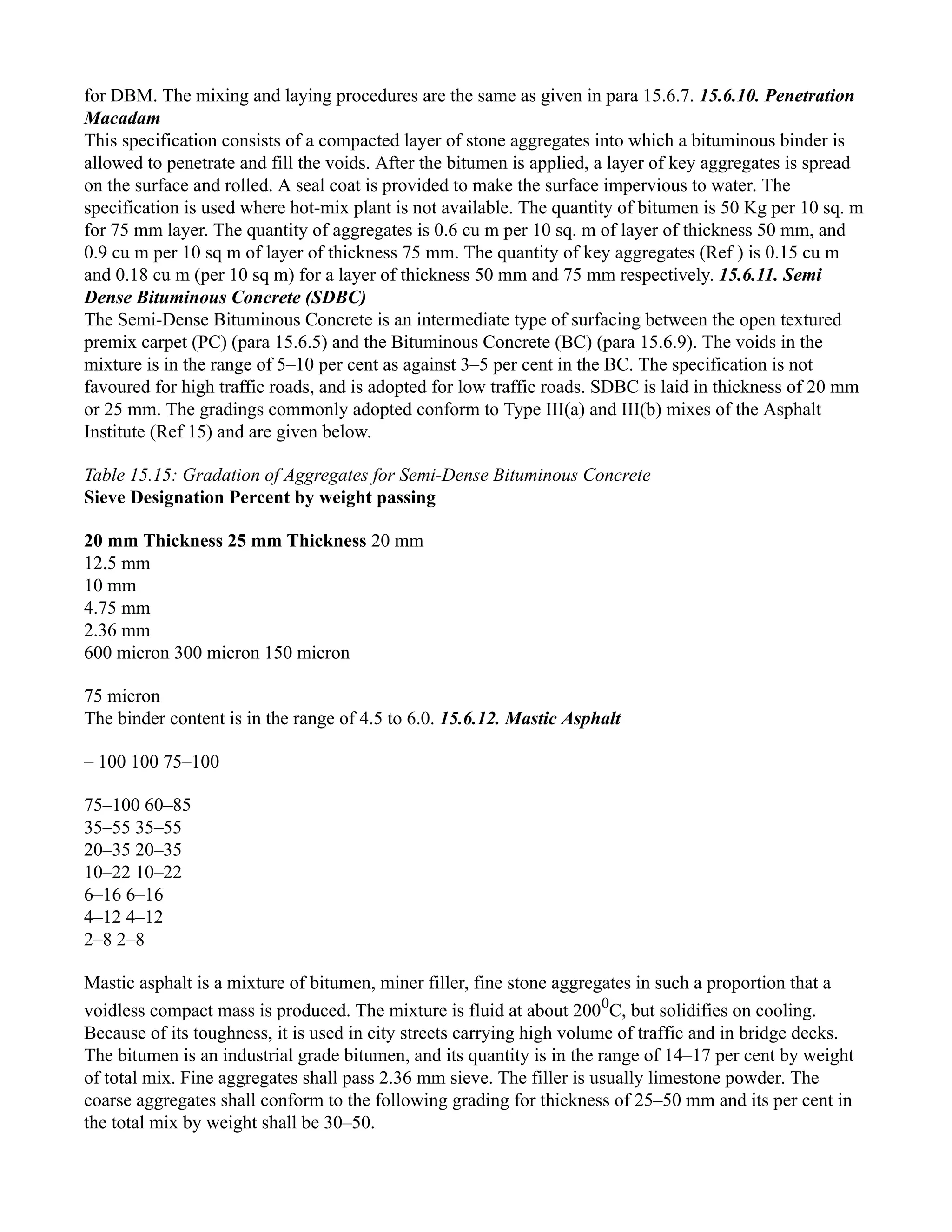 for DBM. The mixing and laying procedures are the same as given in para 15.6.7. 15.6.10. Penetration
Macadam
This specification consists of a compacted layer of stone aggregates into which a bituminous binder is
allowed to penetrate and fill the voids. After the bitumen is applied, a layer of key aggregates is spread
on the surface and rolled. A seal coat is provided to make the surface impervious to water. The
specification is used where hot-mix plant is not available. The quantity of bitumen is 50 Kg per 10 sq. m
for 75 mm layer. The quantity of aggregates is 0.6 cu m per 10 sq. m of layer of thickness 50 mm, and
0.9 cu m per 10 sq m of layer of thickness 75 mm. The quantity of key aggregates (Ref ) is 0.15 cu m
and 0.18 cu m (per 10 sq m) for a layer of thickness 50 mm and 75 mm respectively. 15.6.11. Semi
Dense Bituminous Concrete (SDBC)
The Semi-Dense Bituminous Concrete is an intermediate type of surfacing between the open textured
premix carpet (PC) (para 15.6.5) and the Bituminous Concrete (BC) (para 15.6.9). The voids in the
mixture is in the range of 5–10 per cent as against 3–5 per cent in the BC. The specification is not
favoured for high traffic roads, and is adopted for low traffic roads. SDBC is laid in thickness of 20 mm
or 25 mm. The gradings commonly adopted conform to Type III(a) and III(b) mixes of the Asphalt
Institute (Ref 15) and are given below.
Table 15.15: Gradation of Aggregates for Semi-Dense Bituminous Concrete
Sieve Designation Percent by weight passing
20 mm Thickness 25 mm Thickness 20 mm
12.5 mm
10 mm
4.75 mm
2.36 mm
600 micron 300 micron 150 micron
75 micron
The binder content is in the range of 4.5 to 6.0. 15.6.12. Mastic Asphalt
– 100 100 75–100
75–100 60–85
35–55 35–55
20–35 20–35
10–22 10–22
6–16 6–16
4–12 4–12
2–8 2–8
Mastic asphalt is a mixture of bitumen, miner filler, fine stone aggregates in such a proportion that a
voidless compact mass is produced. The mixture is fluid at about 2000
C, but solidifies on cooling.
Because of its toughness, it is used in city streets carrying high volume of traffic and in bridge decks.
The bitumen is an industrial grade bitumen, and its quantity is in the range of 14–17 per cent by weight
of total mix. Fine aggregates shall pass 2.36 mm sieve. The filler is usually limestone powder. The
coarse aggregates shall conform to the following grading for thickness of 25–50 mm and its per cent in
the total mix by weight shall be 30–50.
 