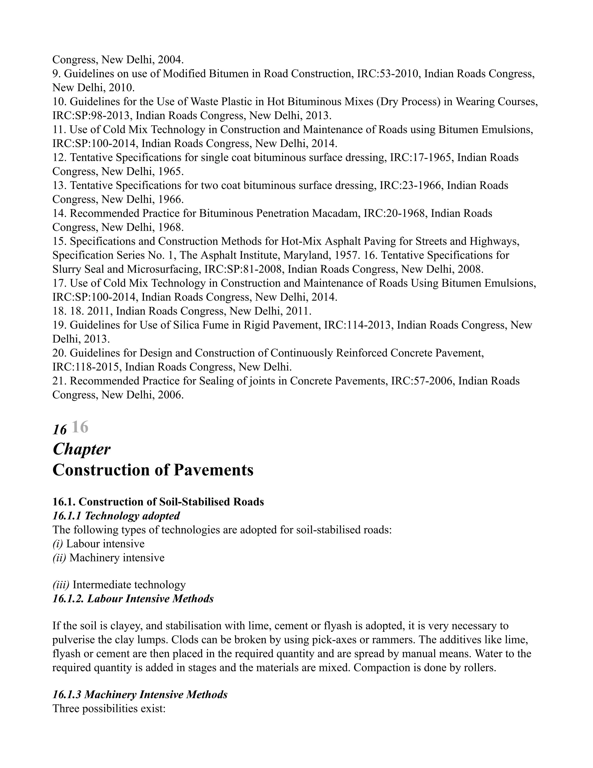Congress, New Delhi, 2004.
9. Guidelines on use of Modified Bitumen in Road Construction, IRC:53-2010, Indian Roads Congress,
New Delhi, 2010.
10. Guidelines for the Use of Waste Plastic in Hot Bituminous Mixes (Dry Process) in Wearing Courses,
IRC:SP:98-2013, Indian Roads Congress, New Delhi, 2013.
11. Use of Cold Mix Technology in Construction and Maintenance of Roads using Bitumen Emulsions,
IRC:SP:100-2014, Indian Roads Congress, New Delhi, 2014.
12. Tentative Specifications for single coat bituminous surface dressing, IRC:17-1965, Indian Roads
Congress, New Delhi, 1965.
13. Tentative Specifications for two coat bituminous surface dressing, IRC:23-1966, Indian Roads
Congress, New Delhi, 1966.
14. Recommended Practice for Bituminous Penetration Macadam, IRC:20-1968, Indian Roads
Congress, New Delhi, 1968.
15. Specifications and Construction Methods for Hot-Mix Asphalt Paving for Streets and Highways,
Specification Series No. 1, The Asphalt Institute, Maryland, 1957. 16. Tentative Specifications for
Slurry Seal and Microsurfacing, IRC:SP:81-2008, Indian Roads Congress, New Delhi, 2008.
17. Use of Cold Mix Technology in Construction and Maintenance of Roads Using Bitumen Emulsions,
IRC:SP:100-2014, Indian Roads Congress, New Delhi, 2014.
18. 18. 2011, Indian Roads Congress, New Delhi, 2011.
19. Guidelines for Use of Silica Fume in Rigid Pavement, IRC:114-2013, Indian Roads Congress, New
Delhi, 2013.
20. Guidelines for Design and Construction of Continuously Reinforced Concrete Pavement,
IRC:118-2015, Indian Roads Congress, New Delhi.
21. Recommended Practice for Sealing of joints in Concrete Pavements, IRC:57-2006, Indian Roads
Congress, New Delhi, 2006.
16 16
Chapter
Construction of Pavements
16.1. Construction of Soil-Stabilised Roads
16.1.1 Technology adopted
The following types of technologies are adopted for soil-stabilised roads:
(i) Labour intensive
(ii) Machinery intensive
(iii) Intermediate technology
16.1.2. Labour Intensive Methods
If the soil is clayey, and stabilisation with lime, cement or flyash is adopted, it is very necessary to
pulverise the clay lumps. Clods can be broken by using pick-axes or rammers. The additives like lime,
flyash or cement are then placed in the required quantity and are spread by manual means. Water to the
required quantity is added in stages and the materials are mixed. Compaction is done by rollers.
16.1.3 Machinery Intensive Methods
Three possibilities exist:
 
