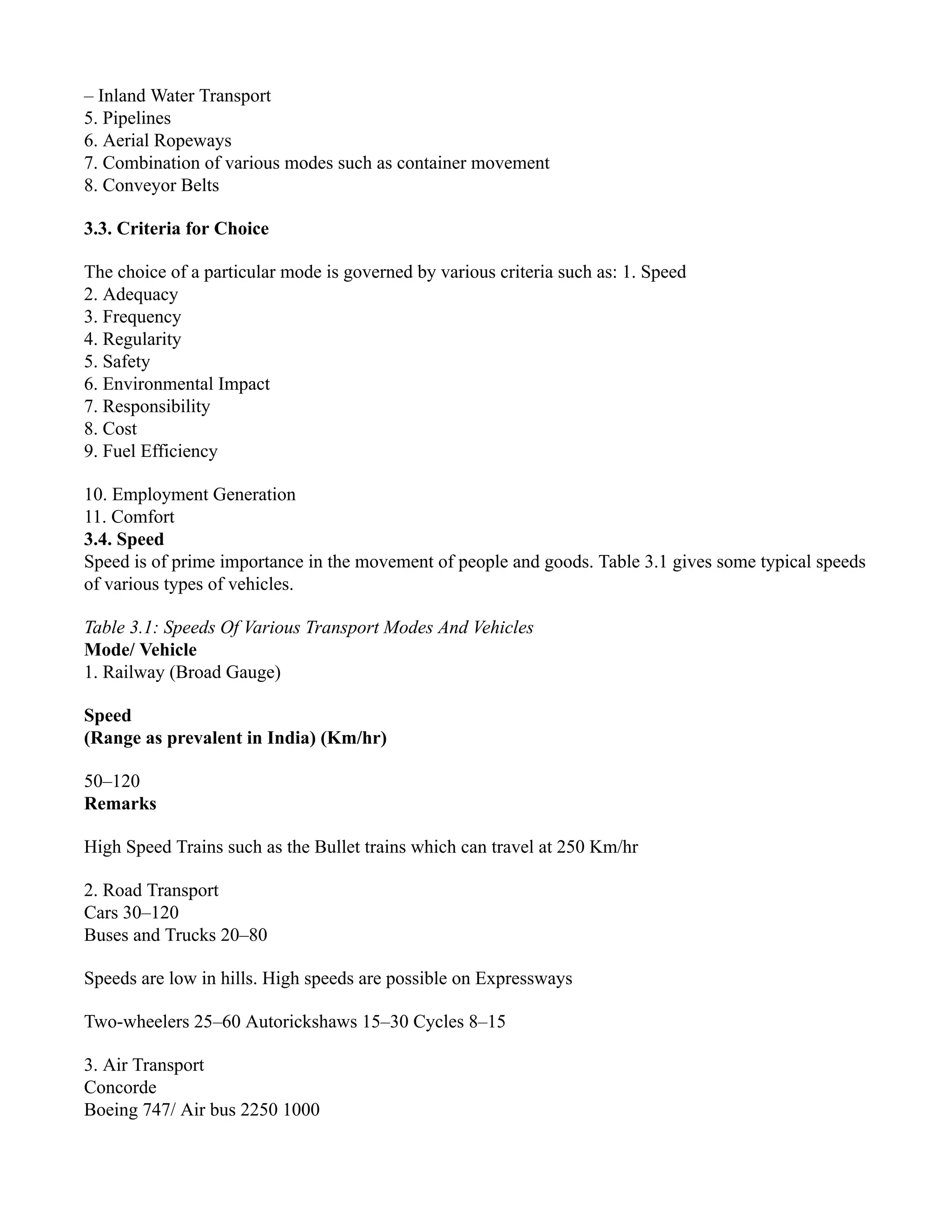 – Inland Water Transport
5. Pipelines
6. Aerial Ropeways
7. Combination of various modes such as container movement
8. Conveyor Belts
3.3. Criteria for Choice
The choice of a particular mode is governed by various criteria such as: 1. Speed
2. Adequacy
3. Frequency
4. Regularity
5. Safety
6. Environmental Impact
7. Responsibility
8. Cost
9. Fuel Efficiency
10. Employment Generation
11. Comfort
3.4. Speed
Speed is of prime importance in the movement of people and goods. Table 3.1 gives some typical speeds
of various types of vehicles.
Table 3.1: Speeds Of Various Transport Modes And Vehicles
Mode/ Vehicle
1. Railway (Broad Gauge)
Speed
(Range as prevalent in India) (Km/hr)
50–120
Remarks
High Speed Trains such as the Bullet trains which can travel at 250 Km/hr
2. Road Transport
Cars 30–120
Buses and Trucks 20–80
Speeds are low in hills. High speeds are possible on Expressways
Two-wheelers 25–60 Autorickshaws 15–30 Cycles 8–15
3. Air Transport
Concorde
Boeing 747/ Air bus 2250 1000
 