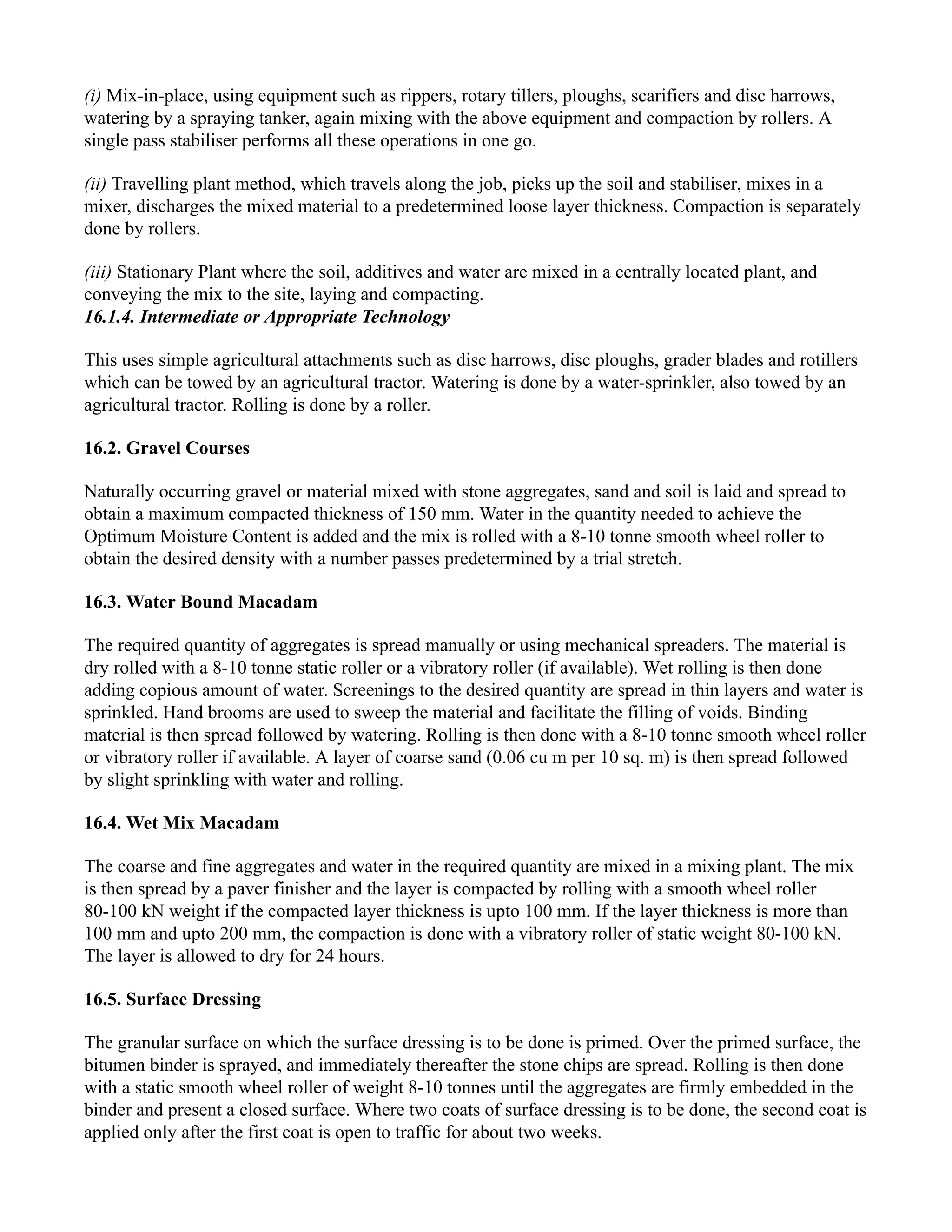 (i) Mix-in-place, using equipment such as rippers, rotary tillers, ploughs, scarifiers and disc harrows,
watering by a spraying tanker, again mixing with the above equipment and compaction by rollers. A
single pass stabiliser performs all these operations in one go.
(ii) Travelling plant method, which travels along the job, picks up the soil and stabiliser, mixes in a
mixer, discharges the mixed material to a predetermined loose layer thickness. Compaction is separately
done by rollers.
(iii) Stationary Plant where the soil, additives and water are mixed in a centrally located plant, and
conveying the mix to the site, laying and compacting.
16.1.4. Intermediate or Appropriate Technology
This uses simple agricultural attachments such as disc harrows, disc ploughs, grader blades and rotillers
which can be towed by an agricultural tractor. Watering is done by a water-sprinkler, also towed by an
agricultural tractor. Rolling is done by a roller.
16.2. Gravel Courses
Naturally occurring gravel or material mixed with stone aggregates, sand and soil is laid and spread to
obtain a maximum compacted thickness of 150 mm. Water in the quantity needed to achieve the
Optimum Moisture Content is added and the mix is rolled with a 8-10 tonne smooth wheel roller to
obtain the desired density with a number passes predetermined by a trial stretch.
16.3. Water Bound Macadam
The required quantity of aggregates is spread manually or using mechanical spreaders. The material is
dry rolled with a 8-10 tonne static roller or a vibratory roller (if available). Wet rolling is then done
adding copious amount of water. Screenings to the desired quantity are spread in thin layers and water is
sprinkled. Hand brooms are used to sweep the material and facilitate the filling of voids. Binding
material is then spread followed by watering. Rolling is then done with a 8-10 tonne smooth wheel roller
or vibratory roller if available. A layer of coarse sand (0.06 cu m per 10 sq. m) is then spread followed
by slight sprinkling with water and rolling.
16.4. Wet Mix Macadam
The coarse and fine aggregates and water in the required quantity are mixed in a mixing plant. The mix
is then spread by a paver finisher and the layer is compacted by rolling with a smooth wheel roller
80-100 kN weight if the compacted layer thickness is upto 100 mm. If the layer thickness is more than
100 mm and upto 200 mm, the compaction is done with a vibratory roller of static weight 80-100 kN.
The layer is allowed to dry for 24 hours.
16.5. Surface Dressing
The granular surface on which the surface dressing is to be done is primed. Over the primed surface, the
bitumen binder is sprayed, and immediately thereafter the stone chips are spread. Rolling is then done
with a static smooth wheel roller of weight 8-10 tonnes until the aggregates are firmly embedded in the
binder and present a closed surface. Where two coats of surface dressing is to be done, the second coat is
applied only after the first coat is open to traffic for about two weeks.
 