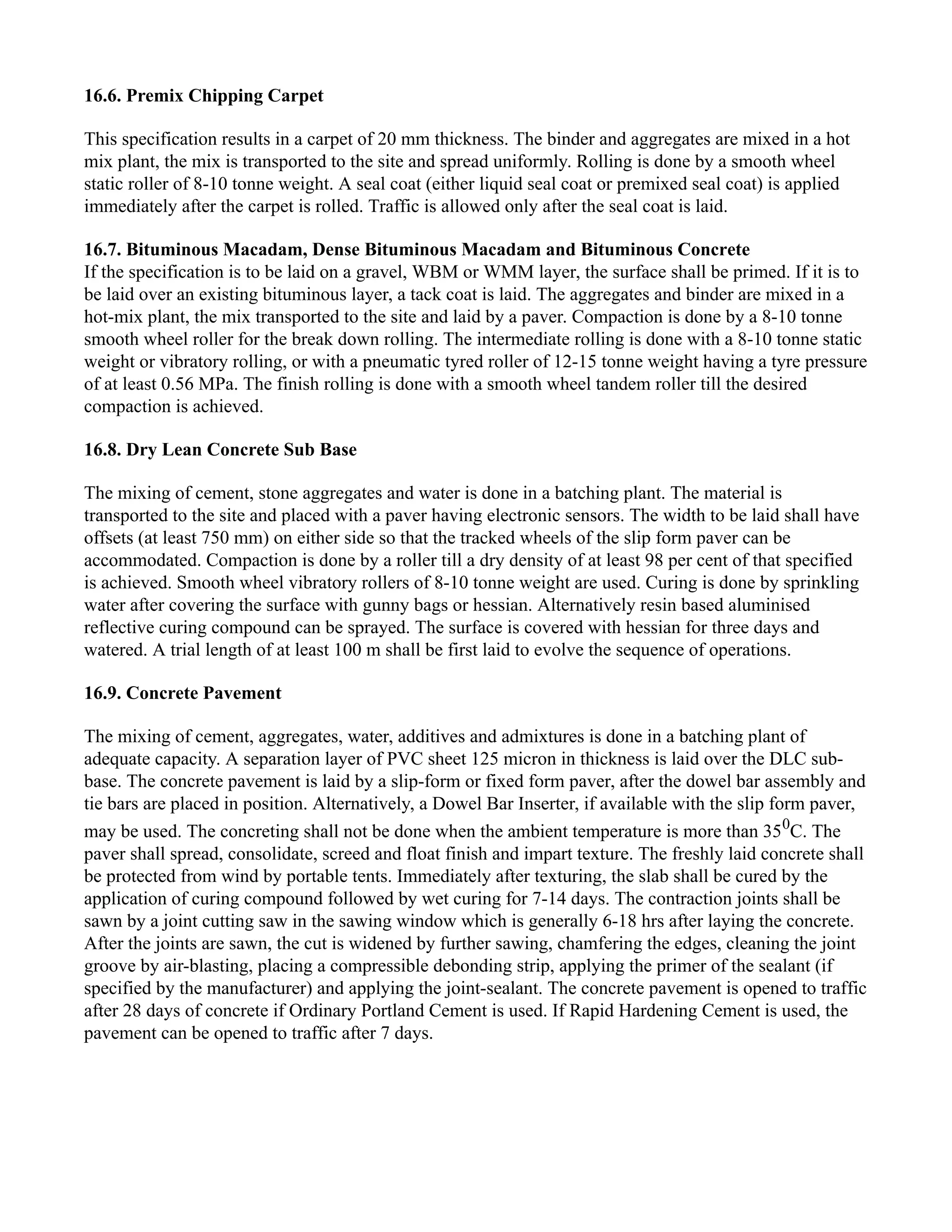 16.6. Premix Chipping Carpet
This specification results in a carpet of 20 mm thickness. The binder and aggregates are mixed in a hot
mix plant, the mix is transported to the site and spread uniformly. Rolling is done by a smooth wheel
static roller of 8-10 tonne weight. A seal coat (either liquid seal coat or premixed seal coat) is applied
immediately after the carpet is rolled. Traffic is allowed only after the seal coat is laid.
16.7. Bituminous Macadam, Dense Bituminous Macadam and Bituminous Concrete
If the specification is to be laid on a gravel, WBM or WMM layer, the surface shall be primed. If it is to
be laid over an existing bituminous layer, a tack coat is laid. The aggregates and binder are mixed in a
hot-mix plant, the mix transported to the site and laid by a paver. Compaction is done by a 8-10 tonne
smooth wheel roller for the break down rolling. The intermediate rolling is done with a 8-10 tonne static
weight or vibratory rolling, or with a pneumatic tyred roller of 12-15 tonne weight having a tyre pressure
of at least 0.56 MPa. The finish rolling is done with a smooth wheel tandem roller till the desired
compaction is achieved.
16.8. Dry Lean Concrete Sub Base
The mixing of cement, stone aggregates and water is done in a batching plant. The material is
transported to the site and placed with a paver having electronic sensors. The width to be laid shall have
offsets (at least 750 mm) on either side so that the tracked wheels of the slip form paver can be
accommodated. Compaction is done by a roller till a dry density of at least 98 per cent of that specified
is achieved. Smooth wheel vibratory rollers of 8-10 tonne weight are used. Curing is done by sprinkling
water after covering the surface with gunny bags or hessian. Alternatively resin based aluminised
reflective curing compound can be sprayed. The surface is covered with hessian for three days and
watered. A trial length of at least 100 m shall be first laid to evolve the sequence of operations.
16.9. Concrete Pavement
The mixing of cement, aggregates, water, additives and admixtures is done in a batching plant of
adequate capacity. A separation layer of PVC sheet 125 micron in thickness is laid over the DLC sub-
base. The concrete pavement is laid by a slip-form or fixed form paver, after the dowel bar assembly and
tie bars are placed in position. Alternatively, a Dowel Bar Inserter, if available with the slip form paver,
may be used. The concreting shall not be done when the ambient temperature is more than 350
C. The
paver shall spread, consolidate, screed and float finish and impart texture. The freshly laid concrete shall
be protected from wind by portable tents. Immediately after texturing, the slab shall be cured by the
application of curing compound followed by wet curing for 7-14 days. The contraction joints shall be
sawn by a joint cutting saw in the sawing window which is generally 6-18 hrs after laying the concrete.
After the joints are sawn, the cut is widened by further sawing, chamfering the edges, cleaning the joint
groove by air-blasting, placing a compressible debonding strip, applying the primer of the sealant (if
specified by the manufacturer) and applying the joint-sealant. The concrete pavement is opened to traffic
after 28 days of concrete if Ordinary Portland Cement is used. If Rapid Hardening Cement is used, the
pavement can be opened to traffic after 7 days.
 