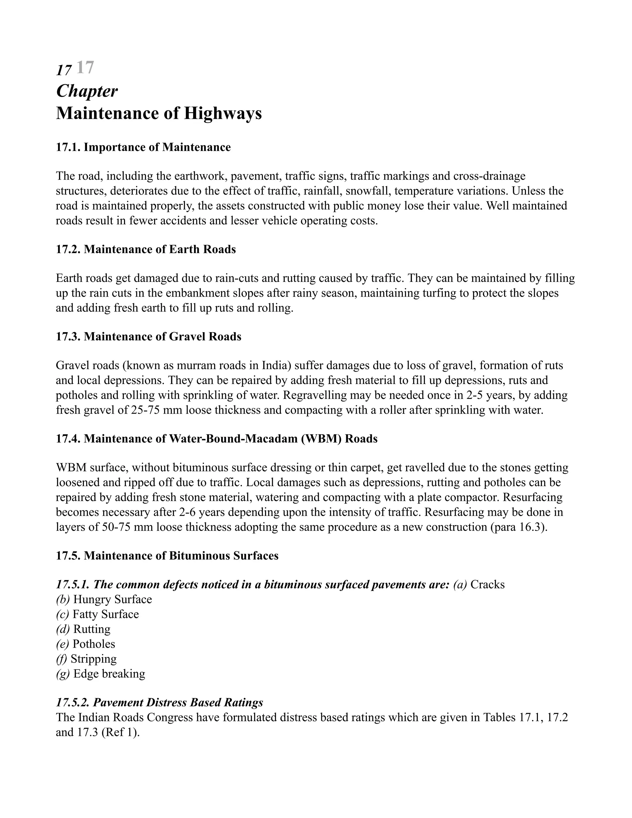17 17
Chapter
Maintenance of Highways
17.1. Importance of Maintenance
The road, including the earthwork, pavement, traffic signs, traffic markings and cross-drainage
structures, deteriorates due to the effect of traffic, rainfall, snowfall, temperature variations. Unless the
road is maintained properly, the assets constructed with public money lose their value. Well maintained
roads result in fewer accidents and lesser vehicle operating costs.
17.2. Maintenance of Earth Roads
Earth roads get damaged due to rain-cuts and rutting caused by traffic. They can be maintained by filling
up the rain cuts in the embankment slopes after rainy season, maintaining turfing to protect the slopes
and adding fresh earth to fill up ruts and rolling.
17.3. Maintenance of Gravel Roads
Gravel roads (known as murram roads in India) suffer damages due to loss of gravel, formation of ruts
and local depressions. They can be repaired by adding fresh material to fill up depressions, ruts and
potholes and rolling with sprinkling of water. Regravelling may be needed once in 2-5 years, by adding
fresh gravel of 25-75 mm loose thickness and compacting with a roller after sprinkling with water.
17.4. Maintenance of Water-Bound-Macadam (WBM) Roads
WBM surface, without bituminous surface dressing or thin carpet, get ravelled due to the stones getting
loosened and ripped off due to traffic. Local damages such as depressions, rutting and potholes can be
repaired by adding fresh stone material, watering and compacting with a plate compactor. Resurfacing
becomes necessary after 2-6 years depending upon the intensity of traffic. Resurfacing may be done in
layers of 50-75 mm loose thickness adopting the same procedure as a new construction (para 16.3).
17.5. Maintenance of Bituminous Surfaces
17.5.1. The common defects noticed in a bituminous surfaced pavements are: (a) Cracks
(b) Hungry Surface
(c) Fatty Surface
(d) Rutting
(e) Potholes
(f) Stripping
(g) Edge breaking
17.5.2. Pavement Distress Based Ratings
The Indian Roads Congress have formulated distress based ratings which are given in Tables 17.1, 17.2
and 17.3 (Ref 1).
 