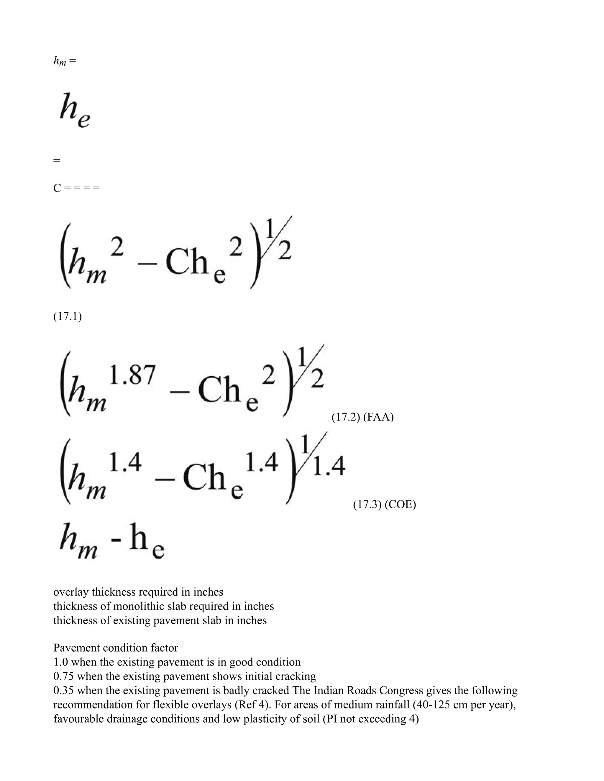 hm =
=
C = = = =
(17.1)
(17.2) (FAA)
(17.3) (COE)
overlay thickness required in inches
thickness of monolithic slab required in inches
thickness of existing pavement slab in inches
Pavement condition factor
1.0 when the existing pavement is in good condition
0.75 when the existing pavement shows initial cracking
0.35 when the existing pavement is badly cracked The Indian Roads Congress gives the following
recommendation for flexible overlays (Ref 4). For areas of medium rainfall (40-125 cm per year),
favourable drainage conditions and low plasticity of soil (PI not exceeding 4)
 