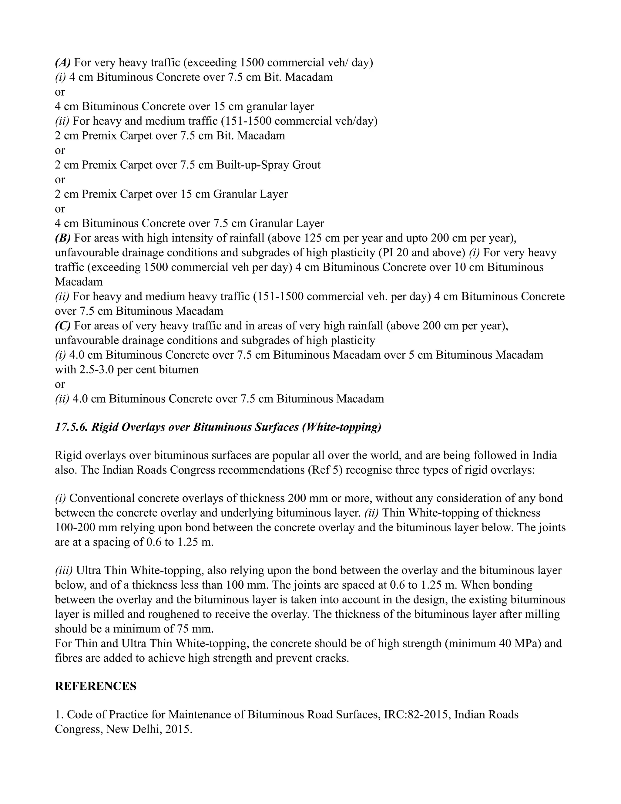 (A) For very heavy traffic (exceeding 1500 commercial veh/ day)
(i) 4 cm Bituminous Concrete over 7.5 cm Bit. Macadam
or
4 cm Bituminous Concrete over 15 cm granular layer
(ii) For heavy and medium traffic (151-1500 commercial veh/day)
2 cm Premix Carpet over 7.5 cm Bit. Macadam
or
2 cm Premix Carpet over 7.5 cm Built-up-Spray Grout
or
2 cm Premix Carpet over 15 cm Granular Layer
or
4 cm Bituminous Concrete over 7.5 cm Granular Layer
(B) For areas with high intensity of rainfall (above 125 cm per year and upto 200 cm per year),
unfavourable drainage conditions and subgrades of high plasticity (PI 20 and above) (i) For very heavy
traffic (exceeding 1500 commercial veh per day) 4 cm Bituminous Concrete over 10 cm Bituminous
Macadam
(ii) For heavy and medium heavy traffic (151-1500 commercial veh. per day) 4 cm Bituminous Concrete
over 7.5 cm Bituminous Macadam
(C) For areas of very heavy traffic and in areas of very high rainfall (above 200 cm per year),
unfavourable drainage conditions and subgrades of high plasticity
(i) 4.0 cm Bituminous Concrete over 7.5 cm Bituminous Macadam over 5 cm Bituminous Macadam
with 2.5-3.0 per cent bitumen
or
(ii) 4.0 cm Bituminous Concrete over 7.5 cm Bituminous Macadam
17.5.6. Rigid Overlays over Bituminous Surfaces (White-topping)
Rigid overlays over bituminous surfaces are popular all over the world, and are being followed in India
also. The Indian Roads Congress recommendations (Ref 5) recognise three types of rigid overlays:
(i) Conventional concrete overlays of thickness 200 mm or more, without any consideration of any bond
between the concrete overlay and underlying bituminous layer. (ii) Thin White-topping of thickness
100-200 mm relying upon bond between the concrete overlay and the bituminous layer below. The joints
are at a spacing of 0.6 to 1.25 m.
(iii) Ultra Thin White-topping, also relying upon the bond between the overlay and the bituminous layer
below, and of a thickness less than 100 mm. The joints are spaced at 0.6 to 1.25 m. When bonding
between the overlay and the bituminous layer is taken into account in the design, the existing bituminous
layer is milled and roughened to receive the overlay. The thickness of the bituminous layer after milling
should be a minimum of 75 mm.
For Thin and Ultra Thin White-topping, the concrete should be of high strength (minimum 40 MPa) and
fibres are added to achieve high strength and prevent cracks.
REFERENCES
1. Code of Practice for Maintenance of Bituminous Road Surfaces, IRC:82-2015, Indian Roads
Congress, New Delhi, 2015.
 