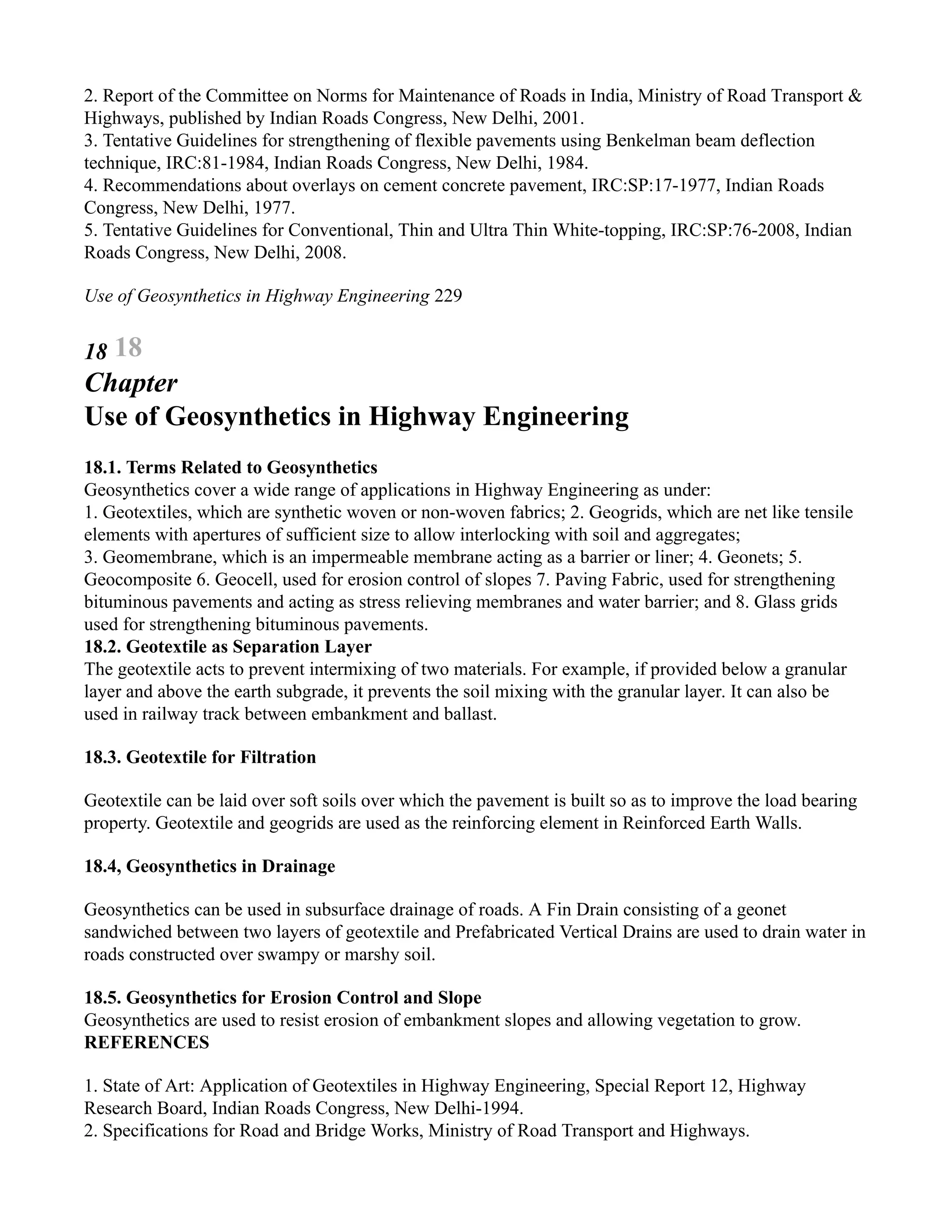 2. Report of the Committee on Norms for Maintenance of Roads in India, Ministry of Road Transport &
Highways, published by Indian Roads Congress, New Delhi, 2001.
3. Tentative Guidelines for strengthening of flexible pavements using Benkelman beam deflection
technique, IRC:81-1984, Indian Roads Congress, New Delhi, 1984.
4. Recommendations about overlays on cement concrete pavement, IRC:SP:17-1977, Indian Roads
Congress, New Delhi, 1977.
5. Tentative Guidelines for Conventional, Thin and Ultra Thin White-topping, IRC:SP:76-2008, Indian
Roads Congress, New Delhi, 2008.
Use of Geosynthetics in Highway Engineering 229
18 18
Chapter
Use of Geosynthetics in Highway Engineering
18.1. Terms Related to Geosynthetics
Geosynthetics cover a wide range of applications in Highway Engineering as under:
1. Geotextiles, which are synthetic woven or non-woven fabrics; 2. Geogrids, which are net like tensile
elements with apertures of sufficient size to allow interlocking with soil and aggregates;
3. Geomembrane, which is an impermeable membrane acting as a barrier or liner; 4. Geonets; 5.
Geocomposite 6. Geocell, used for erosion control of slopes 7. Paving Fabric, used for strengthening
bituminous pavements and acting as stress relieving membranes and water barrier; and 8. Glass grids
used for strengthening bituminous pavements.
18.2. Geotextile as Separation Layer
The geotextile acts to prevent intermixing of two materials. For example, if provided below a granular
layer and above the earth subgrade, it prevents the soil mixing with the granular layer. It can also be
used in railway track between embankment and ballast.
18.3. Geotextile for Filtration
Geotextile can be laid over soft soils over which the pavement is built so as to improve the load bearing
property. Geotextile and geogrids are used as the reinforcing element in Reinforced Earth Walls.
18.4, Geosynthetics in Drainage
Geosynthetics can be used in subsurface drainage of roads. A Fin Drain consisting of a geonet
sandwiched between two layers of geotextile and Prefabricated Vertical Drains are used to drain water in
roads constructed over swampy or marshy soil.
18.5. Geosynthetics for Erosion Control and Slope
Geosynthetics are used to resist erosion of embankment slopes and allowing vegetation to grow.
REFERENCES
1. State of Art: Application of Geotextiles in Highway Engineering, Special Report 12, Highway
Research Board, Indian Roads Congress, New Delhi-1994.
2. Specifications for Road and Bridge Works, Ministry of Road Transport and Highways.
 