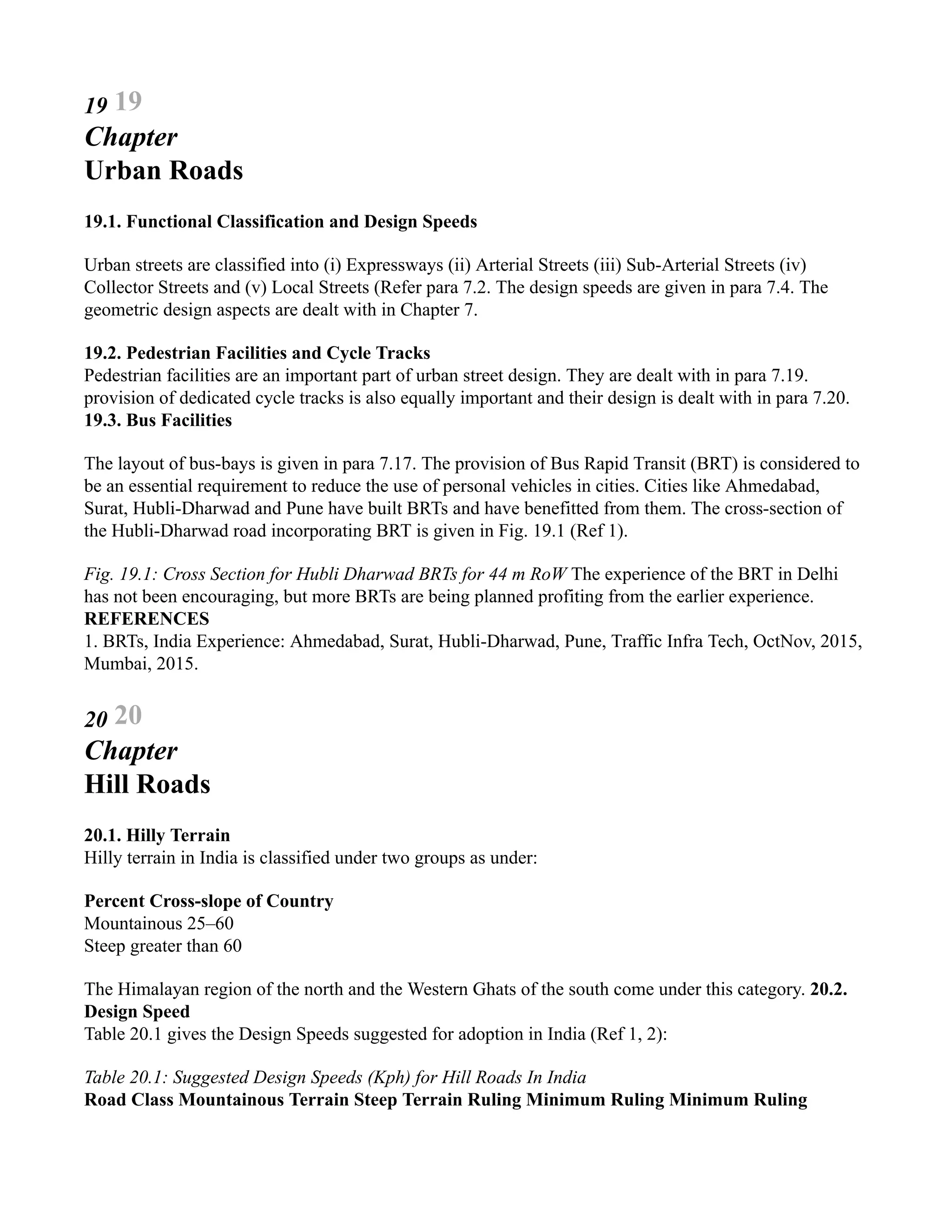 19 19
Chapter
Urban Roads
19.1. Functional Classification and Design Speeds
Urban streets are classified into (i) Expressways (ii) Arterial Streets (iii) Sub-Arterial Streets (iv)
Collector Streets and (v) Local Streets (Refer para 7.2. The design speeds are given in para 7.4. The
geometric design aspects are dealt with in Chapter 7.
19.2. Pedestrian Facilities and Cycle Tracks
Pedestrian facilities are an important part of urban street design. They are dealt with in para 7.19.
provision of dedicated cycle tracks is also equally important and their design is dealt with in para 7.20.
19.3. Bus Facilities
The layout of bus-bays is given in para 7.17. The provision of Bus Rapid Transit (BRT) is considered to
be an essential requirement to reduce the use of personal vehicles in cities. Cities like Ahmedabad,
Surat, Hubli-Dharwad and Pune have built BRTs and have benefitted from them. The cross-section of
the Hubli-Dharwad road incorporating BRT is given in Fig. 19.1 (Ref 1).
Fig. 19.1: Cross Section for Hubli Dharwad BRTs for 44 m RoW The experience of the BRT in Delhi
has not been encouraging, but more BRTs are being planned profiting from the earlier experience.
REFERENCES
1. BRTs, India Experience: Ahmedabad, Surat, Hubli-Dharwad, Pune, Traffic Infra Tech, OctNov, 2015,
Mumbai, 2015.
20 20
Chapter
Hill Roads
20.1. Hilly Terrain
Hilly terrain in India is classified under two groups as under:
Percent Cross-slope of Country
Mountainous 25–60
Steep greater than 60
The Himalayan region of the north and the Western Ghats of the south come under this category. 20.2.
Design Speed
Table 20.1 gives the Design Speeds suggested for adoption in India (Ref 1, 2):
Table 20.1: Suggested Design Speeds (Kph) for Hill Roads In India
Road Class Mountainous Terrain Steep Terrain Ruling Minimum Ruling Minimum Ruling
 