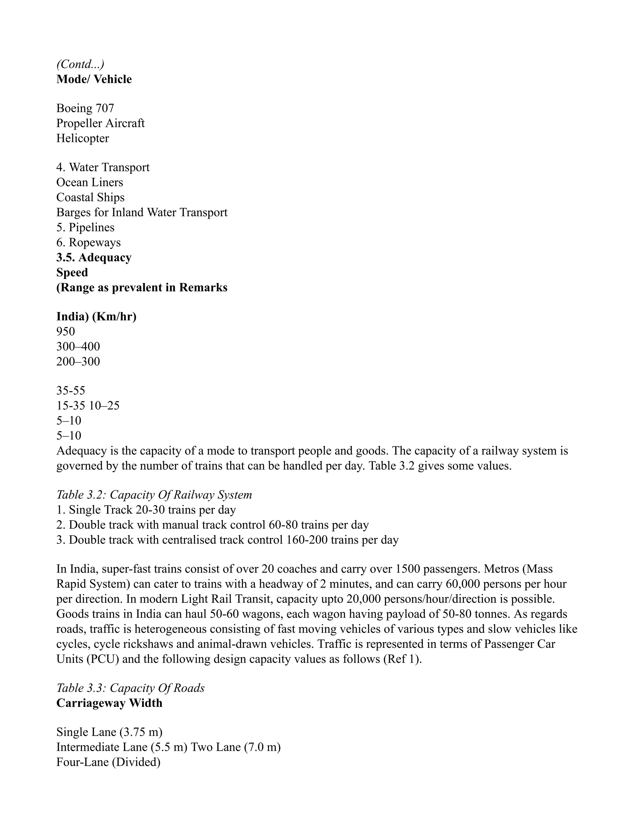 (Contd...)
Mode/ Vehicle
Boeing 707
Propeller Aircraft
Helicopter
4. Water Transport
Ocean Liners
Coastal Ships
Barges for Inland Water Transport
5. Pipelines
6. Ropeways
3.5. Adequacy
Speed
(Range as prevalent in Remarks
India) (Km/hr)
950
300–400
200–300
35-55
15-35 10–25
5–10
5–10
Adequacy is the capacity of a mode to transport people and goods. The capacity of a railway system is
governed by the number of trains that can be handled per day. Table 3.2 gives some values.
Table 3.2: Capacity Of Railway System
1. Single Track 20-30 trains per day
2. Double track with manual track control 60-80 trains per day
3. Double track with centralised track control 160-200 trains per day
In India, super-fast trains consist of over 20 coaches and carry over 1500 passengers. Metros (Mass
Rapid System) can cater to trains with a headway of 2 minutes, and can carry 60,000 persons per hour
per direction. In modern Light Rail Transit, capacity upto 20,000 persons/hour/direction is possible.
Goods trains in India can haul 50-60 wagons, each wagon having payload of 50-80 tonnes. As regards
roads, traffic is heterogeneous consisting of fast moving vehicles of various types and slow vehicles like
cycles, cycle rickshaws and animal-drawn vehicles. Traffic is represented in terms of Passenger Car
Units (PCU) and the following design capacity values as follows (Ref 1).
Table 3.3: Capacity Of Roads
Carriageway Width
Single Lane (3.75 m)
Intermediate Lane (5.5 m) Two Lane (7.0 m)
Four-Lane (Divided)
 