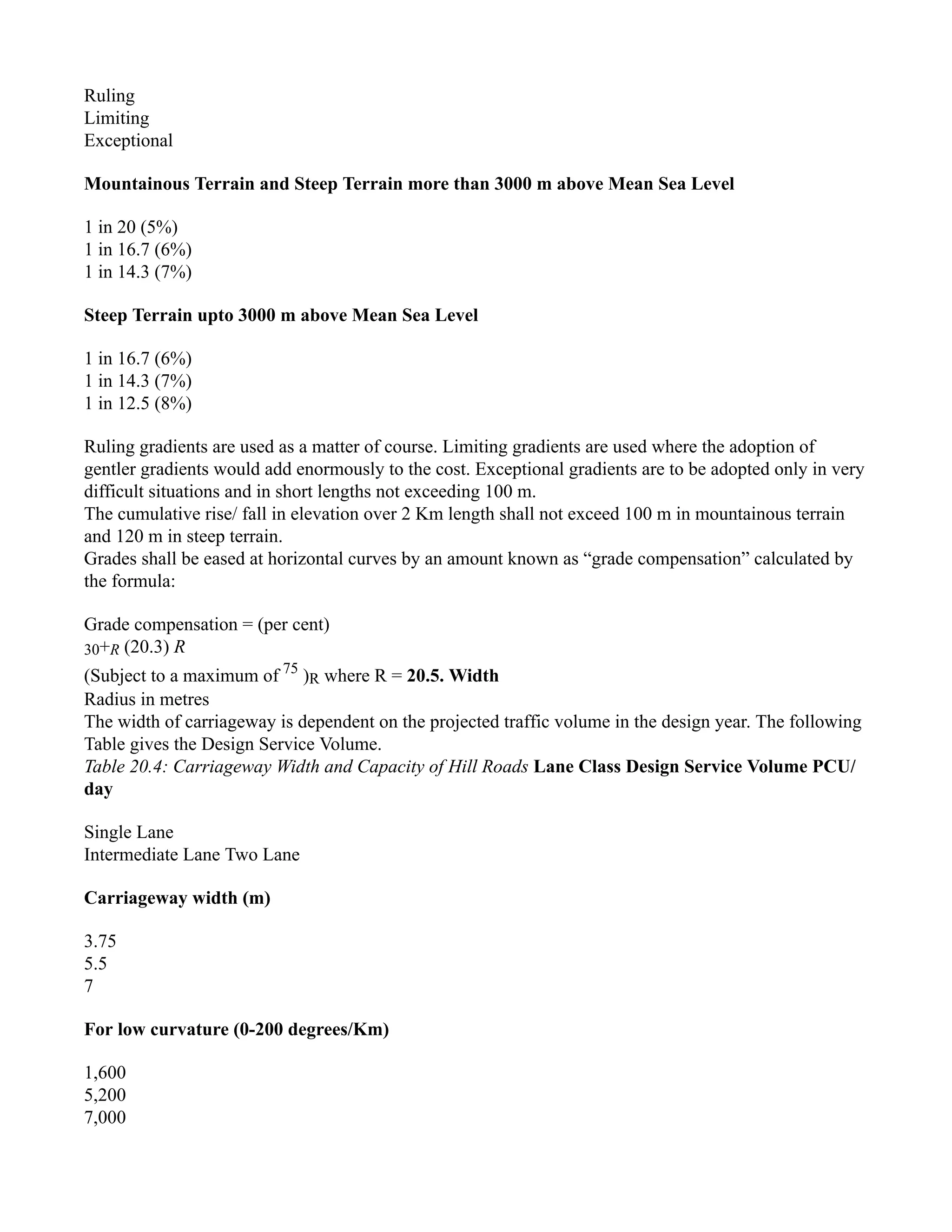 Ruling
Limiting
Exceptional
Mountainous Terrain and Steep Terrain more than 3000 m above Mean Sea Level
1 in 20 (5%)
1 in 16.7 (6%)
1 in 14.3 (7%)
Steep Terrain upto 3000 m above Mean Sea Level
1 in 16.7 (6%)
1 in 14.3 (7%)
1 in 12.5 (8%)
Ruling gradients are used as a matter of course. Limiting gradients are used where the adoption of
gentler gradients would add enormously to the cost. Exceptional gradients are to be adopted only in very
difficult situations and in short lengths not exceeding 100 m.
The cumulative rise/ fall in elevation over 2 Km length shall not exceed 100 m in mountainous terrain
and 120 m in steep terrain.
Grades shall be eased at horizontal curves by an amount known as “grade compensation” calculated by
the formula:
Grade compensation = (per cent)
30+R (20.3) R
(Subject to a maximum of 75
)R where R = 20.5. Width
Radius in metres
The width of carriageway is dependent on the projected traffic volume in the design year. The following
Table gives the Design Service Volume.
Table 20.4: Carriageway Width and Capacity of Hill Roads Lane Class Design Service Volume PCU/
day
Single Lane
Intermediate Lane Two Lane
Carriageway width (m)
3.75
5.5
7
For low curvature (0-200 degrees/Km)
1,600
5,200
7,000
 
