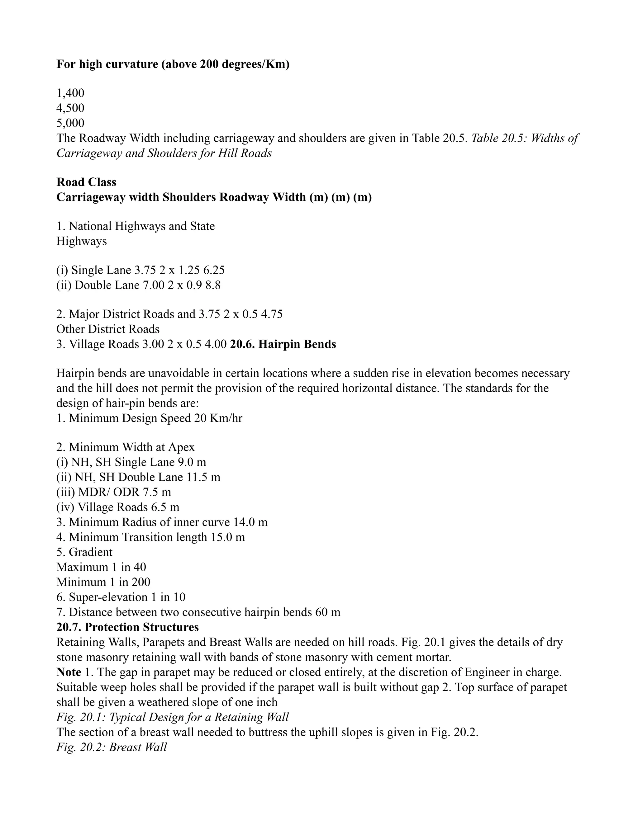For high curvature (above 200 degrees/Km)
1,400
4,500
5,000
The Roadway Width including carriageway and shoulders are given in Table 20.5. Table 20.5: Widths of
Carriageway and Shoulders for Hill Roads
Road Class
Carriageway width Shoulders Roadway Width (m) (m) (m)
1. National Highways and State
Highways
(i) Single Lane 3.75 2 x 1.25 6.25
(ii) Double Lane 7.00 2 x 0.9 8.8
2. Major District Roads and 3.75 2 x 0.5 4.75
Other District Roads
3. Village Roads 3.00 2 x 0.5 4.00 20.6. Hairpin Bends
Hairpin bends are unavoidable in certain locations where a sudden rise in elevation becomes necessary
and the hill does not permit the provision of the required horizontal distance. The standards for the
design of hair-pin bends are:
1. Minimum Design Speed 20 Km/hr
2. Minimum Width at Apex
(i) NH, SH Single Lane 9.0 m
(ii) NH, SH Double Lane 11.5 m
(iii) MDR/ ODR 7.5 m
(iv) Village Roads 6.5 m
3. Minimum Radius of inner curve 14.0 m
4. Minimum Transition length 15.0 m
5. Gradient
Maximum 1 in 40
Minimum 1 in 200
6. Super-elevation 1 in 10
7. Distance between two consecutive hairpin bends 60 m
20.7. Protection Structures
Retaining Walls, Parapets and Breast Walls are needed on hill roads. Fig. 20.1 gives the details of dry
stone masonry retaining wall with bands of stone masonry with cement mortar.
Note 1. The gap in parapet may be reduced or closed entirely, at the discretion of Engineer in charge.
Suitable weep holes shall be provided if the parapet wall is built without gap 2. Top surface of parapet
shall be given a weathered slope of one inch
Fig. 20.1: Typical Design for a Retaining Wall
The section of a breast wall needed to buttress the uphill slopes is given in Fig. 20.2.
Fig. 20.2: Breast Wall
 