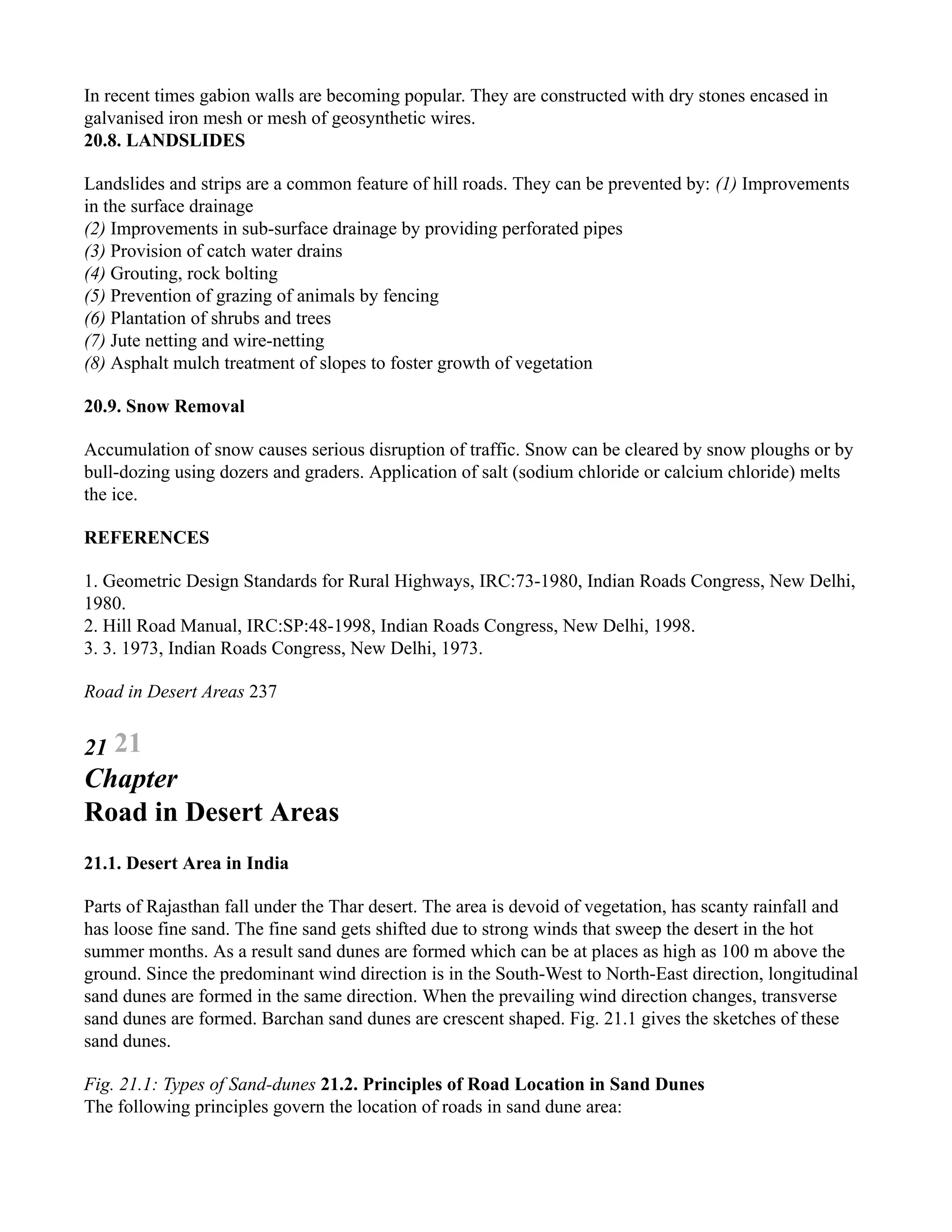In recent times gabion walls are becoming popular. They are constructed with dry stones encased in
galvanised iron mesh or mesh of geosynthetic wires.
20.8. LANDSLIDES
Landslides and strips are a common feature of hill roads. They can be prevented by: (1) Improvements
in the surface drainage
(2) Improvements in sub-surface drainage by providing perforated pipes
(3) Provision of catch water drains
(4) Grouting, rock bolting
(5) Prevention of grazing of animals by fencing
(6) Plantation of shrubs and trees
(7) Jute netting and wire-netting
(8) Asphalt mulch treatment of slopes to foster growth of vegetation
20.9. Snow Removal
Accumulation of snow causes serious disruption of traffic. Snow can be cleared by snow ploughs or by
bull-dozing using dozers and graders. Application of salt (sodium chloride or calcium chloride) melts
the ice.
REFERENCES
1. Geometric Design Standards for Rural Highways, IRC:73-1980, Indian Roads Congress, New Delhi,
1980.
2. Hill Road Manual, IRC:SP:48-1998, Indian Roads Congress, New Delhi, 1998.
3. 3. 1973, Indian Roads Congress, New Delhi, 1973.
Road in Desert Areas 237
21 21
Chapter
Road in Desert Areas
21.1. Desert Area in India
Parts of Rajasthan fall under the Thar desert. The area is devoid of vegetation, has scanty rainfall and
has loose fine sand. The fine sand gets shifted due to strong winds that sweep the desert in the hot
summer months. As a result sand dunes are formed which can be at places as high as 100 m above the
ground. Since the predominant wind direction is in the South-West to North-East direction, longitudinal
sand dunes are formed in the same direction. When the prevailing wind direction changes, transverse
sand dunes are formed. Barchan sand dunes are crescent shaped. Fig. 21.1 gives the sketches of these
sand dunes.
Fig. 21.1: Types of Sand-dunes 21.2. Principles of Road Location in Sand Dunes
The following principles govern the location of roads in sand dune area:
 