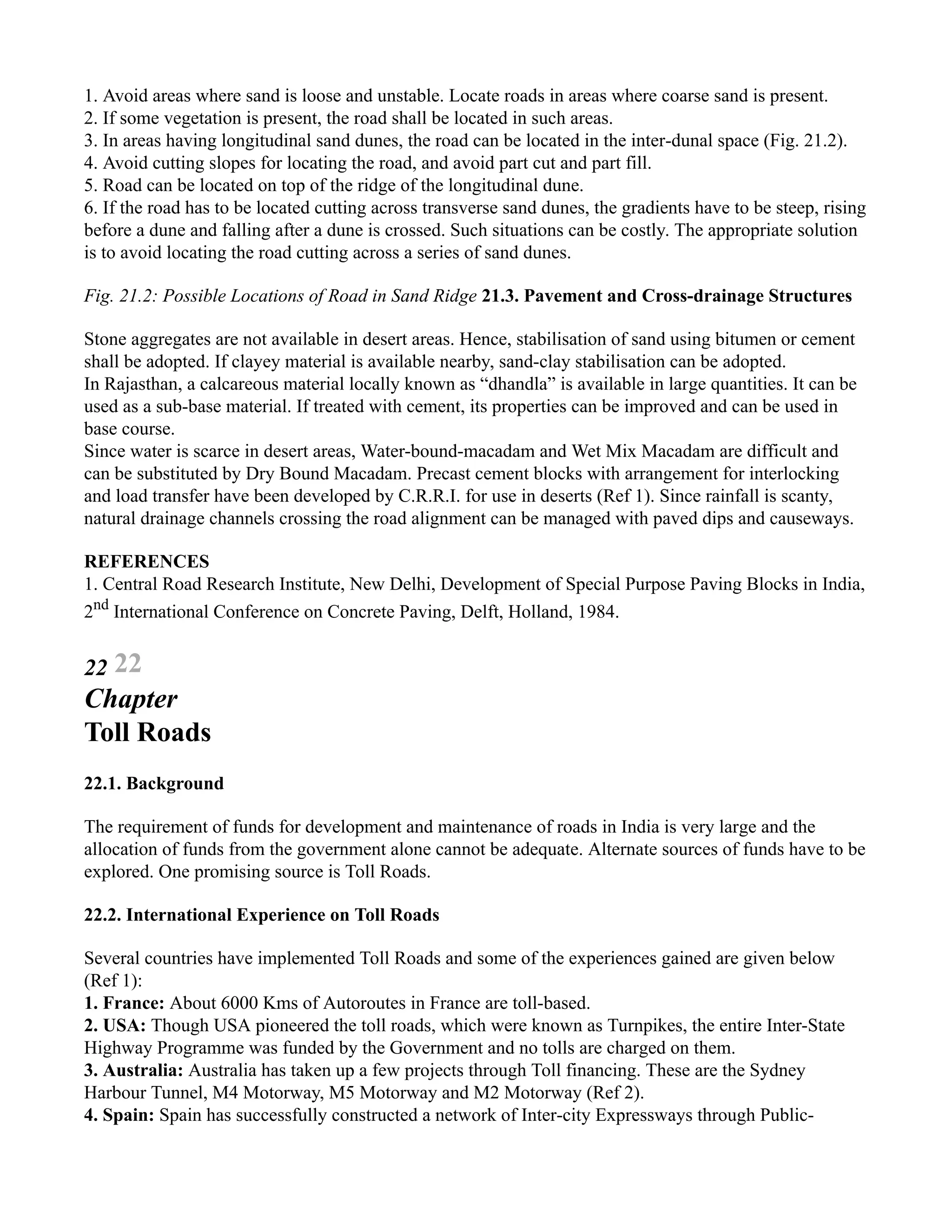 1. Avoid areas where sand is loose and unstable. Locate roads in areas where coarse sand is present.
2. If some vegetation is present, the road shall be located in such areas.
3. In areas having longitudinal sand dunes, the road can be located in the inter-dunal space (Fig. 21.2).
4. Avoid cutting slopes for locating the road, and avoid part cut and part fill.
5. Road can be located on top of the ridge of the longitudinal dune.
6. If the road has to be located cutting across transverse sand dunes, the gradients have to be steep, rising
before a dune and falling after a dune is crossed. Such situations can be costly. The appropriate solution
is to avoid locating the road cutting across a series of sand dunes.
Fig. 21.2: Possible Locations of Road in Sand Ridge 21.3. Pavement and Cross-drainage Structures
Stone aggregates are not available in desert areas. Hence, stabilisation of sand using bitumen or cement
shall be adopted. If clayey material is available nearby, sand-clay stabilisation can be adopted.
In Rajasthan, a calcareous material locally known as “dhandla” is available in large quantities. It can be
used as a sub-base material. If treated with cement, its properties can be improved and can be used in
base course.
Since water is scarce in desert areas, Water-bound-macadam and Wet Mix Macadam are difficult and
can be substituted by Dry Bound Macadam. Precast cement blocks with arrangement for interlocking
and load transfer have been developed by C.R.R.I. for use in deserts (Ref 1). Since rainfall is scanty,
natural drainage channels crossing the road alignment can be managed with paved dips and causeways.
REFERENCES
1. Central Road Research Institute, New Delhi, Development of Special Purpose Paving Blocks in India,
2nd
International Conference on Concrete Paving, Delft, Holland, 1984.
22 22
Chapter
Toll Roads
22.1. Background
The requirement of funds for development and maintenance of roads in India is very large and the
allocation of funds from the government alone cannot be adequate. Alternate sources of funds have to be
explored. One promising source is Toll Roads.
22.2. International Experience on Toll Roads
Several countries have implemented Toll Roads and some of the experiences gained are given below
(Ref 1):
1. France: About 6000 Kms of Autoroutes in France are toll-based.
2. USA: Though USA pioneered the toll roads, which were known as Turnpikes, the entire Inter-State
Highway Programme was funded by the Government and no tolls are charged on them.
3. Australia: Australia has taken up a few projects through Toll financing. These are the Sydney
Harbour Tunnel, M4 Motorway, M5 Motorway and M2 Motorway (Ref 2).
4. Spain: Spain has successfully constructed a network of Inter-city Expressways through Public-
 