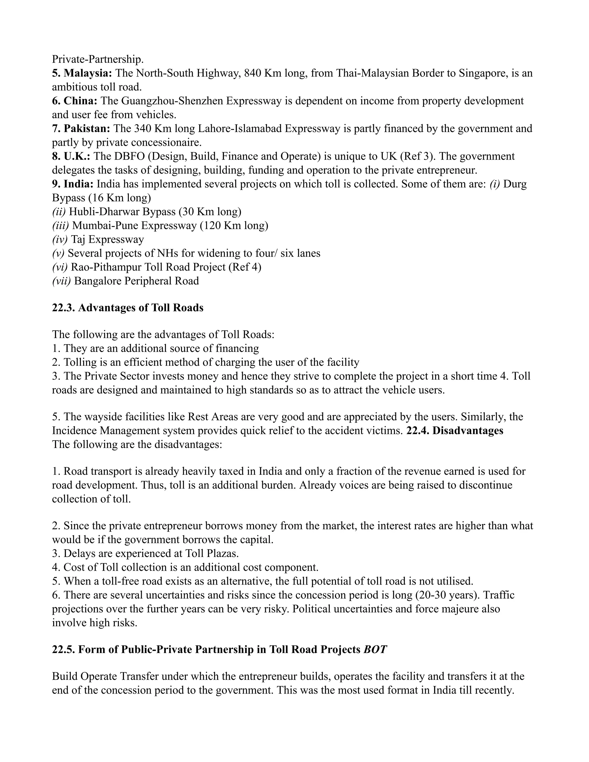 Private-Partnership.
5. Malaysia: The North-South Highway, 840 Km long, from Thai-Malaysian Border to Singapore, is an
ambitious toll road.
6. China: The Guangzhou-Shenzhen Expressway is dependent on income from property development
and user fee from vehicles.
7. Pakistan: The 340 Km long Lahore-Islamabad Expressway is partly financed by the government and
partly by private concessionaire.
8. U.K.: The DBFO (Design, Build, Finance and Operate) is unique to UK (Ref 3). The government
delegates the tasks of designing, building, funding and operation to the private entrepreneur.
9. India: India has implemented several projects on which toll is collected. Some of them are: (i) Durg
Bypass (16 Km long)
(ii) Hubli-Dharwar Bypass (30 Km long)
(iii) Mumbai-Pune Expressway (120 Km long)
(iv) Taj Expressway
(v) Several projects of NHs for widening to four/ six lanes
(vi) Rao-Pithampur Toll Road Project (Ref 4)
(vii) Bangalore Peripheral Road
22.3. Advantages of Toll Roads
The following are the advantages of Toll Roads:
1. They are an additional source of financing
2. Tolling is an efficient method of charging the user of the facility
3. The Private Sector invests money and hence they strive to complete the project in a short time 4. Toll
roads are designed and maintained to high standards so as to attract the vehicle users.
5. The wayside facilities like Rest Areas are very good and are appreciated by the users. Similarly, the
Incidence Management system provides quick relief to the accident victims. 22.4. Disadvantages
The following are the disadvantages:
1. Road transport is already heavily taxed in India and only a fraction of the revenue earned is used for
road development. Thus, toll is an additional burden. Already voices are being raised to discontinue
collection of toll.
2. Since the private entrepreneur borrows money from the market, the interest rates are higher than what
would be if the government borrows the capital.
3. Delays are experienced at Toll Plazas.
4. Cost of Toll collection is an additional cost component.
5. When a toll-free road exists as an alternative, the full potential of toll road is not utilised.
6. There are several uncertainties and risks since the concession period is long (20-30 years). Traffic
projections over the further years can be very risky. Political uncertainties and force majeure also
involve high risks.
22.5. Form of Public-Private Partnership in Toll Road Projects BOT
Build Operate Transfer under which the entrepreneur builds, operates the facility and transfers it at the
end of the concession period to the government. This was the most used format in India till recently.
 