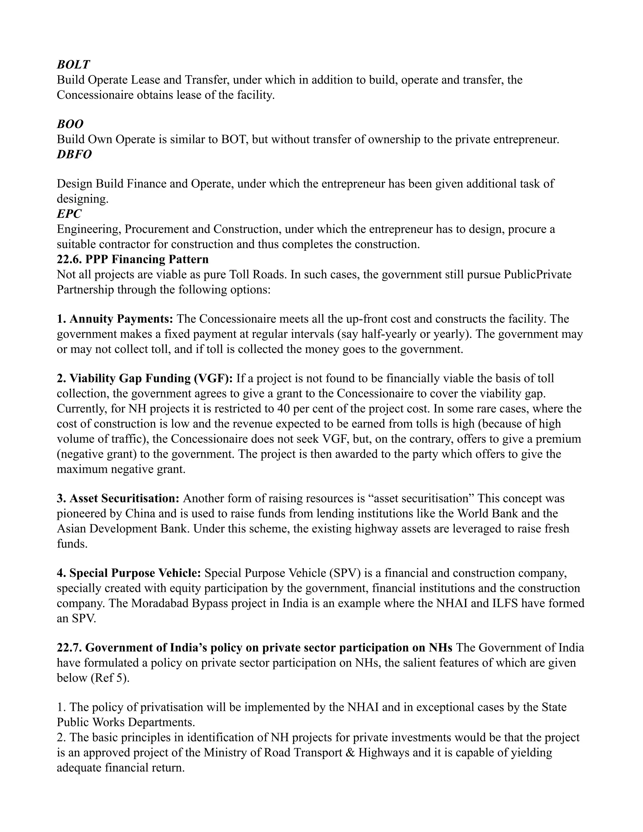 BOLT
Build Operate Lease and Transfer, under which in addition to build, operate and transfer, the
Concessionaire obtains lease of the facility.
BOO
Build Own Operate is similar to BOT, but without transfer of ownership to the private entrepreneur.
DBFO
Design Build Finance and Operate, under which the entrepreneur has been given additional task of
designing.
EPC
Engineering, Procurement and Construction, under which the entrepreneur has to design, procure a
suitable contractor for construction and thus completes the construction.
22.6. PPP Financing Pattern
Not all projects are viable as pure Toll Roads. In such cases, the government still pursue PublicPrivate
Partnership through the following options:
1. Annuity Payments: The Concessionaire meets all the up-front cost and constructs the facility. The
government makes a fixed payment at regular intervals (say half-yearly or yearly). The government may
or may not collect toll, and if toll is collected the money goes to the government.
2. Viability Gap Funding (VGF): If a project is not found to be financially viable the basis of toll
collection, the government agrees to give a grant to the Concessionaire to cover the viability gap.
Currently, for NH projects it is restricted to 40 per cent of the project cost. In some rare cases, where the
cost of construction is low and the revenue expected to be earned from tolls is high (because of high
volume of traffic), the Concessionaire does not seek VGF, but, on the contrary, offers to give a premium
(negative grant) to the government. The project is then awarded to the party which offers to give the
maximum negative grant.
3. Asset Securitisation: Another form of raising resources is “asset securitisation” This concept was
pioneered by China and is used to raise funds from lending institutions like the World Bank and the
Asian Development Bank. Under this scheme, the existing highway assets are leveraged to raise fresh
funds.
4. Special Purpose Vehicle: Special Purpose Vehicle (SPV) is a financial and construction company,
specially created with equity participation by the government, financial institutions and the construction
company. The Moradabad Bypass project in India is an example where the NHAI and ILFS have formed
an SPV.
22.7. Government of India’s policy on private sector participation on NHs The Government of India
have formulated a policy on private sector participation on NHs, the salient features of which are given
below (Ref 5).
1. The policy of privatisation will be implemented by the NHAI and in exceptional cases by the State
Public Works Departments.
2. The basic principles in identification of NH projects for private investments would be that the project
is an approved project of the Ministry of Road Transport & Highways and it is capable of yielding
adequate financial return.
 