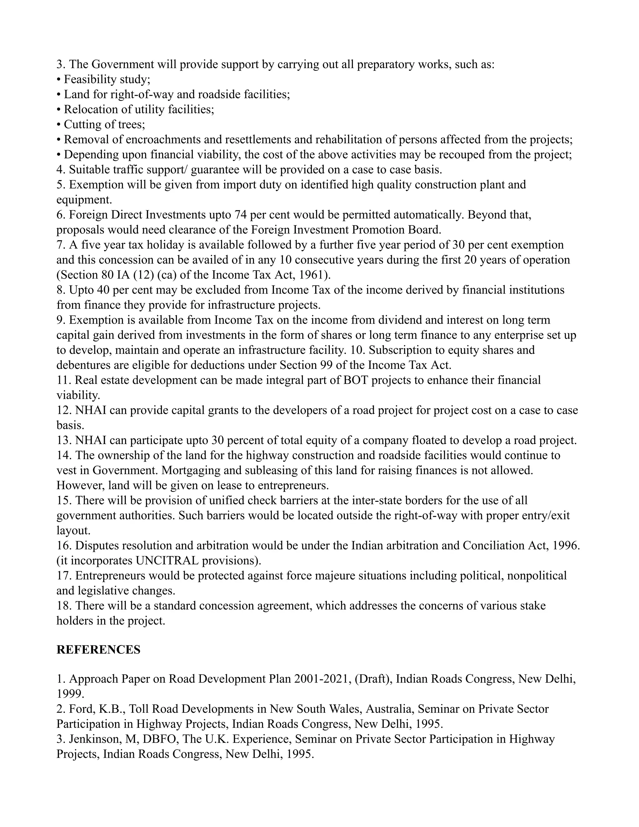 3. The Government will provide support by carrying out all preparatory works, such as:
• Feasibility study;
• Land for right-of-way and roadside facilities;
• Relocation of utility facilities;
• Cutting of trees;
• Removal of encroachments and resettlements and rehabilitation of persons affected from the projects;
• Depending upon financial viability, the cost of the above activities may be recouped from the project;
4. Suitable traffic support/ guarantee will be provided on a case to case basis.
5. Exemption will be given from import duty on identified high quality construction plant and
equipment.
6. Foreign Direct Investments upto 74 per cent would be permitted automatically. Beyond that,
proposals would need clearance of the Foreign Investment Promotion Board.
7. A five year tax holiday is available followed by a further five year period of 30 per cent exemption
and this concession can be availed of in any 10 consecutive years during the first 20 years of operation
(Section 80 IA (12) (ca) of the Income Tax Act, 1961).
8. Upto 40 per cent may be excluded from Income Tax of the income derived by financial institutions
from finance they provide for infrastructure projects.
9. Exemption is available from Income Tax on the income from dividend and interest on long term
capital gain derived from investments in the form of shares or long term finance to any enterprise set up
to develop, maintain and operate an infrastructure facility. 10. Subscription to equity shares and
debentures are eligible for deductions under Section 99 of the Income Tax Act.
11. Real estate development can be made integral part of BOT projects to enhance their financial
viability.
12. NHAI can provide capital grants to the developers of a road project for project cost on a case to case
basis.
13. NHAI can participate upto 30 percent of total equity of a company floated to develop a road project.
14. The ownership of the land for the highway construction and roadside facilities would continue to
vest in Government. Mortgaging and subleasing of this land for raising finances is not allowed.
However, land will be given on lease to entrepreneurs.
15. There will be provision of unified check barriers at the inter-state borders for the use of all
government authorities. Such barriers would be located outside the right-of-way with proper entry/exit
layout.
16. Disputes resolution and arbitration would be under the Indian arbitration and Conciliation Act, 1996.
(it incorporates UNCITRAL provisions).
17. Entrepreneurs would be protected against force majeure situations including political, nonpolitical
and legislative changes.
18. There will be a standard concession agreement, which addresses the concerns of various stake
holders in the project.
REFERENCES
1. Approach Paper on Road Development Plan 2001-2021, (Draft), Indian Roads Congress, New Delhi,
1999.
2. Ford, K.B., Toll Road Developments in New South Wales, Australia, Seminar on Private Sector
Participation in Highway Projects, Indian Roads Congress, New Delhi, 1995.
3. Jenkinson, M, DBFO, The U.K. Experience, Seminar on Private Sector Participation in Highway
Projects, Indian Roads Congress, New Delhi, 1995.
 