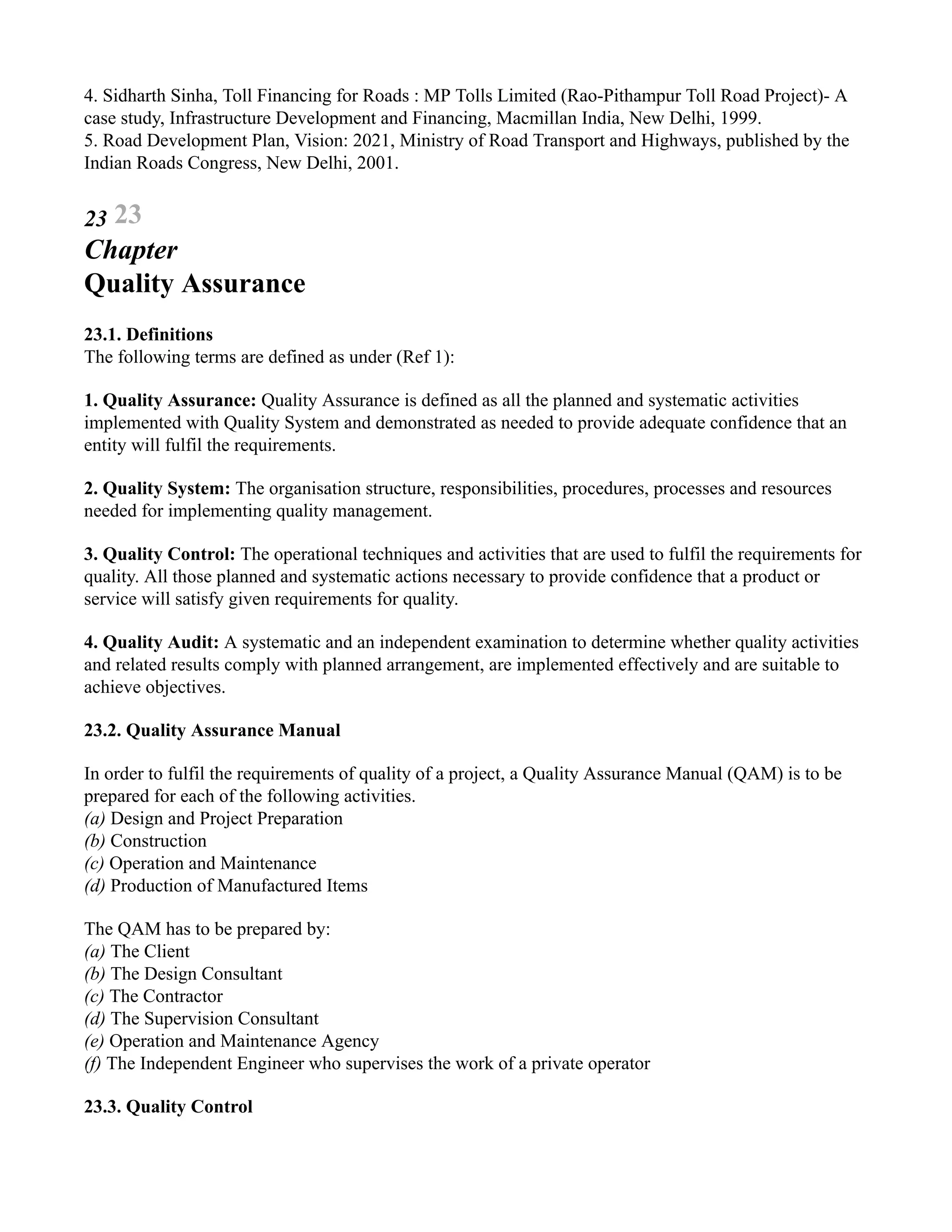 4. Sidharth Sinha, Toll Financing for Roads : MP Tolls Limited (Rao-Pithampur Toll Road Project)- A
case study, Infrastructure Development and Financing, Macmillan India, New Delhi, 1999.
5. Road Development Plan, Vision: 2021, Ministry of Road Transport and Highways, published by the
Indian Roads Congress, New Delhi, 2001.
23 23
Chapter
Quality Assurance
23.1. Definitions
The following terms are defined as under (Ref 1):
1. Quality Assurance: Quality Assurance is defined as all the planned and systematic activities
implemented with Quality System and demonstrated as needed to provide adequate confidence that an
entity will fulfil the requirements.
2. Quality System: The organisation structure, responsibilities, procedures, processes and resources
needed for implementing quality management.
3. Quality Control: The operational techniques and activities that are used to fulfil the requirements for
quality. All those planned and systematic actions necessary to provide confidence that a product or
service will satisfy given requirements for quality.
4. Quality Audit: A systematic and an independent examination to determine whether quality activities
and related results comply with planned arrangement, are implemented effectively and are suitable to
achieve objectives.
23.2. Quality Assurance Manual
In order to fulfil the requirements of quality of a project, a Quality Assurance Manual (QAM) is to be
prepared for each of the following activities.
(a) Design and Project Preparation
(b) Construction
(c) Operation and Maintenance
(d) Production of Manufactured Items
The QAM has to be prepared by:
(a) The Client
(b) The Design Consultant
(c) The Contractor
(d) The Supervision Consultant
(e) Operation and Maintenance Agency
(f) The Independent Engineer who supervises the work of a private operator
23.3. Quality Control
 