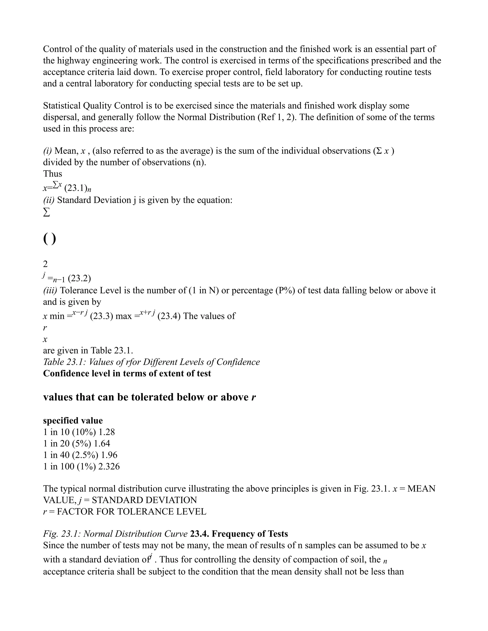 Control of the quality of materials used in the construction and the finished work is an essential part of
the highway engineering work. The control is exercised in terms of the specifications prescribed and the
acceptance criteria laid down. To exercise proper control, field laboratory for conducting routine tests
and a central laboratory for conducting special tests are to be set up.
Statistical Quality Control is to be exercised since the materials and finished work display some
dispersal, and generally follow the Normal Distribution (Ref 1, 2). The definition of some of the terms
used in this process are:
(i) Mean, x , (also referred to as the average) is the sum of the individual observations (Σ x )
divided by the number of observations (n).
Thus
x=∑x
(23.1)n
(ii) Standard Deviation j is given by the equation:
∑
( )
2
j
=n−1 (23.2)
(iii) Tolerance Level is the number of (1 in N) or percentage (P%) of test data falling below or above it
and is given by
x min =x−r j
(23.3) max =x+r j
(23.4) The values of
r
x
are given in Table 23.1.
Table 23.1: Values of rfor Different Levels of Confidence
Confidence level in terms of extent of test
values that can be tolerated below or above r
specified value
1 in 10 (10%) 1.28
1 in 20 (5%) 1.64
1 in 40 (2.5%) 1.96
1 in 100 (1%) 2.326
The typical normal distribution curve illustrating the above principles is given in Fig. 23.1. x = MEAN
VALUE, j = STANDARD DEVIATION
r = FACTOR FOR TOLERANCE LEVEL
Fig. 23.1: Normal Distribution Curve 23.4. Frequency of Tests
Since the number of tests may not be many, the mean of results of n samples can be assumed to be x
with a standard deviation ofj
. Thus for controlling the density of compaction of soil, the n
acceptance criteria shall be subject to the condition that the mean density shall not be less than
 