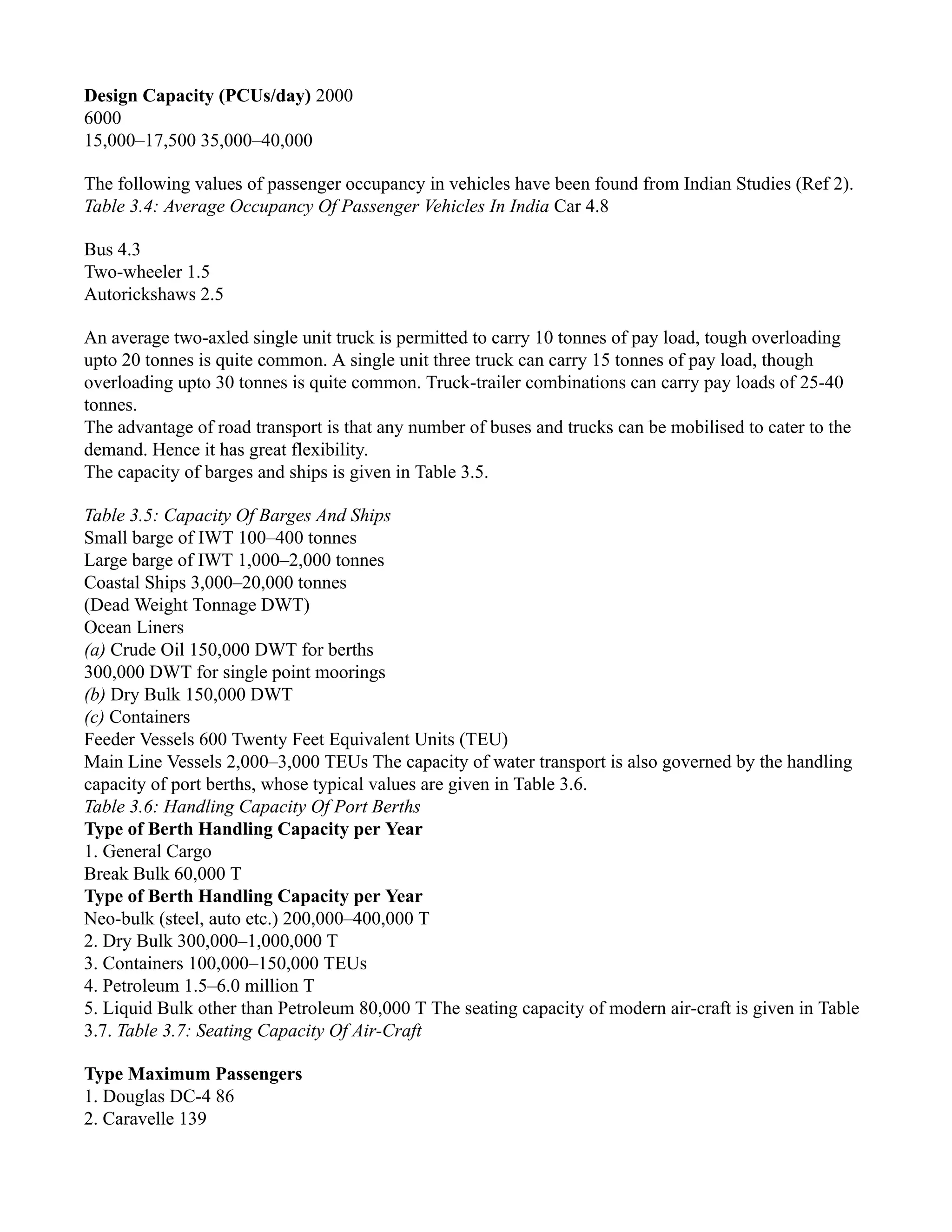 Design Capacity (PCUs/day) 2000
6000
15,000–17,500 35,000–40,000
The following values of passenger occupancy in vehicles have been found from Indian Studies (Ref 2).
Table 3.4: Average Occupancy Of Passenger Vehicles In India Car 4.8
Bus 4.3
Two-wheeler 1.5
Autorickshaws 2.5
An average two-axled single unit truck is permitted to carry 10 tonnes of pay load, tough overloading
upto 20 tonnes is quite common. A single unit three truck can carry 15 tonnes of pay load, though
overloading upto 30 tonnes is quite common. Truck-trailer combinations can carry pay loads of 25-40
tonnes.
The advantage of road transport is that any number of buses and trucks can be mobilised to cater to the
demand. Hence it has great flexibility.
The capacity of barges and ships is given in Table 3.5.
Table 3.5: Capacity Of Barges And Ships
Small barge of IWT 100–400 tonnes
Large barge of IWT 1,000–2,000 tonnes
Coastal Ships 3,000–20,000 tonnes
(Dead Weight Tonnage DWT)
Ocean Liners
(a) Crude Oil 150,000 DWT for berths
300,000 DWT for single point moorings
(b) Dry Bulk 150,000 DWT
(c) Containers
Feeder Vessels 600 Twenty Feet Equivalent Units (TEU)
Main Line Vessels 2,000–3,000 TEUs The capacity of water transport is also governed by the handling
capacity of port berths, whose typical values are given in Table 3.6.
Table 3.6: Handling Capacity Of Port Berths
Type of Berth Handling Capacity per Year
1. General Cargo
Break Bulk 60,000 T
Type of Berth Handling Capacity per Year
Neo-bulk (steel, auto etc.) 200,000–400,000 T
2. Dry Bulk 300,000–1,000,000 T
3. Containers 100,000–150,000 TEUs
4. Petroleum 1.5–6.0 million T
5. Liquid Bulk other than Petroleum 80,000 T The seating capacity of modern air-craft is given in Table
3.7. Table 3.7: Seating Capacity Of Air-Craft
Type Maximum Passengers
1. Douglas DC-4 86
2. Caravelle 139
 