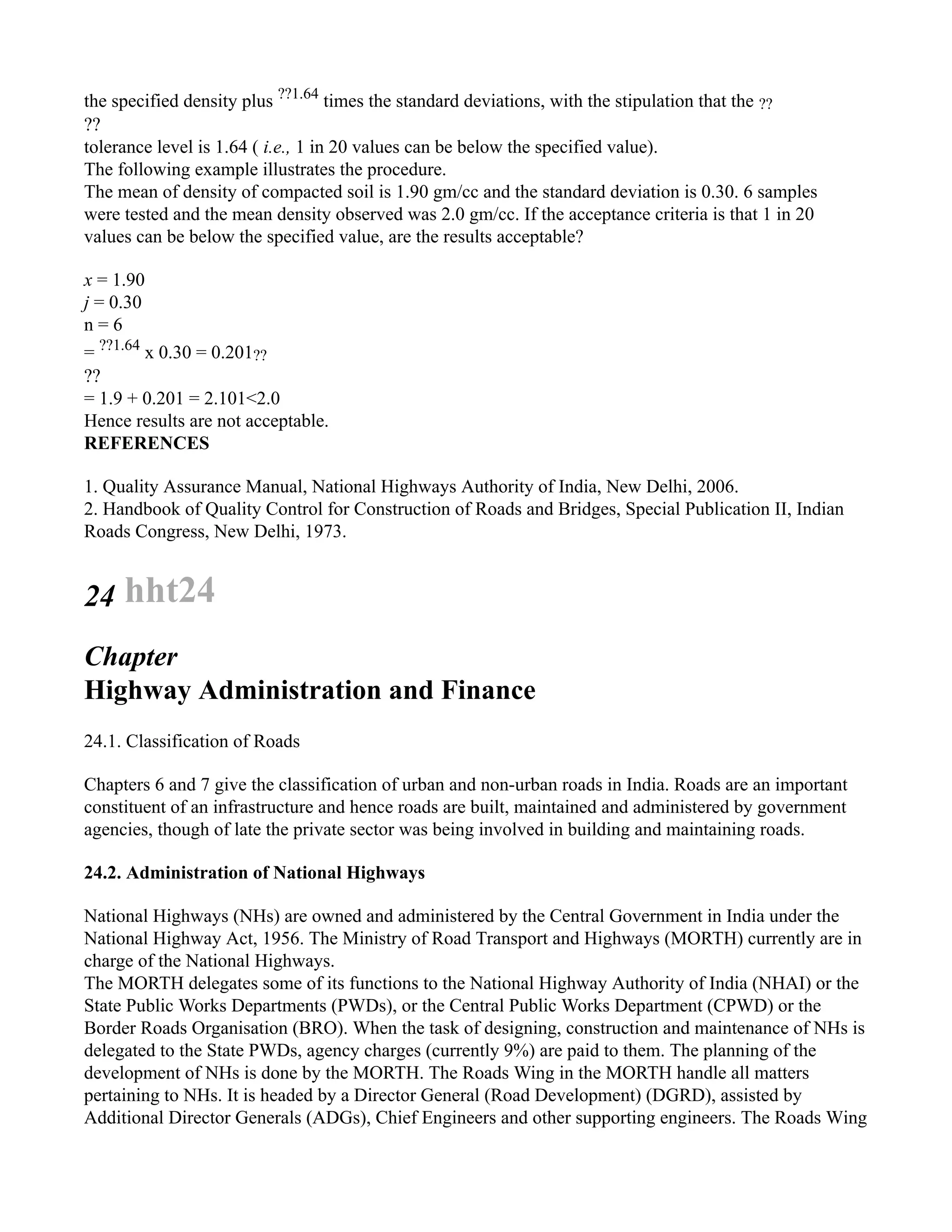 the specified density plus ??1.64
times the standard deviations, with the stipulation that the ??
??
tolerance level is 1.64 ( i.e., 1 in 20 values can be below the specified value).
The following example illustrates the procedure.
The mean of density of compacted soil is 1.90 gm/cc and the standard deviation is 0.30. 6 samples
were tested and the mean density observed was 2.0 gm/cc. If the acceptance criteria is that 1 in 20
values can be below the specified value, are the results acceptable?
x = 1.90
j = 0.30
n = 6
= ??1.64
x 0.30 = 0.201??
??
= 1.9 + 0.201 = 2.101<2.0
Hence results are not acceptable.
REFERENCES
1. Quality Assurance Manual, National Highways Authority of India, New Delhi, 2006.
2. Handbook of Quality Control for Construction of Roads and Bridges, Special Publication II, Indian
Roads Congress, New Delhi, 1973.
24 hht24
Chapter
Highway Administration and Finance
24.1. Classification of Roads
Chapters 6 and 7 give the classification of urban and non-urban roads in India. Roads are an important
constituent of an infrastructure and hence roads are built, maintained and administered by government
agencies, though of late the private sector was being involved in building and maintaining roads.
24.2. Administration of National Highways
National Highways (NHs) are owned and administered by the Central Government in India under the
National Highway Act, 1956. The Ministry of Road Transport and Highways (MORTH) currently are in
charge of the National Highways.
The MORTH delegates some of its functions to the National Highway Authority of India (NHAI) or the
State Public Works Departments (PWDs), or the Central Public Works Department (CPWD) or the
Border Roads Organisation (BRO). When the task of designing, construction and maintenance of NHs is
delegated to the State PWDs, agency charges (currently 9%) are paid to them. The planning of the
development of NHs is done by the MORTH. The Roads Wing in the MORTH handle all matters
pertaining to NHs. It is headed by a Director General (Road Development) (DGRD), assisted by
Additional Director Generals (ADGs), Chief Engineers and other supporting engineers. The Roads Wing
 