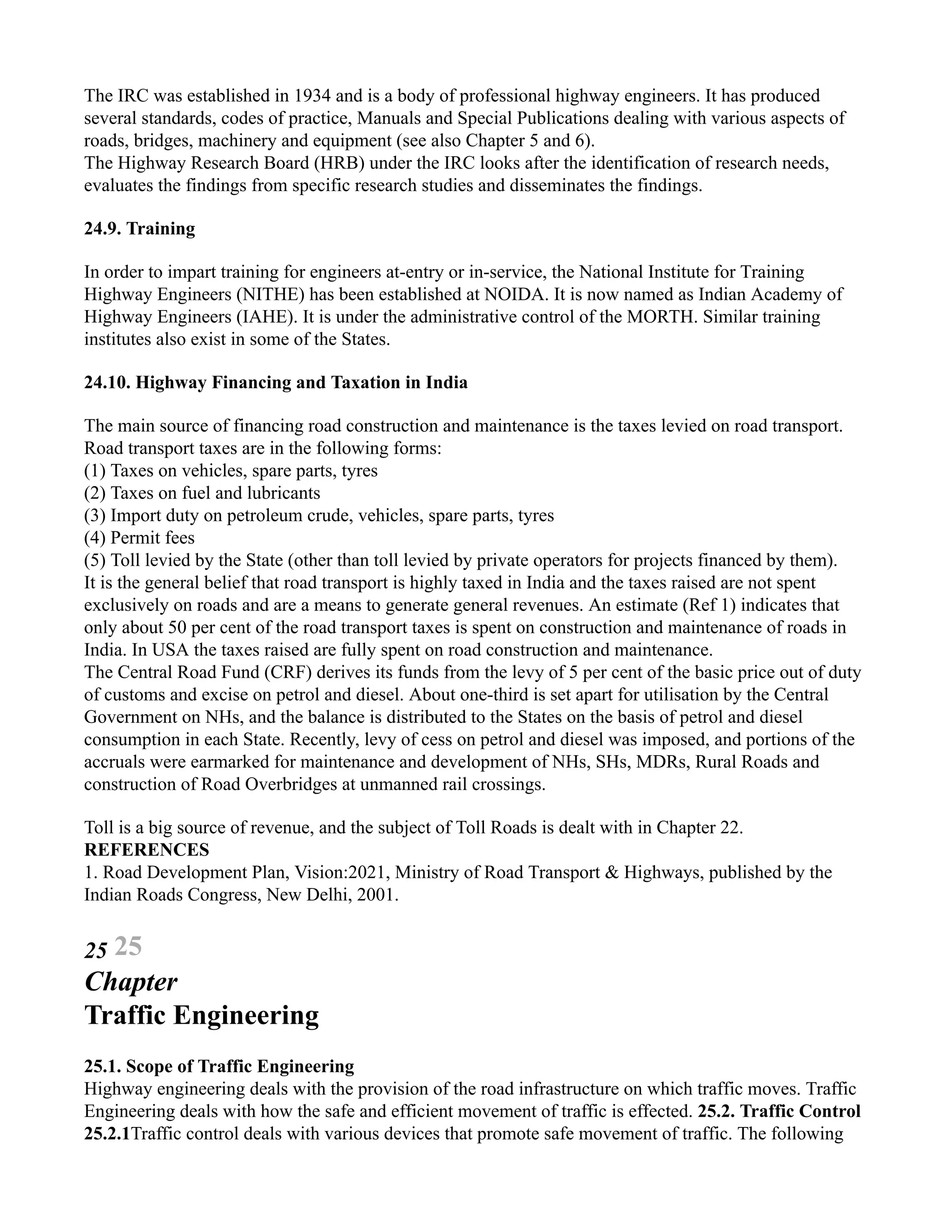 The IRC was established in 1934 and is a body of professional highway engineers. It has produced
several standards, codes of practice, Manuals and Special Publications dealing with various aspects of
roads, bridges, machinery and equipment (see also Chapter 5 and 6).
The Highway Research Board (HRB) under the IRC looks after the identification of research needs,
evaluates the findings from specific research studies and disseminates the findings.
24.9. Training
In order to impart training for engineers at-entry or in-service, the National Institute for Training
Highway Engineers (NITHE) has been established at NOIDA. It is now named as Indian Academy of
Highway Engineers (IAHE). It is under the administrative control of the MORTH. Similar training
institutes also exist in some of the States.
24.10. Highway Financing and Taxation in India
The main source of financing road construction and maintenance is the taxes levied on road transport.
Road transport taxes are in the following forms:
(1) Taxes on vehicles, spare parts, tyres
(2) Taxes on fuel and lubricants
(3) Import duty on petroleum crude, vehicles, spare parts, tyres
(4) Permit fees
(5) Toll levied by the State (other than toll levied by private operators for projects financed by them).
It is the general belief that road transport is highly taxed in India and the taxes raised are not spent
exclusively on roads and are a means to generate general revenues. An estimate (Ref 1) indicates that
only about 50 per cent of the road transport taxes is spent on construction and maintenance of roads in
India. In USA the taxes raised are fully spent on road construction and maintenance.
The Central Road Fund (CRF) derives its funds from the levy of 5 per cent of the basic price out of duty
of customs and excise on petrol and diesel. About one-third is set apart for utilisation by the Central
Government on NHs, and the balance is distributed to the States on the basis of petrol and diesel
consumption in each State. Recently, levy of cess on petrol and diesel was imposed, and portions of the
accruals were earmarked for maintenance and development of NHs, SHs, MDRs, Rural Roads and
construction of Road Overbridges at unmanned rail crossings.
Toll is a big source of revenue, and the subject of Toll Roads is dealt with in Chapter 22.
REFERENCES
1. Road Development Plan, Vision:2021, Ministry of Road Transport & Highways, published by the
Indian Roads Congress, New Delhi, 2001.
25 25
Chapter
Traffic Engineering
25.1. Scope of Traffic Engineering
Highway engineering deals with the provision of the road infrastructure on which traffic moves. Traffic
Engineering deals with how the safe and efficient movement of traffic is effected. 25.2. Traffic Control
25.2.1Traffic control deals with various devices that promote safe movement of traffic. The following
 
