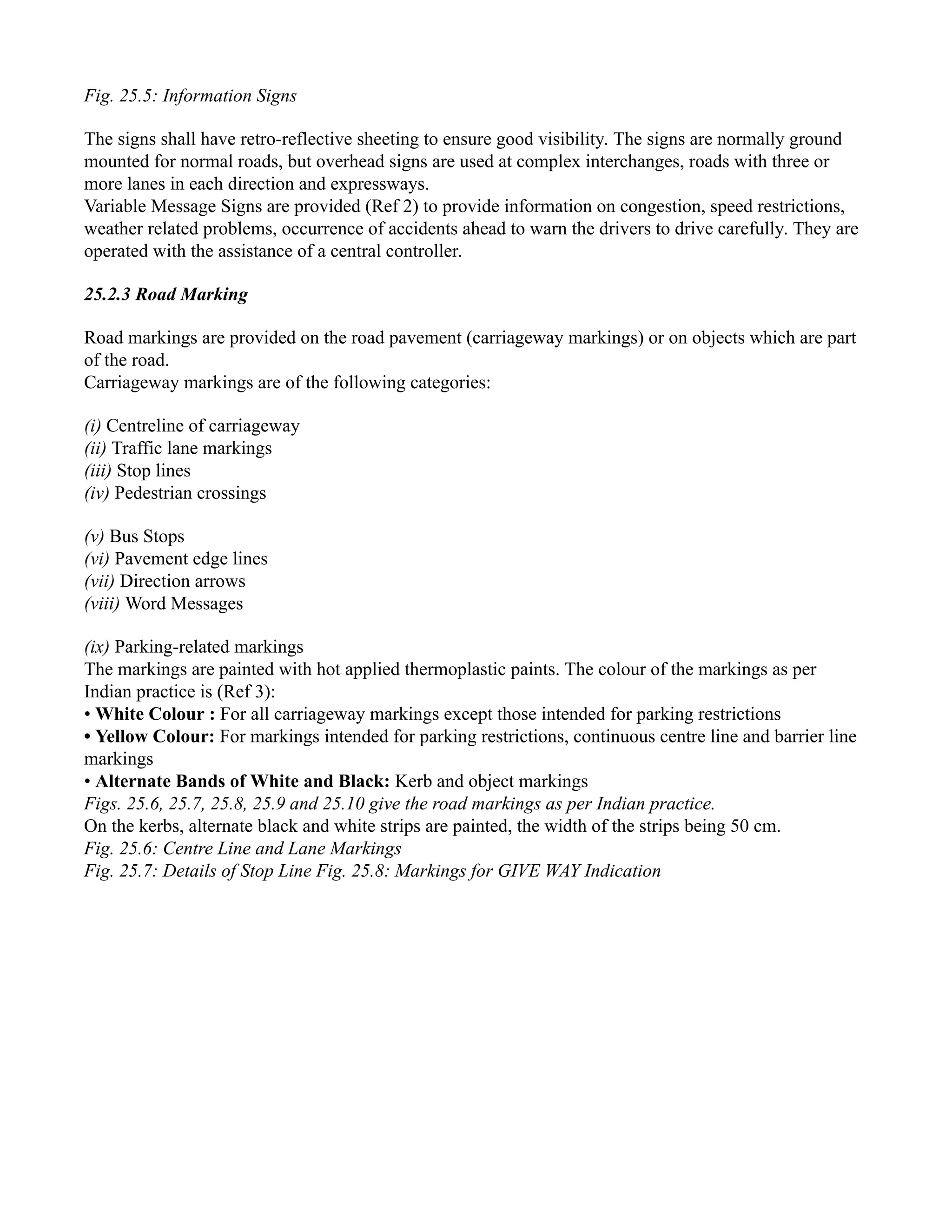 Fig. 25.5: Information Signs
The signs shall have retro-reflective sheeting to ensure good visibility. The signs are normally ground
mounted for normal roads, but overhead signs are used at complex interchanges, roads with three or
more lanes in each direction and expressways.
Variable Message Signs are provided (Ref 2) to provide information on congestion, speed restrictions,
weather related problems, occurrence of accidents ahead to warn the drivers to drive carefully. They are
operated with the assistance of a central controller.
25.2.3 Road Marking
Road markings are provided on the road pavement (carriageway markings) or on objects which are part
of the road.
Carriageway markings are of the following categories:
(i) Centreline of carriageway
(ii) Traffic lane markings
(iii) Stop lines
(iv) Pedestrian crossings
(v) Bus Stops
(vi) Pavement edge lines
(vii) Direction arrows
(viii) Word Messages
(ix) Parking-related markings
The markings are painted with hot applied thermoplastic paints. The colour of the markings as per
Indian practice is (Ref 3):
• White Colour : For all carriageway markings except those intended for parking restrictions
• Yellow Colour: For markings intended for parking restrictions, continuous centre line and barrier line
markings
• Alternate Bands of White and Black: Kerb and object markings
Figs. 25.6, 25.7, 25.8, 25.9 and 25.10 give the road markings as per Indian practice.
On the kerbs, alternate black and white strips are painted, the width of the strips being 50 cm.
Fig. 25.6: Centre Line and Lane Markings
Fig. 25.7: Details of Stop Line Fig. 25.8: Markings for GIVE WAY Indication
 