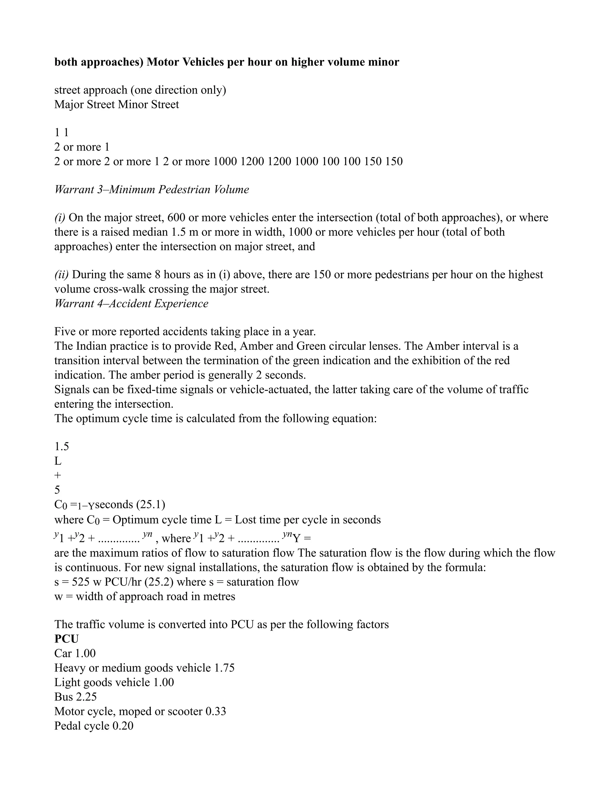 both approaches) Motor Vehicles per hour on higher volume minor
street approach (one direction only)
Major Street Minor Street
1 1
2 or more 1
2 or more 2 or more 1 2 or more 1000 1200 1200 1000 100 100 150 150
Warrant 3–Minimum Pedestrian Volume
(i) On the major street, 600 or more vehicles enter the intersection (total of both approaches), or where
there is a raised median 1.5 m or more in width, 1000 or more vehicles per hour (total of both
approaches) enter the intersection on major street, and
(ii) During the same 8 hours as in (i) above, there are 150 or more pedestrians per hour on the highest
volume cross-walk crossing the major street.
Warrant 4–Accident Experience
Five or more reported accidents taking place in a year.
The Indian practice is to provide Red, Amber and Green circular lenses. The Amber interval is a
transition interval between the termination of the green indication and the exhibition of the red
indication. The amber period is generally 2 seconds.
Signals can be fixed-time signals or vehicle-actuated, the latter taking care of the volume of traffic
entering the intersection.
The optimum cycle time is calculated from the following equation:
1.5
L
+
5
C0 =1−Yseconds (25.1)
where C0 = Optimum cycle time L = Lost time per cycle in seconds
y
1 +y
2 + .............. yn
, where y
1 +y
2 + .............. yn
Y =
are the maximum ratios of flow to saturation flow The saturation flow is the flow during which the flow
is continuous. For new signal installations, the saturation flow is obtained by the formula:
s = 525 w PCU/hr (25.2) where s = saturation flow
w = width of approach road in metres
The traffic volume is converted into PCU as per the following factors
PCU
Car 1.00
Heavy or medium goods vehicle 1.75
Light goods vehicle 1.00
Bus 2.25
Motor cycle, moped or scooter 0.33
Pedal cycle 0.20
 