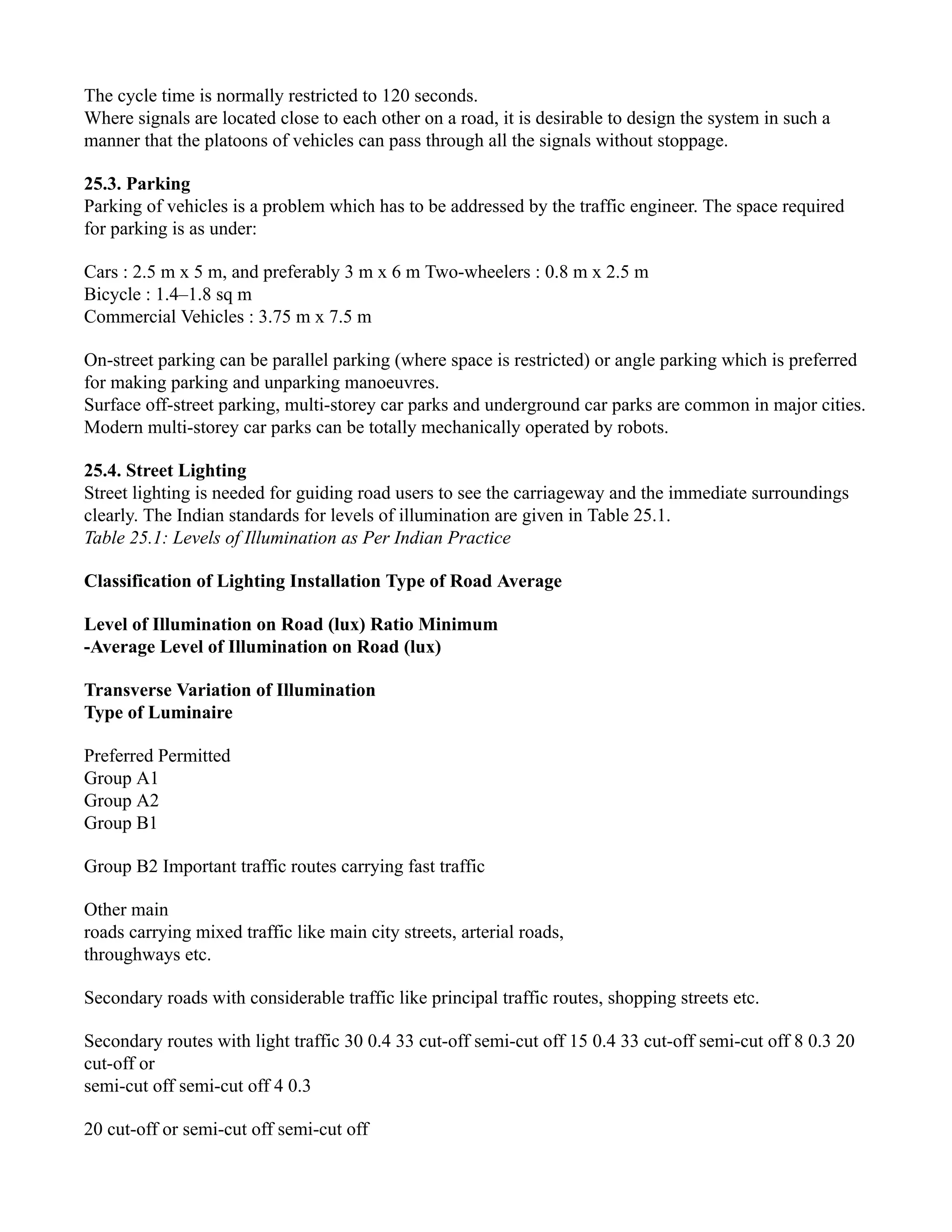 The cycle time is normally restricted to 120 seconds.
Where signals are located close to each other on a road, it is desirable to design the system in such a
manner that the platoons of vehicles can pass through all the signals without stoppage.
25.3. Parking
Parking of vehicles is a problem which has to be addressed by the traffic engineer. The space required
for parking is as under:
Cars : 2.5 m x 5 m, and preferably 3 m x 6 m Two-wheelers : 0.8 m x 2.5 m
Bicycle : 1.4–1.8 sq m
Commercial Vehicles : 3.75 m x 7.5 m
On-street parking can be parallel parking (where space is restricted) or angle parking which is preferred
for making parking and unparking manoeuvres.
Surface off-street parking, multi-storey car parks and underground car parks are common in major cities.
Modern multi-storey car parks can be totally mechanically operated by robots.
25.4. Street Lighting
Street lighting is needed for guiding road users to see the carriageway and the immediate surroundings
clearly. The Indian standards for levels of illumination are given in Table 25.1.
Table 25.1: Levels of Illumination as Per Indian Practice
Classification of Lighting Installation Type of Road Average
Level of Illumination on Road (lux) Ratio Minimum
-Average Level of Illumination on Road (lux)
Transverse Variation of Illumination
Type of Luminaire
Preferred Permitted
Group A1
Group A2
Group B1
Group B2 Important traffic routes carrying fast traffic
Other main
roads carrying mixed traffic like main city streets, arterial roads,
throughways etc.
Secondary roads with considerable traffic like principal traffic routes, shopping streets etc.
Secondary routes with light traffic 30 0.4 33 cut-off semi-cut off 15 0.4 33 cut-off semi-cut off 8 0.3 20
cut-off or
semi-cut off semi-cut off 4 0.3
20 cut-off or semi-cut off semi-cut off
 