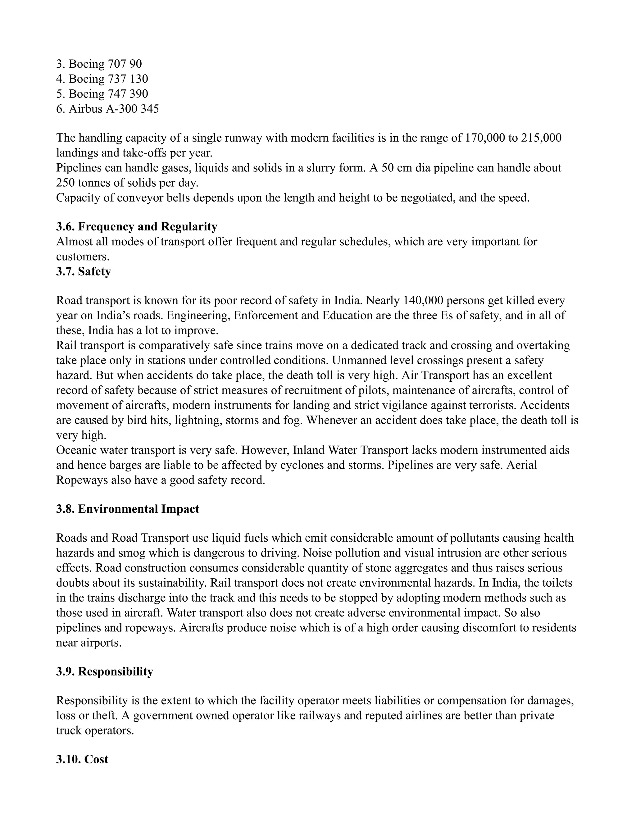 3. Boeing 707 90
4. Boeing 737 130
5. Boeing 747 390
6. Airbus A-300 345
The handling capacity of a single runway with modern facilities is in the range of 170,000 to 215,000
landings and take-offs per year.
Pipelines can handle gases, liquids and solids in a slurry form. A 50 cm dia pipeline can handle about
250 tonnes of solids per day.
Capacity of conveyor belts depends upon the length and height to be negotiated, and the speed.
3.6. Frequency and Regularity
Almost all modes of transport offer frequent and regular schedules, which are very important for
customers.
3.7. Safety
Road transport is known for its poor record of safety in India. Nearly 140,000 persons get killed every
year on India’s roads. Engineering, Enforcement and Education are the three Es of safety, and in all of
these, India has a lot to improve.
Rail transport is comparatively safe since trains move on a dedicated track and crossing and overtaking
take place only in stations under controlled conditions. Unmanned level crossings present a safety
hazard. But when accidents do take place, the death toll is very high. Air Transport has an excellent
record of safety because of strict measures of recruitment of pilots, maintenance of aircrafts, control of
movement of aircrafts, modern instruments for landing and strict vigilance against terrorists. Accidents
are caused by bird hits, lightning, storms and fog. Whenever an accident does take place, the death toll is
very high.
Oceanic water transport is very safe. However, Inland Water Transport lacks modern instrumented aids
and hence barges are liable to be affected by cyclones and storms. Pipelines are very safe. Aerial
Ropeways also have a good safety record.
3.8. Environmental Impact
Roads and Road Transport use liquid fuels which emit considerable amount of pollutants causing health
hazards and smog which is dangerous to driving. Noise pollution and visual intrusion are other serious
effects. Road construction consumes considerable quantity of stone aggregates and thus raises serious
doubts about its sustainability. Rail transport does not create environmental hazards. In India, the toilets
in the trains discharge into the track and this needs to be stopped by adopting modern methods such as
those used in aircraft. Water transport also does not create adverse environmental impact. So also
pipelines and ropeways. Aircrafts produce noise which is of a high order causing discomfort to residents
near airports.
3.9. Responsibility
Responsibility is the extent to which the facility operator meets liabilities or compensation for damages,
loss or theft. A government owned operator like railways and reputed airlines are better than private
truck operators.
3.10. Cost
 