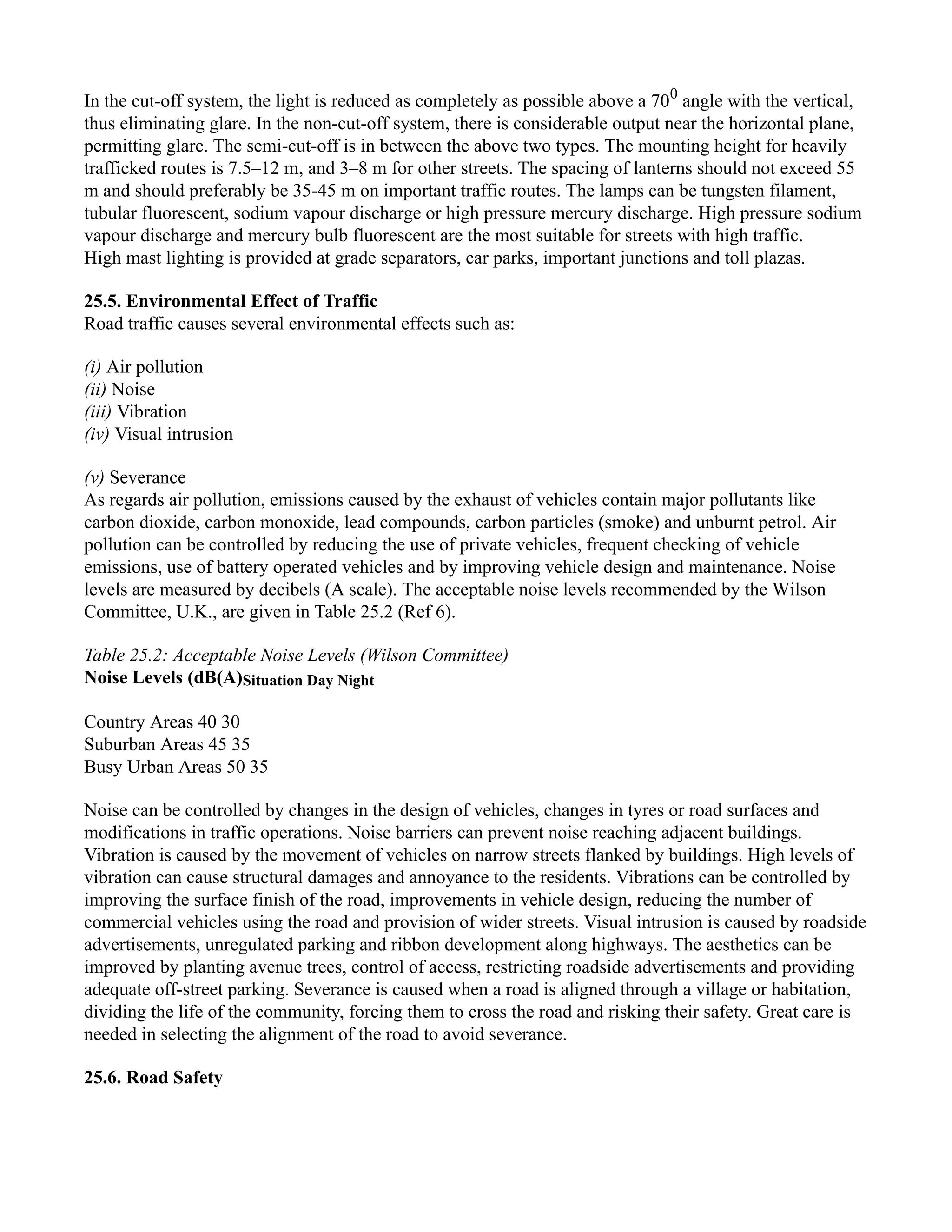 In the cut-off system, the light is reduced as completely as possible above a 700
angle with the vertical,
thus eliminating glare. In the non-cut-off system, there is considerable output near the horizontal plane,
permitting glare. The semi-cut-off is in between the above two types. The mounting height for heavily
trafficked routes is 7.5–12 m, and 3–8 m for other streets. The spacing of lanterns should not exceed 55
m and should preferably be 35-45 m on important traffic routes. The lamps can be tungsten filament,
tubular fluorescent, sodium vapour discharge or high pressure mercury discharge. High pressure sodium
vapour discharge and mercury bulb fluorescent are the most suitable for streets with high traffic.
High mast lighting is provided at grade separators, car parks, important junctions and toll plazas.
25.5. Environmental Effect of Traffic
Road traffic causes several environmental effects such as:
(i) Air pollution
(ii) Noise
(iii) Vibration
(iv) Visual intrusion
(v) Severance
As regards air pollution, emissions caused by the exhaust of vehicles contain major pollutants like
carbon dioxide, carbon monoxide, lead compounds, carbon particles (smoke) and unburnt petrol. Air
pollution can be controlled by reducing the use of private vehicles, frequent checking of vehicle
emissions, use of battery operated vehicles and by improving vehicle design and maintenance. Noise
levels are measured by decibels (A scale). The acceptable noise levels recommended by the Wilson
Committee, U.K., are given in Table 25.2 (Ref 6).
Table 25.2: Acceptable Noise Levels (Wilson Committee)
Noise Levels (dB(A)Situation Day Night
Country Areas 40 30
Suburban Areas 45 35
Busy Urban Areas 50 35
Noise can be controlled by changes in the design of vehicles, changes in tyres or road surfaces and
modifications in traffic operations. Noise barriers can prevent noise reaching adjacent buildings.
Vibration is caused by the movement of vehicles on narrow streets flanked by buildings. High levels of
vibration can cause structural damages and annoyance to the residents. Vibrations can be controlled by
improving the surface finish of the road, improvements in vehicle design, reducing the number of
commercial vehicles using the road and provision of wider streets. Visual intrusion is caused by roadside
advertisements, unregulated parking and ribbon development along highways. The aesthetics can be
improved by planting avenue trees, control of access, restricting roadside advertisements and providing
adequate off-street parking. Severance is caused when a road is aligned through a village or habitation,
dividing the life of the community, forcing them to cross the road and risking their safety. Great care is
needed in selecting the alignment of the road to avoid severance.
25.6. Road Safety
 