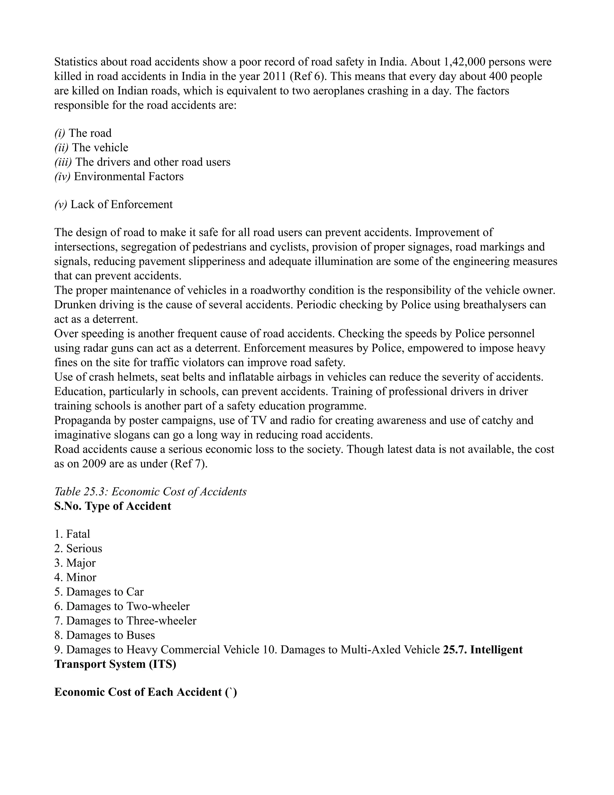 Statistics about road accidents show a poor record of road safety in India. About 1,42,000 persons were
killed in road accidents in India in the year 2011 (Ref 6). This means that every day about 400 people
are killed on Indian roads, which is equivalent to two aeroplanes crashing in a day. The factors
responsible for the road accidents are:
(i) The road
(ii) The vehicle
(iii) The drivers and other road users
(iv) Environmental Factors
(v) Lack of Enforcement
The design of road to make it safe for all road users can prevent accidents. Improvement of
intersections, segregation of pedestrians and cyclists, provision of proper signages, road markings and
signals, reducing pavement slipperiness and adequate illumination are some of the engineering measures
that can prevent accidents.
The proper maintenance of vehicles in a roadworthy condition is the responsibility of the vehicle owner.
Drunken driving is the cause of several accidents. Periodic checking by Police using breathalysers can
act as a deterrent.
Over speeding is another frequent cause of road accidents. Checking the speeds by Police personnel
using radar guns can act as a deterrent. Enforcement measures by Police, empowered to impose heavy
fines on the site for traffic violators can improve road safety.
Use of crash helmets, seat belts and inflatable airbags in vehicles can reduce the severity of accidents.
Education, particularly in schools, can prevent accidents. Training of professional drivers in driver
training schools is another part of a safety education programme.
Propaganda by poster campaigns, use of TV and radio for creating awareness and use of catchy and
imaginative slogans can go a long way in reducing road accidents.
Road accidents cause a serious economic loss to the society. Though latest data is not available, the cost
as on 2009 are as under (Ref 7).
Table 25.3: Economic Cost of Accidents
S.No. Type of Accident
1. Fatal
2. Serious
3. Major
4. Minor
5. Damages to Car
6. Damages to Two-wheeler
7. Damages to Three-wheeler
8. Damages to Buses
9. Damages to Heavy Commercial Vehicle 10. Damages to Multi-Axled Vehicle 25.7. Intelligent
Transport System (ITS)
Economic Cost of Each Accident (`)
 