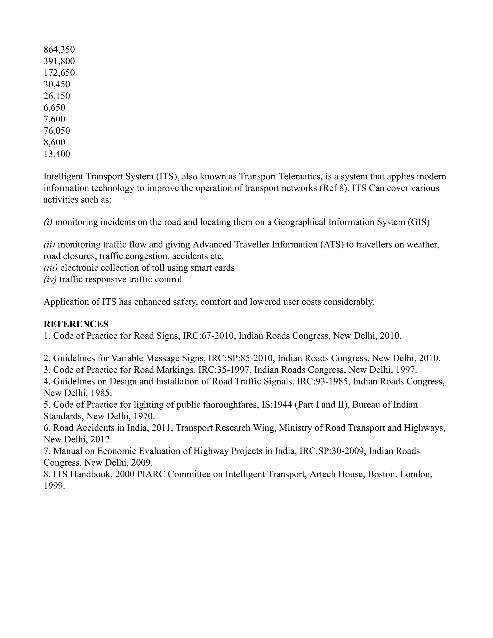 864,350
391,800
172,650
30,450
26,150
6,650
7,600
76,050
8,600
13,400
Intelligent Transport System (ITS), also known as Transport Telematics, is a system that applies modern
information technology to improve the operation of transport networks (Ref 8). ITS Can cover various
activities such as:
(i) monitoring incidents on the road and locating them on a Geographical Information System (GIS)
(ii) monitoring traffic flow and giving Advanced Traveller Information (ATS) to travellers on weather,
road closures, traffic congestion, accidents etc.
(iii) electronic collection of toll using smart cards
(iv) traffic responsive traffic control
Application of ITS has enhanced safety, comfort and lowered user costs considerably.
REFERENCES
1. Code of Practice for Road Signs, IRC:67-2010, Indian Roads Congress, New Delhi, 2010.
2. Guidelines for Variable Message Signs, IRC:SP:85-2010, Indian Roads Congress, New Delhi, 2010.
3. Code of Practice for Road Markings, IRC:35-1997, Indian Roads Congress, New Delhi, 1997.
4. Guidelines on Design and Installation of Road Traffic Signals, IRC:93-1985, Indian Roads Congress,
New Delhi, 1985.
5. Code of Practice for lighting of public thoroughfares, IS:1944 (Part I and II), Bureau of Indian
Standards, New Delhi, 1970.
6. Road Accidents in India, 2011, Transport Research Wing, Ministry of Road Transport and Highways,
New Delhi, 2012.
7. Manual on Economic Evaluation of Highway Projects in India, IRC:SP:30-2009, Indian Roads
Congress, New Delhi, 2009.
8. ITS Handbook, 2000 PIARC Committee on Intelligent Transport, Artech House, Boston, London,
1999.
 