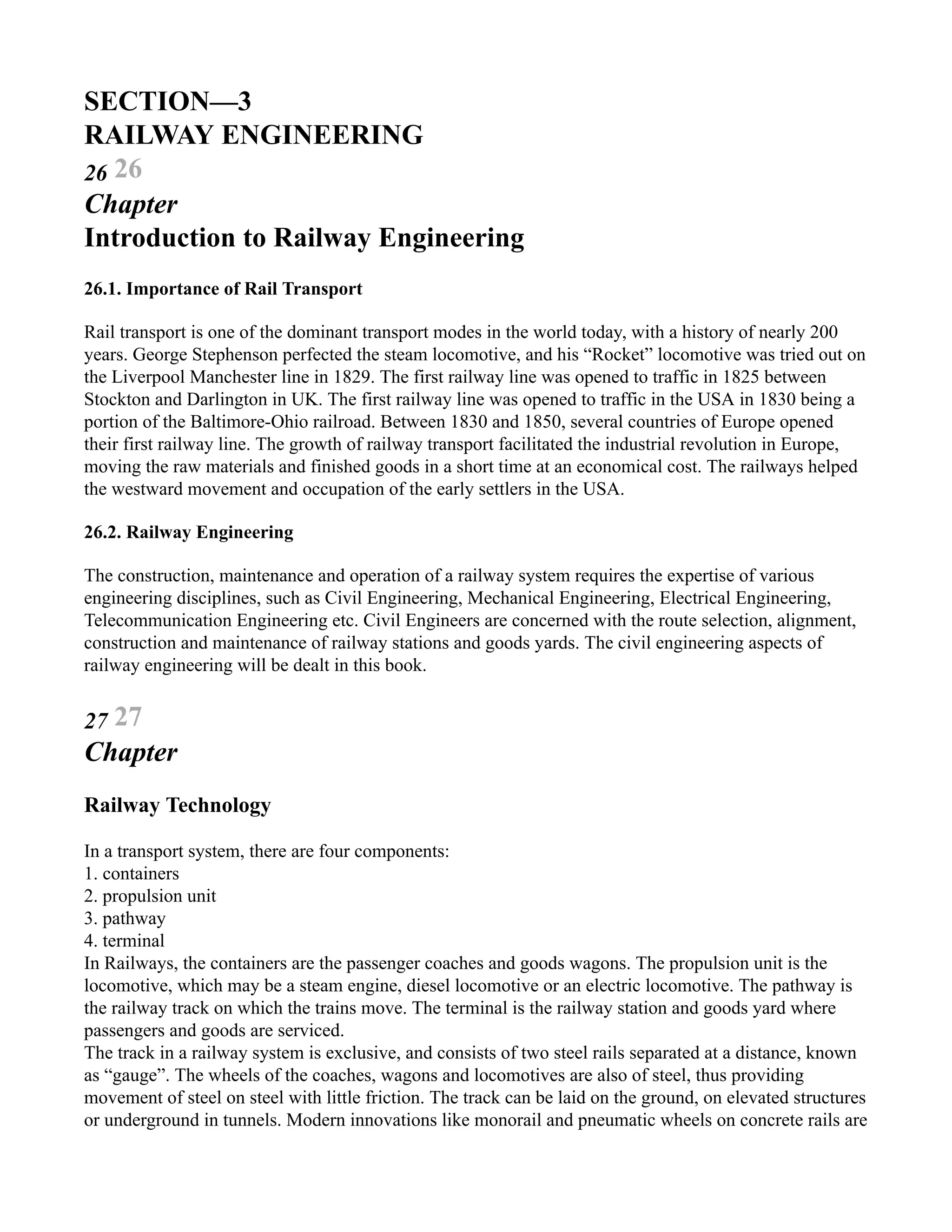 SECTION—3
RAILWAY ENGINEERING
26 26
Chapter
Introduction to Railway Engineering
26.1. Importance of Rail Transport
Rail transport is one of the dominant transport modes in the world today, with a history of nearly 200
years. George Stephenson perfected the steam locomotive, and his “Rocket” locomotive was tried out on
the Liverpool Manchester line in 1829. The first railway line was opened to traffic in 1825 between
Stockton and Darlington in UK. The first railway line was opened to traffic in the USA in 1830 being a
portion of the Baltimore-Ohio railroad. Between 1830 and 1850, several countries of Europe opened
their first railway line. The growth of railway transport facilitated the industrial revolution in Europe,
moving the raw materials and finished goods in a short time at an economical cost. The railways helped
the westward movement and occupation of the early settlers in the USA.
26.2. Railway Engineering
The construction, maintenance and operation of a railway system requires the expertise of various
engineering disciplines, such as Civil Engineering, Mechanical Engineering, Electrical Engineering,
Telecommunication Engineering etc. Civil Engineers are concerned with the route selection, alignment,
construction and maintenance of railway stations and goods yards. The civil engineering aspects of
railway engineering will be dealt in this book.
27 27
Chapter
Railway Technology
In a transport system, there are four components:
1. containers
2. propulsion unit
3. pathway
4. terminal
In Railways, the containers are the passenger coaches and goods wagons. The propulsion unit is the
locomotive, which may be a steam engine, diesel locomotive or an electric locomotive. The pathway is
the railway track on which the trains move. The terminal is the railway station and goods yard where
passengers and goods are serviced.
The track in a railway system is exclusive, and consists of two steel rails separated at a distance, known
as “gauge”. The wheels of the coaches, wagons and locomotives are also of steel, thus providing
movement of steel on steel with little friction. The track can be laid on the ground, on elevated structures
or underground in tunnels. Modern innovations like monorail and pneumatic wheels on concrete rails are
 