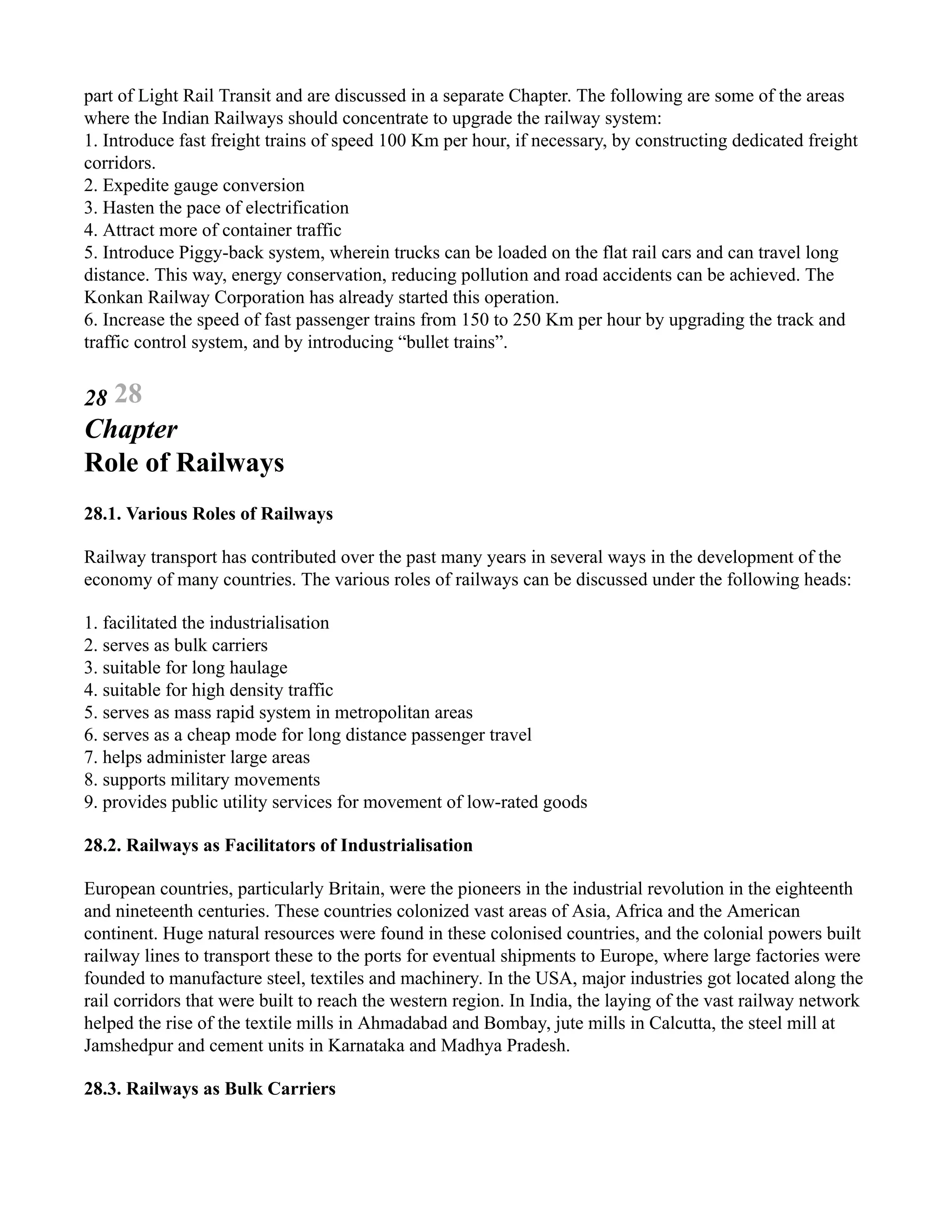 part of Light Rail Transit and are discussed in a separate Chapter. The following are some of the areas
where the Indian Railways should concentrate to upgrade the railway system:
1. Introduce fast freight trains of speed 100 Km per hour, if necessary, by constructing dedicated freight
corridors.
2. Expedite gauge conversion
3. Hasten the pace of electrification
4. Attract more of container traffic
5. Introduce Piggy-back system, wherein trucks can be loaded on the flat rail cars and can travel long
distance. This way, energy conservation, reducing pollution and road accidents can be achieved. The
Konkan Railway Corporation has already started this operation.
6. Increase the speed of fast passenger trains from 150 to 250 Km per hour by upgrading the track and
traffic control system, and by introducing “bullet trains”.
28 28
Chapter
Role of Railways
28.1. Various Roles of Railways
Railway transport has contributed over the past many years in several ways in the development of the
economy of many countries. The various roles of railways can be discussed under the following heads:
1. facilitated the industrialisation
2. serves as bulk carriers
3. suitable for long haulage
4. suitable for high density traffic
5. serves as mass rapid system in metropolitan areas
6. serves as a cheap mode for long distance passenger travel
7. helps administer large areas
8. supports military movements
9. provides public utility services for movement of low-rated goods
28.2. Railways as Facilitators of Industrialisation
European countries, particularly Britain, were the pioneers in the industrial revolution in the eighteenth
and nineteenth centuries. These countries colonized vast areas of Asia, Africa and the American
continent. Huge natural resources were found in these colonised countries, and the colonial powers built
railway lines to transport these to the ports for eventual shipments to Europe, where large factories were
founded to manufacture steel, textiles and machinery. In the USA, major industries got located along the
rail corridors that were built to reach the western region. In India, the laying of the vast railway network
helped the rise of the textile mills in Ahmadabad and Bombay, jute mills in Calcutta, the steel mill at
Jamshedpur and cement units in Karnataka and Madhya Pradesh.
28.3. Railways as Bulk Carriers
 