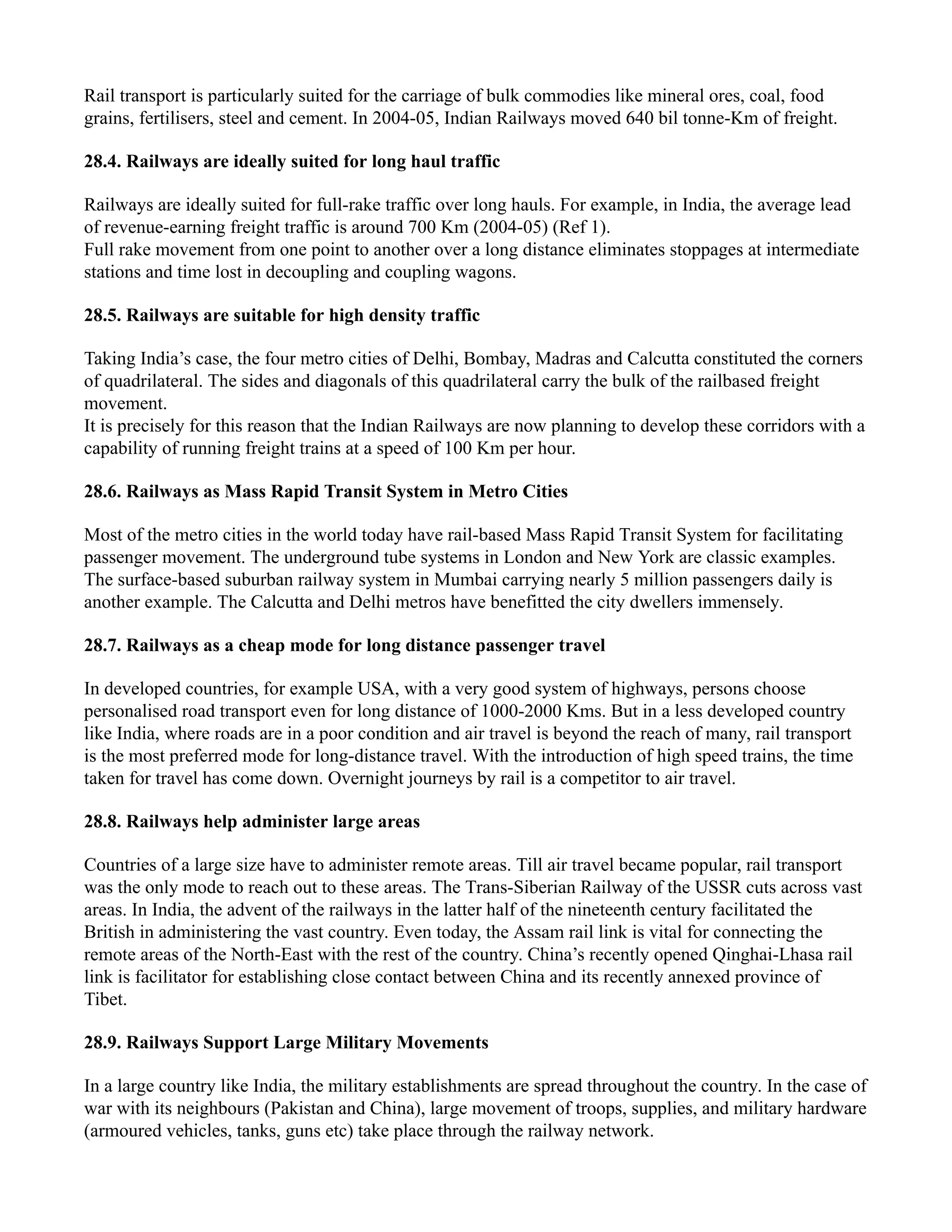 Rail transport is particularly suited for the carriage of bulk commodies like mineral ores, coal, food
grains, fertilisers, steel and cement. In 2004-05, Indian Railways moved 640 bil tonne-Km of freight.
28.4. Railways are ideally suited for long haul traffic
Railways are ideally suited for full-rake traffic over long hauls. For example, in India, the average lead
of revenue-earning freight traffic is around 700 Km (2004-05) (Ref 1).
Full rake movement from one point to another over a long distance eliminates stoppages at intermediate
stations and time lost in decoupling and coupling wagons.
28.5. Railways are suitable for high density traffic
Taking India’s case, the four metro cities of Delhi, Bombay, Madras and Calcutta constituted the corners
of quadrilateral. The sides and diagonals of this quadrilateral carry the bulk of the railbased freight
movement.
It is precisely for this reason that the Indian Railways are now planning to develop these corridors with a
capability of running freight trains at a speed of 100 Km per hour.
28.6. Railways as Mass Rapid Transit System in Metro Cities
Most of the metro cities in the world today have rail-based Mass Rapid Transit System for facilitating
passenger movement. The underground tube systems in London and New York are classic examples.
The surface-based suburban railway system in Mumbai carrying nearly 5 million passengers daily is
another example. The Calcutta and Delhi metros have benefitted the city dwellers immensely.
28.7. Railways as a cheap mode for long distance passenger travel
In developed countries, for example USA, with a very good system of highways, persons choose
personalised road transport even for long distance of 1000-2000 Kms. But in a less developed country
like India, where roads are in a poor condition and air travel is beyond the reach of many, rail transport
is the most preferred mode for long-distance travel. With the introduction of high speed trains, the time
taken for travel has come down. Overnight journeys by rail is a competitor to air travel.
28.8. Railways help administer large areas
Countries of a large size have to administer remote areas. Till air travel became popular, rail transport
was the only mode to reach out to these areas. The Trans-Siberian Railway of the USSR cuts across vast
areas. In India, the advent of the railways in the latter half of the nineteenth century facilitated the
British in administering the vast country. Even today, the Assam rail link is vital for connecting the
remote areas of the North-East with the rest of the country. China’s recently opened Qinghai-Lhasa rail
link is facilitator for establishing close contact between China and its recently annexed province of
Tibet.
28.9. Railways Support Large Military Movements
In a large country like India, the military establishments are spread throughout the country. In the case of
war with its neighbours (Pakistan and China), large movement of troops, supplies, and military hardware
(armoured vehicles, tanks, guns etc) take place through the railway network.
 