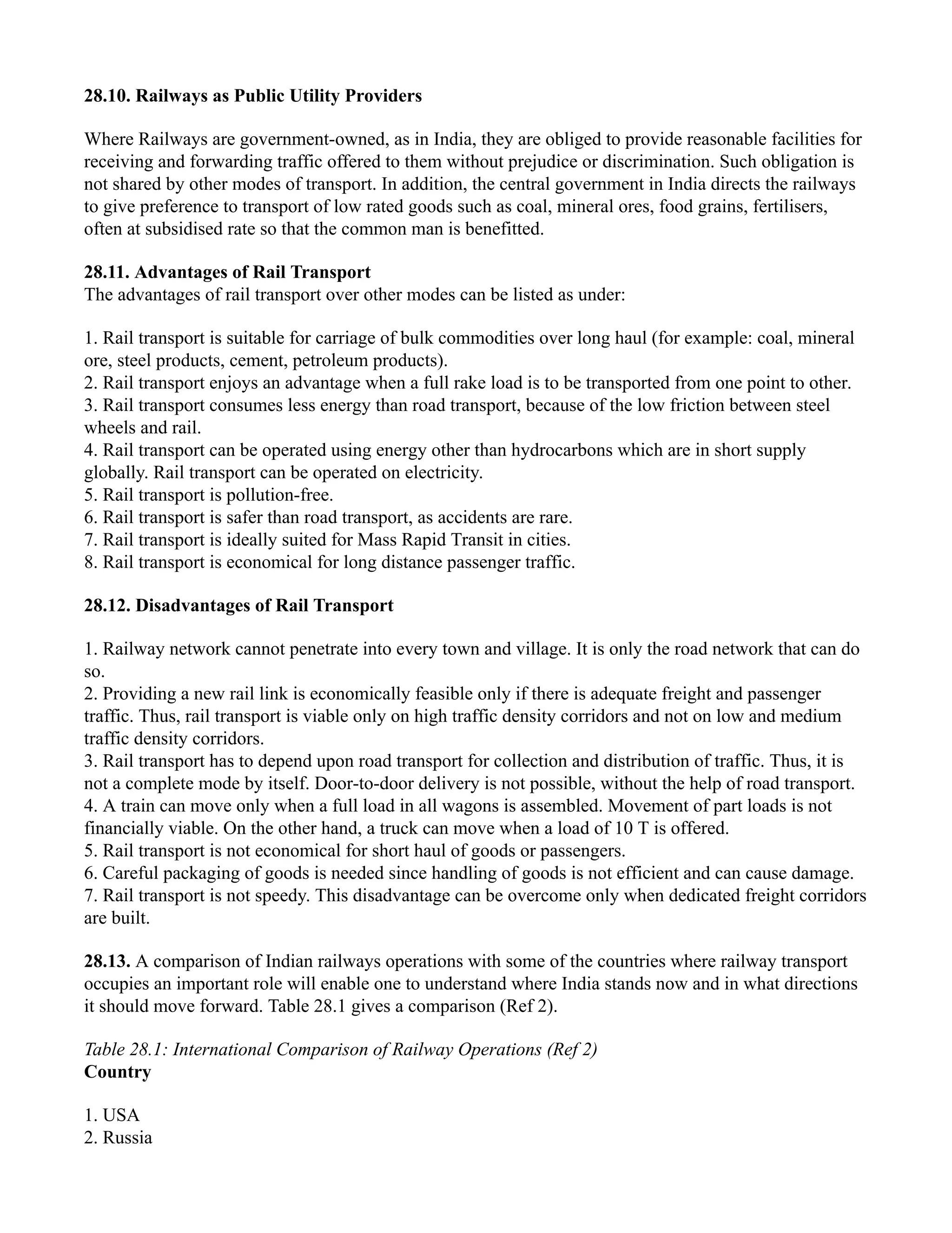 28.10. Railways as Public Utility Providers
Where Railways are government-owned, as in India, they are obliged to provide reasonable facilities for
receiving and forwarding traffic offered to them without prejudice or discrimination. Such obligation is
not shared by other modes of transport. In addition, the central government in India directs the railways
to give preference to transport of low rated goods such as coal, mineral ores, food grains, fertilisers,
often at subsidised rate so that the common man is benefitted.
28.11. Advantages of Rail Transport
The advantages of rail transport over other modes can be listed as under:
1. Rail transport is suitable for carriage of bulk commodities over long haul (for example: coal, mineral
ore, steel products, cement, petroleum products).
2. Rail transport enjoys an advantage when a full rake load is to be transported from one point to other.
3. Rail transport consumes less energy than road transport, because of the low friction between steel
wheels and rail.
4. Rail transport can be operated using energy other than hydrocarbons which are in short supply
globally. Rail transport can be operated on electricity.
5. Rail transport is pollution-free.
6. Rail transport is safer than road transport, as accidents are rare.
7. Rail transport is ideally suited for Mass Rapid Transit in cities.
8. Rail transport is economical for long distance passenger traffic.
28.12. Disadvantages of Rail Transport
1. Railway network cannot penetrate into every town and village. It is only the road network that can do
so.
2. Providing a new rail link is economically feasible only if there is adequate freight and passenger
traffic. Thus, rail transport is viable only on high traffic density corridors and not on low and medium
traffic density corridors.
3. Rail transport has to depend upon road transport for collection and distribution of traffic. Thus, it is
not a complete mode by itself. Door-to-door delivery is not possible, without the help of road transport.
4. A train can move only when a full load in all wagons is assembled. Movement of part loads is not
financially viable. On the other hand, a truck can move when a load of 10 T is offered.
5. Rail transport is not economical for short haul of goods or passengers.
6. Careful packaging of goods is needed since handling of goods is not efficient and can cause damage.
7. Rail transport is not speedy. This disadvantage can be overcome only when dedicated freight corridors
are built.
28.13. A comparison of Indian railways operations with some of the countries where railway transport
occupies an important role will enable one to understand where India stands now and in what directions
it should move forward. Table 28.1 gives a comparison (Ref 2).
Table 28.1: International Comparison of Railway Operations (Ref 2)
Country
1. USA
2. Russia
 