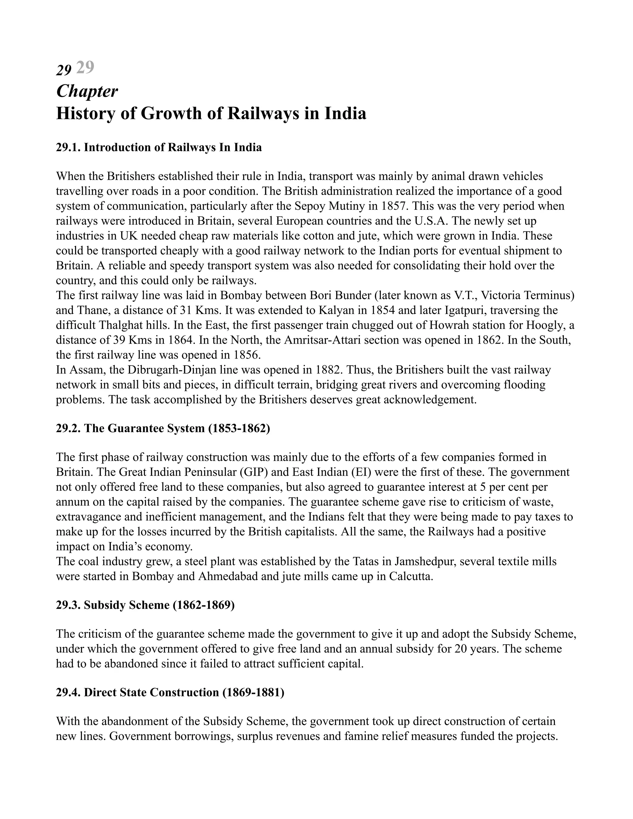 29 29
Chapter
History of Growth of Railways in India
29.1. Introduction of Railways In India
When the Britishers established their rule in India, transport was mainly by animal drawn vehicles
travelling over roads in a poor condition. The British administration realized the importance of a good
system of communication, particularly after the Sepoy Mutiny in 1857. This was the very period when
railways were introduced in Britain, several European countries and the U.S.A. The newly set up
industries in UK needed cheap raw materials like cotton and jute, which were grown in India. These
could be transported cheaply with a good railway network to the Indian ports for eventual shipment to
Britain. A reliable and speedy transport system was also needed for consolidating their hold over the
country, and this could only be railways.
The first railway line was laid in Bombay between Bori Bunder (later known as V.T., Victoria Terminus)
and Thane, a distance of 31 Kms. It was extended to Kalyan in 1854 and later Igatpuri, traversing the
difficult Thalghat hills. In the East, the first passenger train chugged out of Howrah station for Hoogly, a
distance of 39 Kms in 1864. In the North, the Amritsar-Attari section was opened in 1862. In the South,
the first railway line was opened in 1856.
In Assam, the Dibrugarh-Dinjan line was opened in 1882. Thus, the Britishers built the vast railway
network in small bits and pieces, in difficult terrain, bridging great rivers and overcoming flooding
problems. The task accomplished by the Britishers deserves great acknowledgement.
29.2. The Guarantee System (1853-1862)
The first phase of railway construction was mainly due to the efforts of a few companies formed in
Britain. The Great Indian Peninsular (GIP) and East Indian (EI) were the first of these. The government
not only offered free land to these companies, but also agreed to guarantee interest at 5 per cent per
annum on the capital raised by the companies. The guarantee scheme gave rise to criticism of waste,
extravagance and inefficient management, and the Indians felt that they were being made to pay taxes to
make up for the losses incurred by the British capitalists. All the same, the Railways had a positive
impact on India’s economy.
The coal industry grew, a steel plant was established by the Tatas in Jamshedpur, several textile mills
were started in Bombay and Ahmedabad and jute mills came up in Calcutta.
29.3. Subsidy Scheme (1862-1869)
The criticism of the guarantee scheme made the government to give it up and adopt the Subsidy Scheme,
under which the government offered to give free land and an annual subsidy for 20 years. The scheme
had to be abandoned since it failed to attract sufficient capital.
29.4. Direct State Construction (1869-1881)
With the abandonment of the Subsidy Scheme, the government took up direct construction of certain
new lines. Government borrowings, surplus revenues and famine relief measures funded the projects.
 