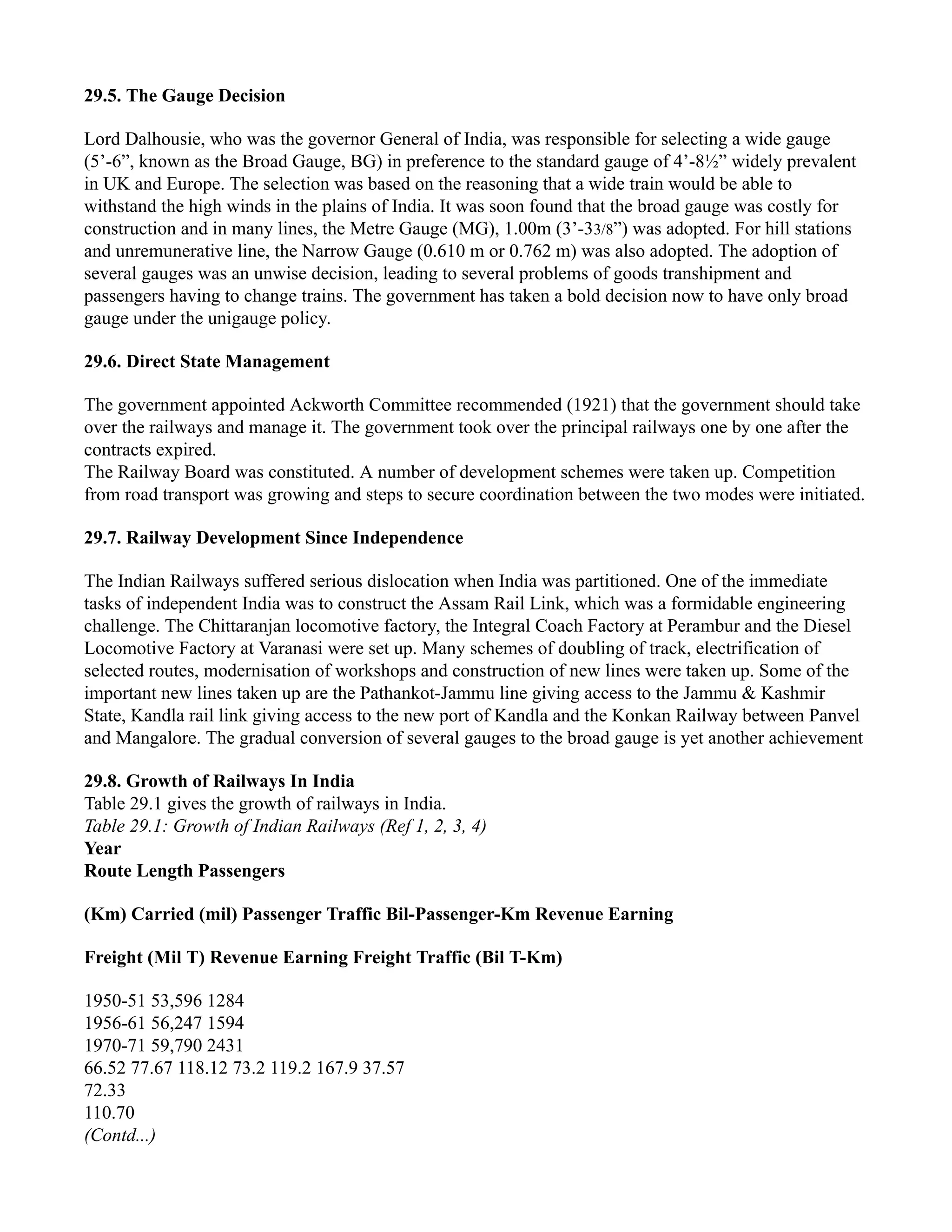 29.5. The Gauge Decision
Lord Dalhousie, who was the governor General of India, was responsible for selecting a wide gauge
(5’-6”, known as the Broad Gauge, BG) in preference to the standard gauge of 4’-8½” widely prevalent
in UK and Europe. The selection was based on the reasoning that a wide train would be able to
withstand the high winds in the plains of India. It was soon found that the broad gauge was costly for
construction and in many lines, the Metre Gauge (MG), 1.00m (3’-33/8”) was adopted. For hill stations
and unremunerative line, the Narrow Gauge (0.610 m or 0.762 m) was also adopted. The adoption of
several gauges was an unwise decision, leading to several problems of goods transhipment and
passengers having to change trains. The government has taken a bold decision now to have only broad
gauge under the unigauge policy.
29.6. Direct State Management
The government appointed Ackworth Committee recommended (1921) that the government should take
over the railways and manage it. The government took over the principal railways one by one after the
contracts expired.
The Railway Board was constituted. A number of development schemes were taken up. Competition
from road transport was growing and steps to secure coordination between the two modes were initiated.
29.7. Railway Development Since Independence
The Indian Railways suffered serious dislocation when India was partitioned. One of the immediate
tasks of independent India was to construct the Assam Rail Link, which was a formidable engineering
challenge. The Chittaranjan locomotive factory, the Integral Coach Factory at Perambur and the Diesel
Locomotive Factory at Varanasi were set up. Many schemes of doubling of track, electrification of
selected routes, modernisation of workshops and construction of new lines were taken up. Some of the
important new lines taken up are the Pathankot-Jammu line giving access to the Jammu & Kashmir
State, Kandla rail link giving access to the new port of Kandla and the Konkan Railway between Panvel
and Mangalore. The gradual conversion of several gauges to the broad gauge is yet another achievement
29.8. Growth of Railways In India
Table 29.1 gives the growth of railways in India.
Table 29.1: Growth of Indian Railways (Ref 1, 2, 3, 4)
Year
Route Length Passengers
(Km) Carried (mil) Passenger Traffic Bil-Passenger-Km Revenue Earning
Freight (Mil T) Revenue Earning Freight Traffic (Bil T-Km)
1950-51 53,596 1284
1956-61 56,247 1594
1970-71 59,790 2431
66.52 77.67 118.12 73.2 119.2 167.9 37.57
72.33
110.70
(Contd...)
 
