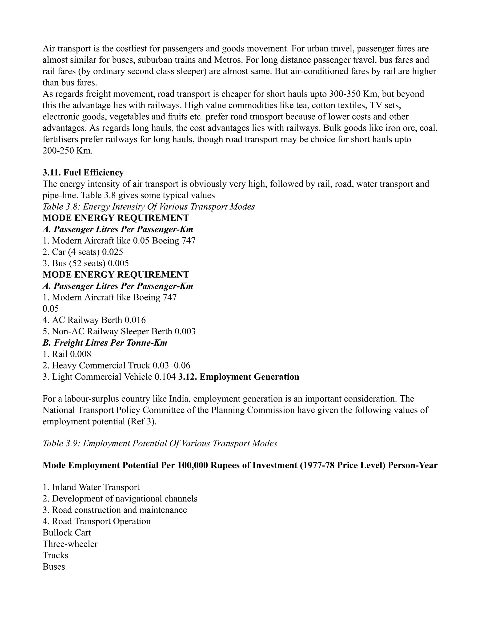 Air transport is the costliest for passengers and goods movement. For urban travel, passenger fares are
almost similar for buses, suburban trains and Metros. For long distance passenger travel, bus fares and
rail fares (by ordinary second class sleeper) are almost same. But air-conditioned fares by rail are higher
than bus fares.
As regards freight movement, road transport is cheaper for short hauls upto 300-350 Km, but beyond
this the advantage lies with railways. High value commodities like tea, cotton textiles, TV sets,
electronic goods, vegetables and fruits etc. prefer road transport because of lower costs and other
advantages. As regards long hauls, the cost advantages lies with railways. Bulk goods like iron ore, coal,
fertilisers prefer railways for long hauls, though road transport may be choice for short hauls upto
200-250 Km.
3.11. Fuel Efficiency
The energy intensity of air transport is obviously very high, followed by rail, road, water transport and
pipe-line. Table 3.8 gives some typical values
Table 3.8: Energy Intensity Of Various Transport Modes
MODE ENERGY REQUIREMENT
A. Passenger Litres Per Passenger-Km
1. Modern Aircraft like 0.05 Boeing 747
2. Car (4 seats) 0.025
3. Bus (52 seats) 0.005
MODE ENERGY REQUIREMENT
A. Passenger Litres Per Passenger-Km
1. Modern Aircraft like Boeing 747
0.05
4. AC Railway Berth 0.016
5. Non-AC Railway Sleeper Berth 0.003
B. Freight Litres Per Tonne-Km
1. Rail 0.008
2. Heavy Commercial Truck 0.03–0.06
3. Light Commercial Vehicle 0.104 3.12. Employment Generation
For a labour-surplus country like India, employment generation is an important consideration. The
National Transport Policy Committee of the Planning Commission have given the following values of
employment potential (Ref 3).
Table 3.9: Employment Potential Of Various Transport Modes
Mode Employment Potential Per 100,000 Rupees of Investment (1977-78 Price Level) Person-Year
1. Inland Water Transport
2. Development of navigational channels
3. Road construction and maintenance
4. Road Transport Operation
Bullock Cart
Three-wheeler
Trucks
Buses
 