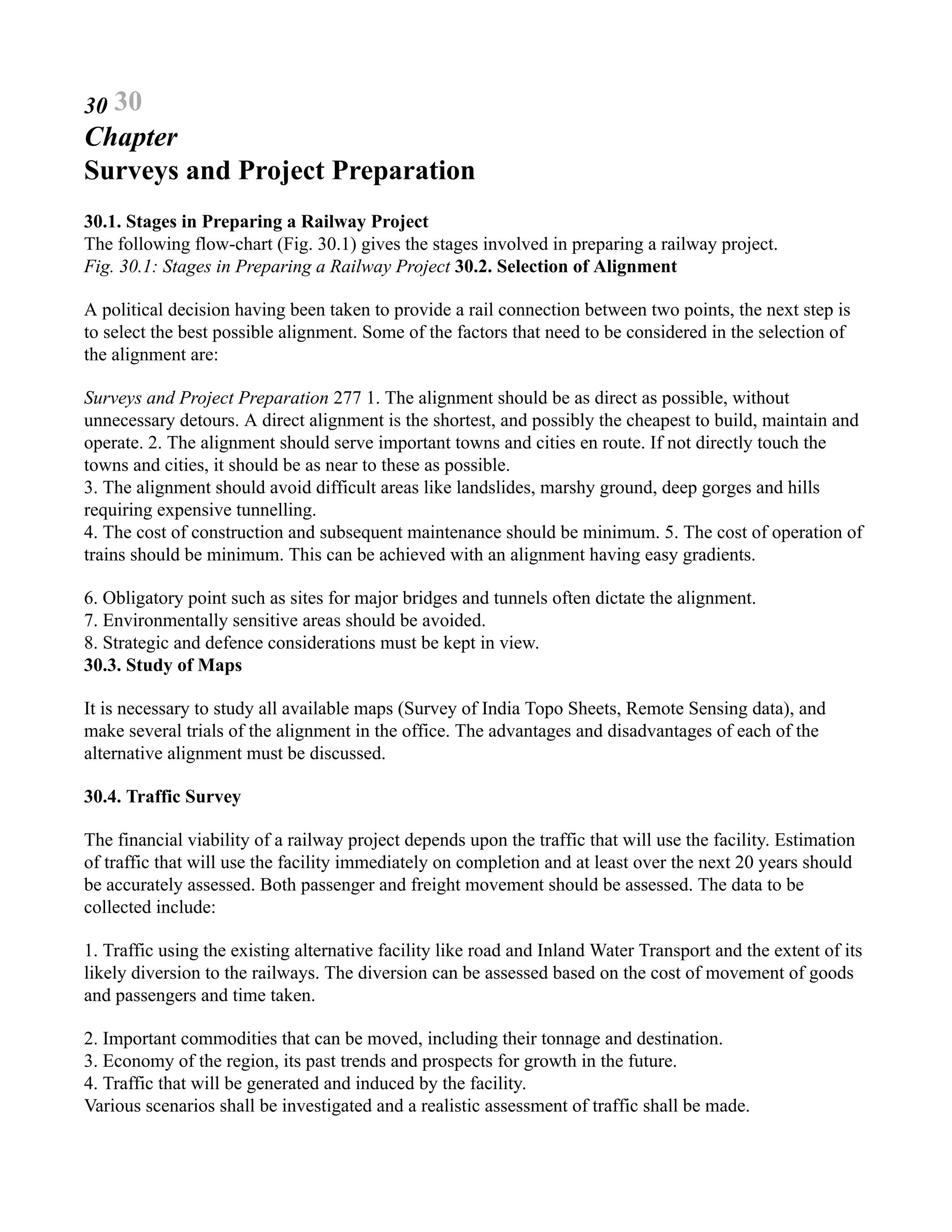 30 30
Chapter
Surveys and Project Preparation
30.1. Stages in Preparing a Railway Project
The following flow-chart (Fig. 30.1) gives the stages involved in preparing a railway project.
Fig. 30.1: Stages in Preparing a Railway Project 30.2. Selection of Alignment
A political decision having been taken to provide a rail connection between two points, the next step is
to select the best possible alignment. Some of the factors that need to be considered in the selection of
the alignment are:
Surveys and Project Preparation 277 1. The alignment should be as direct as possible, without
unnecessary detours. A direct alignment is the shortest, and possibly the cheapest to build, maintain and
operate. 2. The alignment should serve important towns and cities en route. If not directly touch the
towns and cities, it should be as near to these as possible.
3. The alignment should avoid difficult areas like landslides, marshy ground, deep gorges and hills
requiring expensive tunnelling.
4. The cost of construction and subsequent maintenance should be minimum. 5. The cost of operation of
trains should be minimum. This can be achieved with an alignment having easy gradients.
6. Obligatory point such as sites for major bridges and tunnels often dictate the alignment.
7. Environmentally sensitive areas should be avoided.
8. Strategic and defence considerations must be kept in view.
30.3. Study of Maps
It is necessary to study all available maps (Survey of India Topo Sheets, Remote Sensing data), and
make several trials of the alignment in the office. The advantages and disadvantages of each of the
alternative alignment must be discussed.
30.4. Traffic Survey
The financial viability of a railway project depends upon the traffic that will use the facility. Estimation
of traffic that will use the facility immediately on completion and at least over the next 20 years should
be accurately assessed. Both passenger and freight movement should be assessed. The data to be
collected include:
1. Traffic using the existing alternative facility like road and Inland Water Transport and the extent of its
likely diversion to the railways. The diversion can be assessed based on the cost of movement of goods
and passengers and time taken.
2. Important commodities that can be moved, including their tonnage and destination.
3. Economy of the region, its past trends and prospects for growth in the future.
4. Traffic that will be generated and induced by the facility.
Various scenarios shall be investigated and a realistic assessment of traffic shall be made.
 