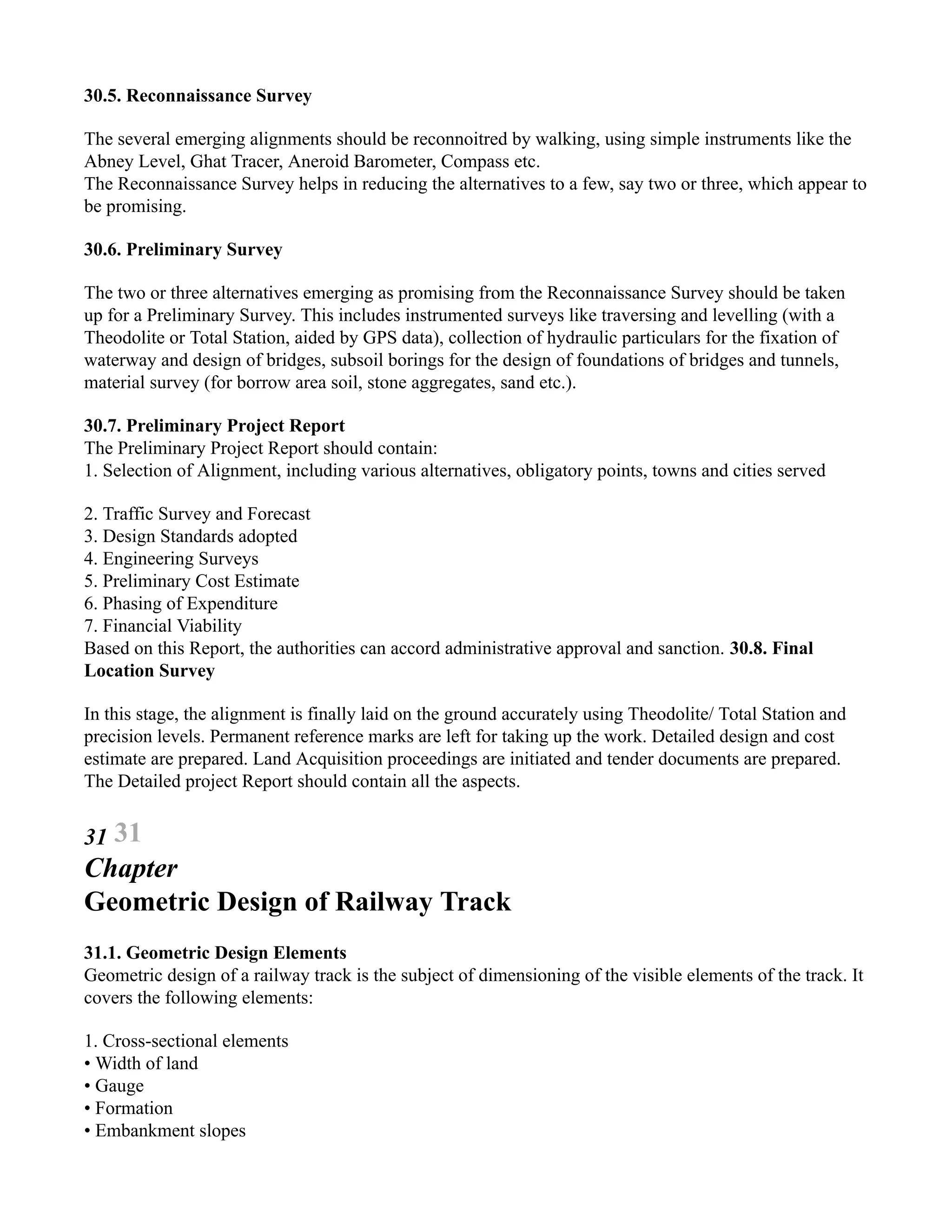 30.5. Reconnaissance Survey
The several emerging alignments should be reconnoitred by walking, using simple instruments like the
Abney Level, Ghat Tracer, Aneroid Barometer, Compass etc.
The Reconnaissance Survey helps in reducing the alternatives to a few, say two or three, which appear to
be promising.
30.6. Preliminary Survey
The two or three alternatives emerging as promising from the Reconnaissance Survey should be taken
up for a Preliminary Survey. This includes instrumented surveys like traversing and levelling (with a
Theodolite or Total Station, aided by GPS data), collection of hydraulic particulars for the fixation of
waterway and design of bridges, subsoil borings for the design of foundations of bridges and tunnels,
material survey (for borrow area soil, stone aggregates, sand etc.).
30.7. Preliminary Project Report
The Preliminary Project Report should contain:
1. Selection of Alignment, including various alternatives, obligatory points, towns and cities served
2. Traffic Survey and Forecast
3. Design Standards adopted
4. Engineering Surveys
5. Preliminary Cost Estimate
6. Phasing of Expenditure
7. Financial Viability
Based on this Report, the authorities can accord administrative approval and sanction. 30.8. Final
Location Survey
In this stage, the alignment is finally laid on the ground accurately using Theodolite/ Total Station and
precision levels. Permanent reference marks are left for taking up the work. Detailed design and cost
estimate are prepared. Land Acquisition proceedings are initiated and tender documents are prepared.
The Detailed project Report should contain all the aspects.
31 31
Chapter
Geometric Design of Railway Track
31.1. Geometric Design Elements
Geometric design of a railway track is the subject of dimensioning of the visible elements of the track. It
covers the following elements:
1. Cross-sectional elements
• Width of land
• Gauge
• Formation
• Embankment slopes
 