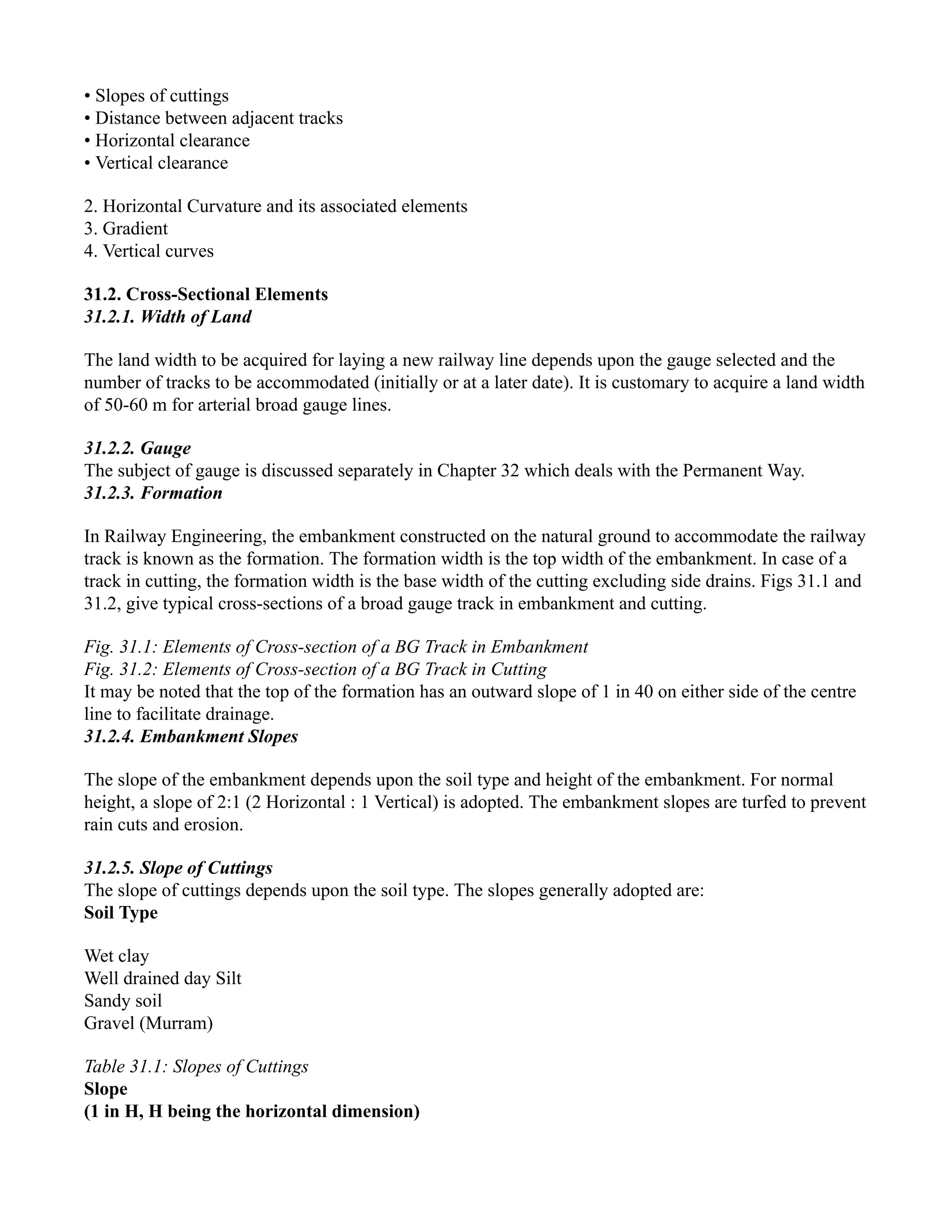 • Slopes of cuttings
• Distance between adjacent tracks
• Horizontal clearance
• Vertical clearance
2. Horizontal Curvature and its associated elements
3. Gradient
4. Vertical curves
31.2. Cross-Sectional Elements
31.2.1. Width of Land
The land width to be acquired for laying a new railway line depends upon the gauge selected and the
number of tracks to be accommodated (initially or at a later date). It is customary to acquire a land width
of 50-60 m for arterial broad gauge lines.
31.2.2. Gauge
The subject of gauge is discussed separately in Chapter 32 which deals with the Permanent Way.
31.2.3. Formation
In Railway Engineering, the embankment constructed on the natural ground to accommodate the railway
track is known as the formation. The formation width is the top width of the embankment. In case of a
track in cutting, the formation width is the base width of the cutting excluding side drains. Figs 31.1 and
31.2, give typical cross-sections of a broad gauge track in embankment and cutting.
Fig. 31.1: Elements of Cross-section of a BG Track in Embankment
Fig. 31.2: Elements of Cross-section of a BG Track in Cutting
It may be noted that the top of the formation has an outward slope of 1 in 40 on either side of the centre
line to facilitate drainage.
31.2.4. Embankment Slopes
The slope of the embankment depends upon the soil type and height of the embankment. For normal
height, a slope of 2:1 (2 Horizontal : 1 Vertical) is adopted. The embankment slopes are turfed to prevent
rain cuts and erosion.
31.2.5. Slope of Cuttings
The slope of cuttings depends upon the soil type. The slopes generally adopted are:
Soil Type
Wet clay
Well drained day Silt
Sandy soil
Gravel (Murram)
Table 31.1: Slopes of Cuttings
Slope
(1 in H, H being the horizontal dimension)
 