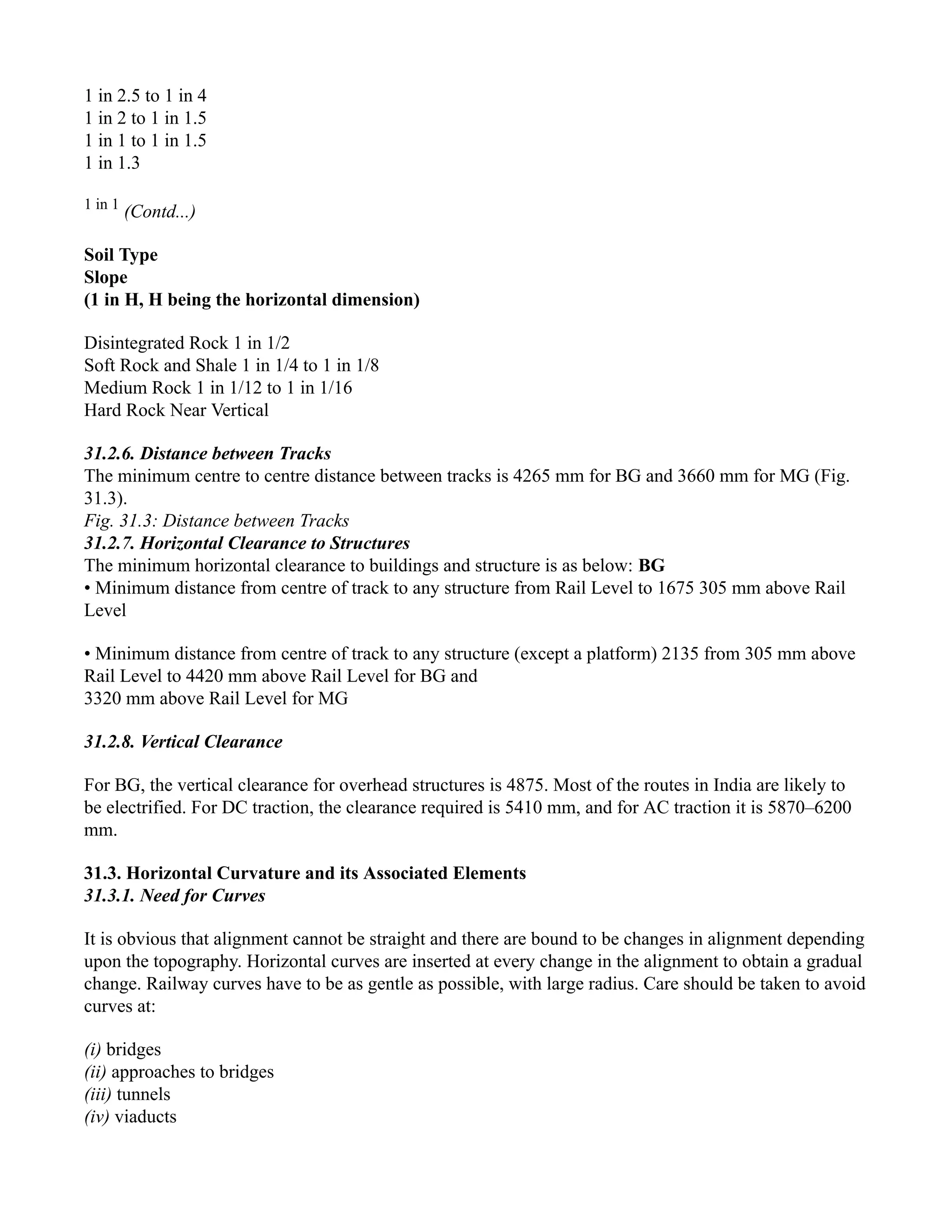 1 in 2.5 to 1 in 4
1 in 2 to 1 in 1.5
1 in 1 to 1 in 1.5
1 in 1.3
1 in 1
(Contd...)
Soil Type
Slope
(1 in H, H being the horizontal dimension)
Disintegrated Rock 1 in 1/2
Soft Rock and Shale 1 in 1/4 to 1 in 1/8
Medium Rock 1 in 1/12 to 1 in 1/16
Hard Rock Near Vertical
31.2.6. Distance between Tracks
The minimum centre to centre distance between tracks is 4265 mm for BG and 3660 mm for MG (Fig.
31.3).
Fig. 31.3: Distance between Tracks
31.2.7. Horizontal Clearance to Structures
The minimum horizontal clearance to buildings and structure is as below: BG
• Minimum distance from centre of track to any structure from Rail Level to 1675 305 mm above Rail
Level
• Minimum distance from centre of track to any structure (except a platform) 2135 from 305 mm above
Rail Level to 4420 mm above Rail Level for BG and
3320 mm above Rail Level for MG
31.2.8. Vertical Clearance
For BG, the vertical clearance for overhead structures is 4875. Most of the routes in India are likely to
be electrified. For DC traction, the clearance required is 5410 mm, and for AC traction it is 5870–6200
mm.
31.3. Horizontal Curvature and its Associated Elements
31.3.1. Need for Curves
It is obvious that alignment cannot be straight and there are bound to be changes in alignment depending
upon the topography. Horizontal curves are inserted at every change in the alignment to obtain a gradual
change. Railway curves have to be as gentle as possible, with large radius. Care should be taken to avoid
curves at:
(i) bridges
(ii) approaches to bridges
(iii) tunnels
(iv) viaducts
 